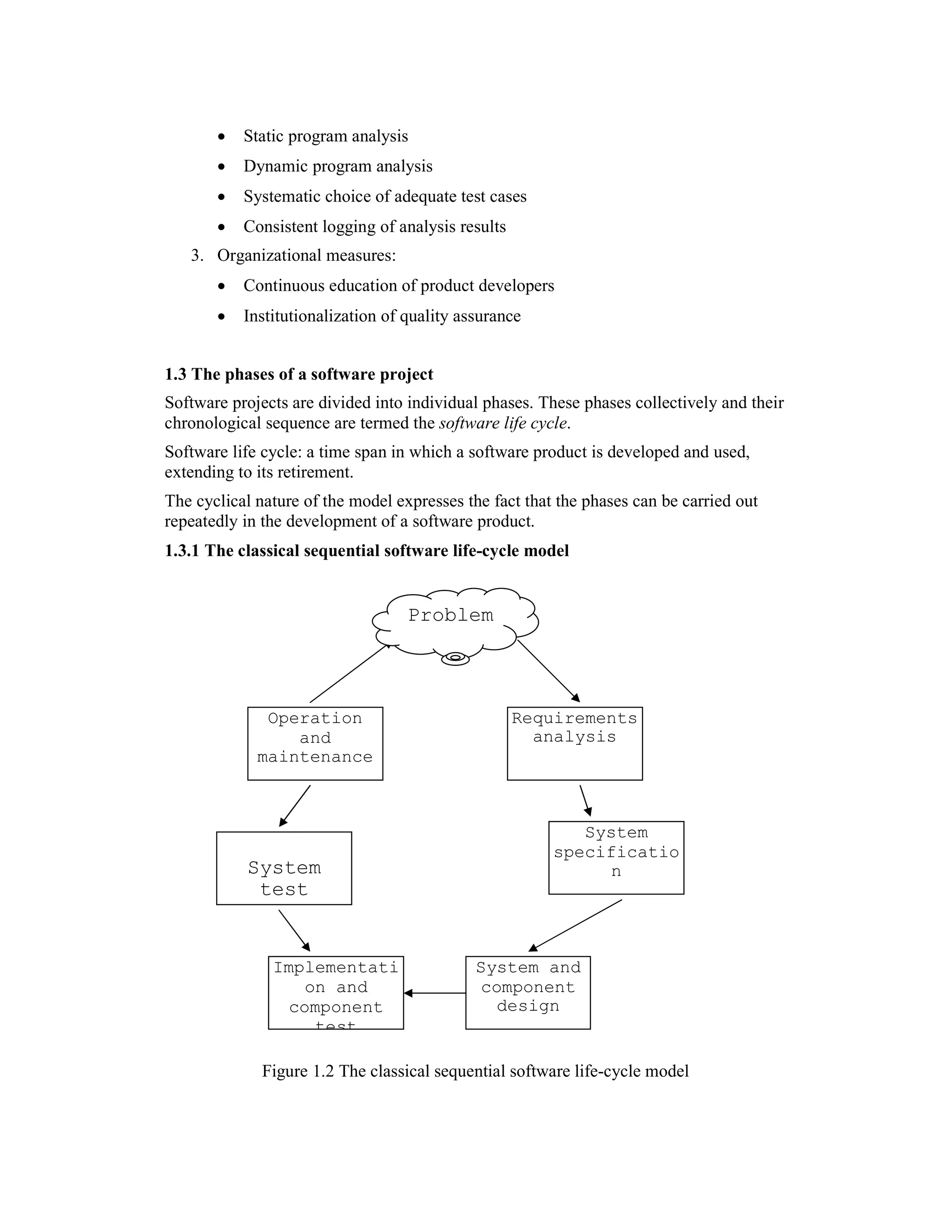 •   Static program analysis
       •   Dynamic program analysis
       •   Systematic choice of adequate test cases
       •   Consistent logging of analysis results
   3. Organizational measures:
       •   Continuous education of product developers
       •   Institutionalization of quality assurance


1.3 The phases of a software project
Software projects are divided into individual phases. These phases collectively and their
chronological sequence are termed the software life cycle.
Software life cycle: a time span in which a software product is developed and used,
extending to its retirement.
The cyclical nature of the model expresses the fact that the phases can be carried out
repeatedly in the development of a software product.
1.3.1 The classical sequential software life-cycle model


                                   Problem



              Operation                             Requirements
                 and                                  analysis
             maintenance



                                                           System
                                                        specificatio
           System                                             n
            test


               Implementati                  System and
                   on and                    component
                 component                     design
                    test

              Figure 1.2 The classical sequential software life-cycle model
 