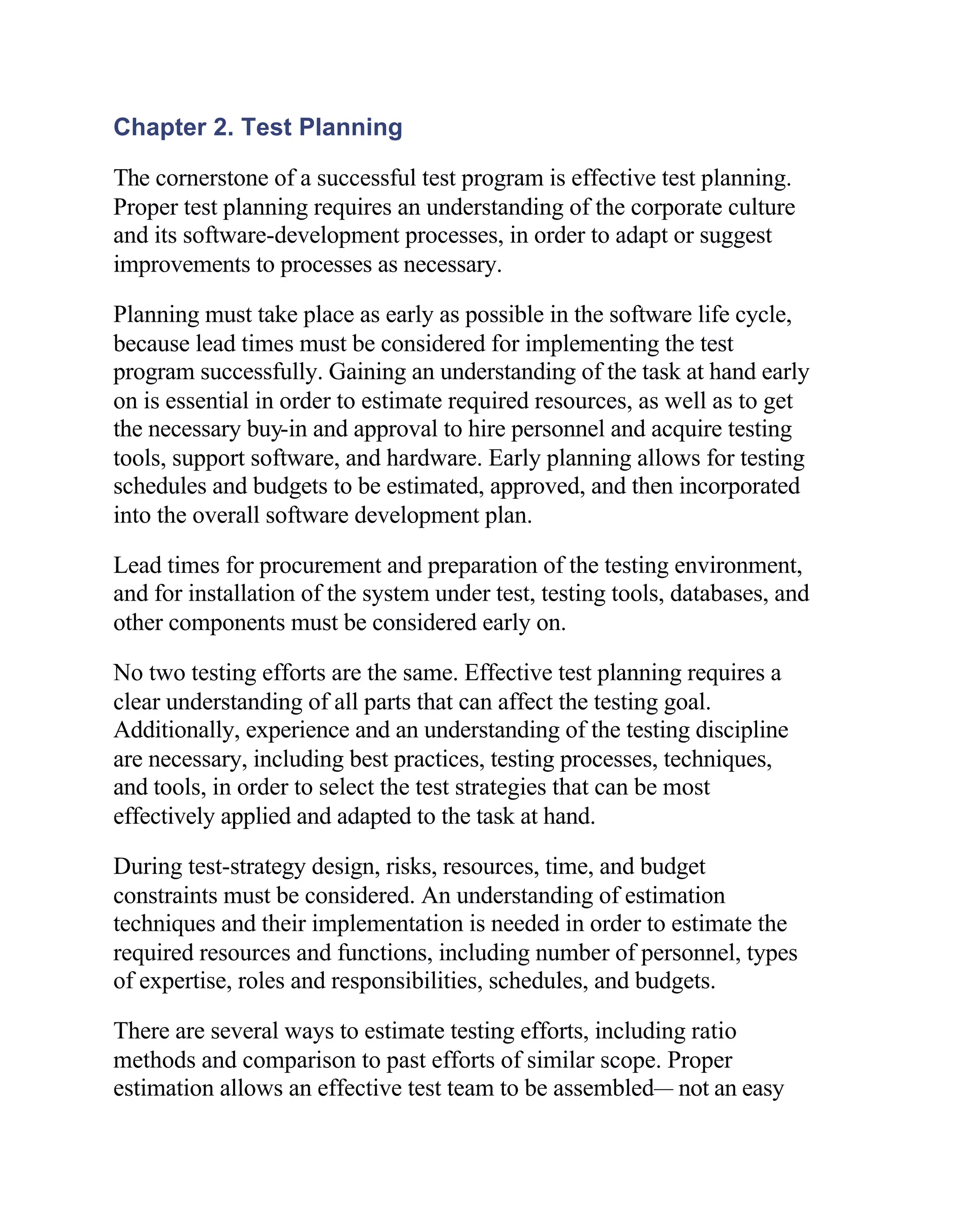 Chapter 2. Test Planning

The cornerstone of a successful test program is effective test planning.
Proper test planning requires an understanding of the corporate culture
and its software-development processes, in order to adapt or suggest
improvements to processes as necessary.

Planning must take place as early as possible in the software life cycle,
because lead times must be considered for implementing the test
program successfully. Gaining an understanding of the task at hand early
on is essential in order to estimate required resources, as well as to get
the necessary buy-in and approval to hire personnel and acquire testing
tools, support software, and hardware. Early planning allows for testing
schedules and budgets to be estimated, approved, and then incorporated
into the overall software development plan.

Lead times for procurement and preparation of the testing environment,
and for installation of the system under test, testing tools, databases, and
other components must be considered early on.

No two testing efforts are the same. Effective test planning requires a
clear understanding of all parts that can affect the testing goal.
Additionally, experience and an understanding of the testing discipline
are necessary, including best practices, testing processes, techniques,
and tools, in order to select the test strategies that can be most
effectively applied and adapted to the task at hand.

During test-strategy design, risks, resources, time, and budget
constraints must be considered. An understanding of estimation
techniques and their implementation is needed in order to estimate the
required resources and functions, including number of personnel, types
of expertise, roles and responsibilities, schedules, and budgets.

There are several ways to estimate testing efforts, including ratio
methods and comparison to past efforts of similar scope. Proper
estimation allows an effective test team to be assembled— not an easy
 