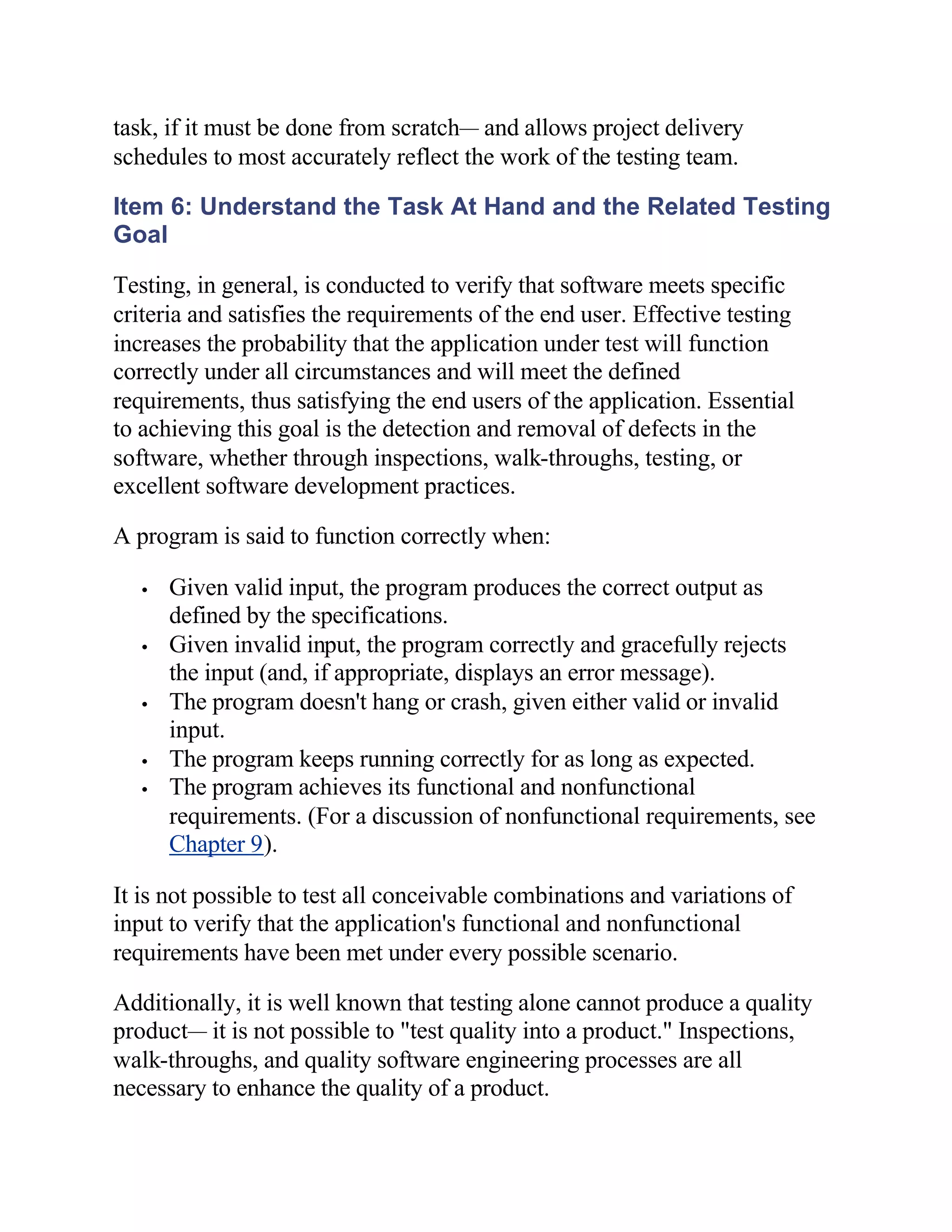task, if it must be done from scratch— and allows project delivery
schedules to most accurately reflect the work of the testing team.

Item 6: Understand the Task At Hand and the Related Testing
Goal

Testing, in general, is conducted to verify that software meets specific
criteria and satisfies the requirements of the end user. Effective testing
increases the probability that the application under test will function
correctly under all circumstances and will meet the defined
requirements, thus satisfying the end users of the application. Essential
to achieving this goal is the detection and removal of defects in the
software, whether through inspections, walk-throughs, testing, or
excellent software development practices.

A program is said to function correctly when:

   •   Given valid input, the program produces the correct output as
       defined by the specifications.
   •   Given invalid input, the program correctly and gracefully rejects
       the input (and, if appropriate, displays an error message).
   •   The program doesn't hang or crash, given either valid or invalid
       input.
   •   The program keeps running correctly for as long as expected.
   •   The program achieves its functional and nonfunctional
       requirements. (For a discussion of nonfunctional requirements, see
       Chapter 9).

It is not possible to test all conceivable combinations and variations of
input to verify that the application's functional and nonfunctional
requirements have been met under every possible scenario.

Additionally, it is well known that testing alone cannot produce a quality
product— it is not possible to "test quality into a product." Inspections,
walk-throughs, and quality software engineering processes are all
necessary to enhance the quality of a product.
 