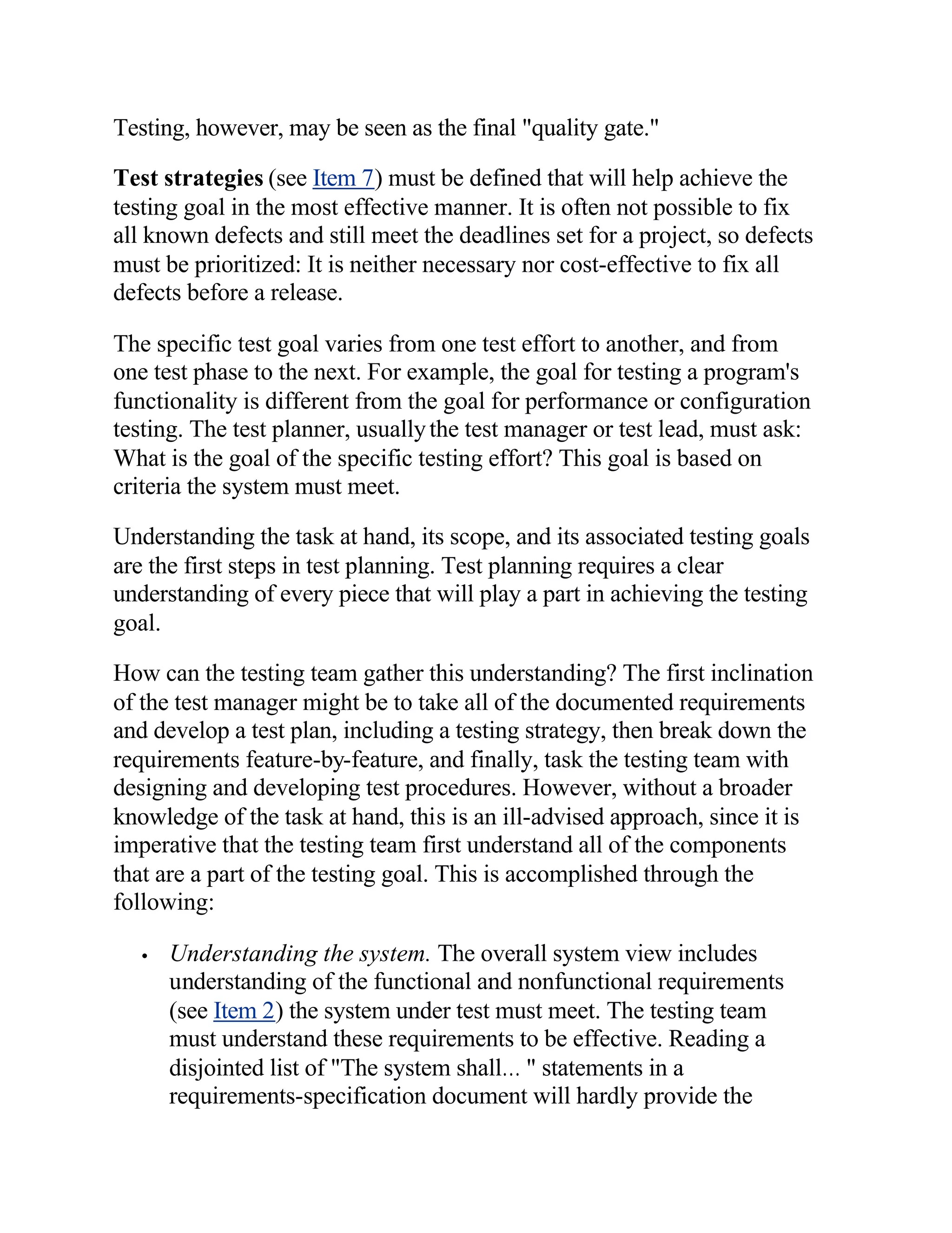 Testing, however, may be seen as the final "quality gate."

Test strategies (see Item 7) must be defined that will help achieve the
testing goal in the most effective manner. It is often not possible to fix
all known defects and still meet the deadlines set for a project, so defects
must be prioritized: It is neither necessary nor cost-effective to fix all
defects before a release.

The specific test goal varies from one test effort to another, and from
one test phase to the next. For example, the goal for testing a program's
functionality is different from the goal for performance or configuration
testing. The test planner, usually the test manager or test lead, must ask:
What is the goal of the specific testing effort? This goal is based on
criteria the system must meet.

Understanding the task at hand, its scope, and its associated testing goals
are the first steps in test planning. Test planning requires a clear
understanding of every piece that will play a part in achieving the testing
goal.

How can the testing team gather this understanding? The first inclination
of the test manager might be to take all of the documented requirements
and develop a test plan, including a testing strategy, then break down the
requirements feature-by-feature, and finally, task the testing team with
designing and developing test procedures. However, without a broader
knowledge of the task at hand, this is an ill-advised approach, since it is
imperative that the testing team first understand all of the components
that are a part of the testing goal. This is accomplished through the
following:

   •   Understanding the system. The overall system view includes
       understanding of the functional and nonfunctional requirements
       (see Item 2) the system under test must meet. The testing team
       must understand these requirements to be effective. Reading a
       disjointed list of "The system shall… " statements in a
       requirements-specification document will hardly provide the
 