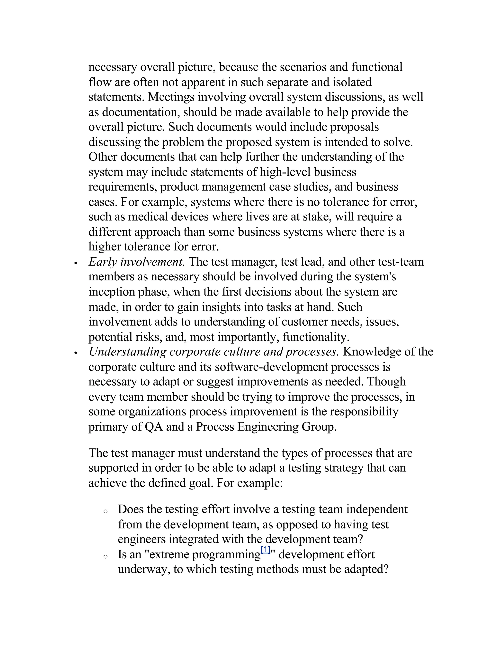 necessary overall picture, because the scenarios and functional
    flow are often not apparent in such separate and isolated
    statements. Meetings involving overall system discussions, as well
    as documentation, should be made available to help provide the
    overall picture. Such documents would include proposals
    discussing the problem the proposed system is intended to solve.
    Other documents that can help further the understanding of the
    system may include statements of high-level business
    requirements, product management case studies, and business
    cases. For example, systems where there is no tolerance for error,
    such as medical devices where lives are at stake, will require a
    different approach than some business systems where there is a
    higher tolerance for error.
•   Early involvement. The test manager, test lead, and other test-team
    members as necessary should be involved during the system's
    inception phase, when the first decisions about the system are
    made, in order to gain insights into tasks at hand. Such
    involvement adds to understanding of customer needs, issues,
    potential risks, and, most importantly, functionality.
•   Understanding corporate culture and processes. Knowledge of the
    corporate culture and its software-development processes is
    necessary to adapt or suggest improvements as needed. Though
    every team member should be trying to improve the processes, in
    some organizations process improvement is the responsibility
    primary of QA and a Process Engineering Group.

    The test manager must understand the types of processes that are
    supported in order to be able to adapt a testing strategy that can
    achieve the defined goal. For example:

      o   Does the testing effort involve a testing team independent
          from the development team, as opposed to having test
          engineers integrated with the development team?
      o   Is an "extreme programming[1]" development effort
          underway, to which testing methods must be adapted?
 
