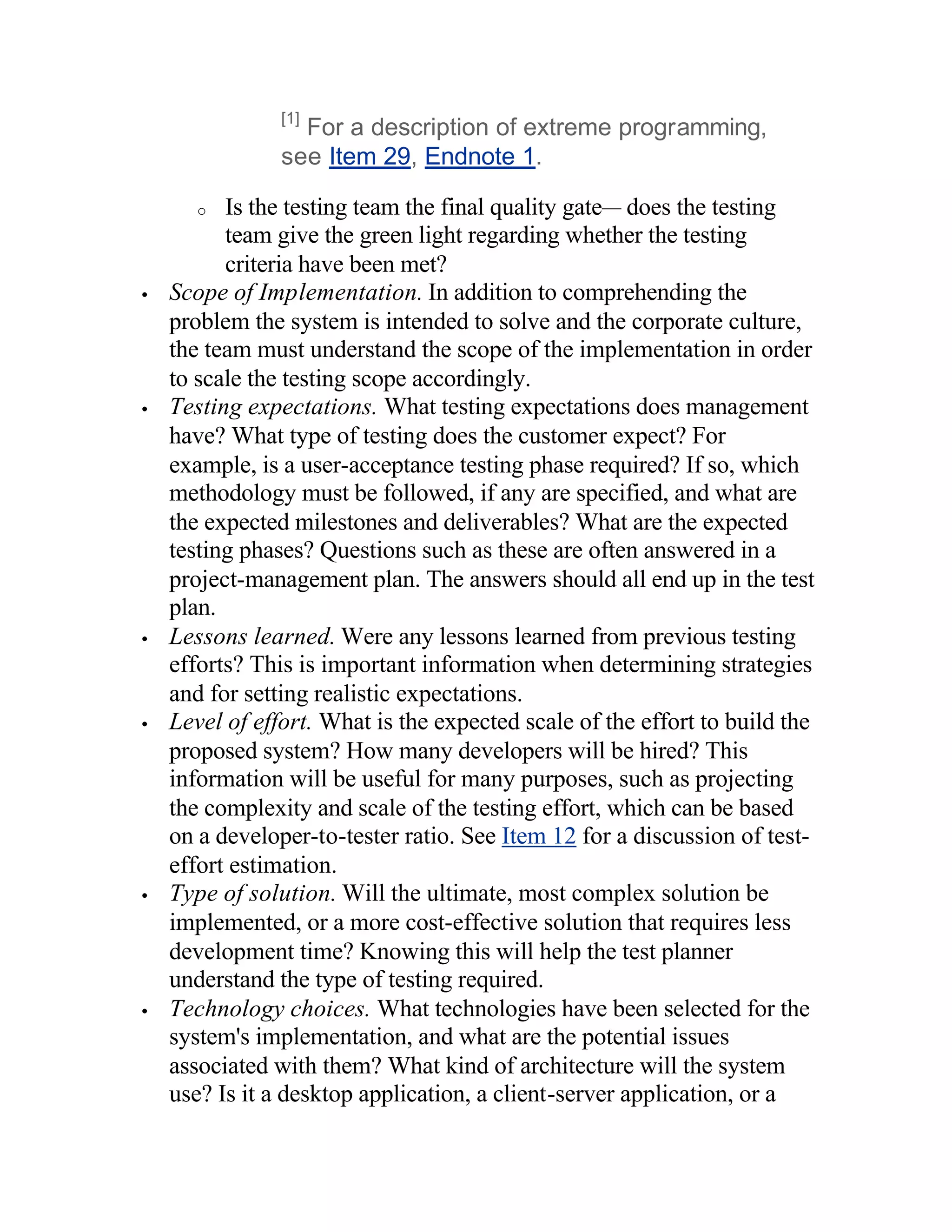 [1]
                  For a description of extreme programming,
                see Item 29, Endnote 1.

       o  Is the testing team the final quality gate— does the testing
          team give the green light regarding whether the testing
          criteria have been met?
•   Scope of Implementation. In addition to comprehending the
    problem the system is intended to solve and the corporate culture,
    the team must understand the scope of the implementation in order
    to scale the testing scope accordingly.
•   Testing expectations. What testing expectations does management
    have? What type of testing does the customer expect? For
    example, is a user-acceptance testing phase required? If so, which
    methodology must be followed, if any are specified, and what are
    the expected milestones and deliverables? What are the expected
    testing phases? Questions such as these are often answered in a
    project-management plan. The answers should all end up in the test
    plan.
•   Lessons learned. Were any lessons learned from previous testing
    efforts? This is important information when determining strategies
    and for setting realistic expectations.
•   Level of effort. What is the expected scale of the effort to build the
    proposed system? How many developers will be hired? This
    information will be useful for many purposes, such as projecting
    the complexity and scale of the testing effort, which can be based
    on a developer-to-tester ratio. See Item 12 for a discussion of test-
    effort estimation.
•   Type of solution. Will the ultimate, most complex solution be
    implemented, or a more cost-effective solution that requires less
    development time? Knowing this will help the test planner
    understand the type of testing required.
•   Technology choices. What technologies have been selected for the
    system's implementation, and what are the potential issues
    associated with them? What kind of architecture will the system
    use? Is it a desktop application, a client-server application, or a
 