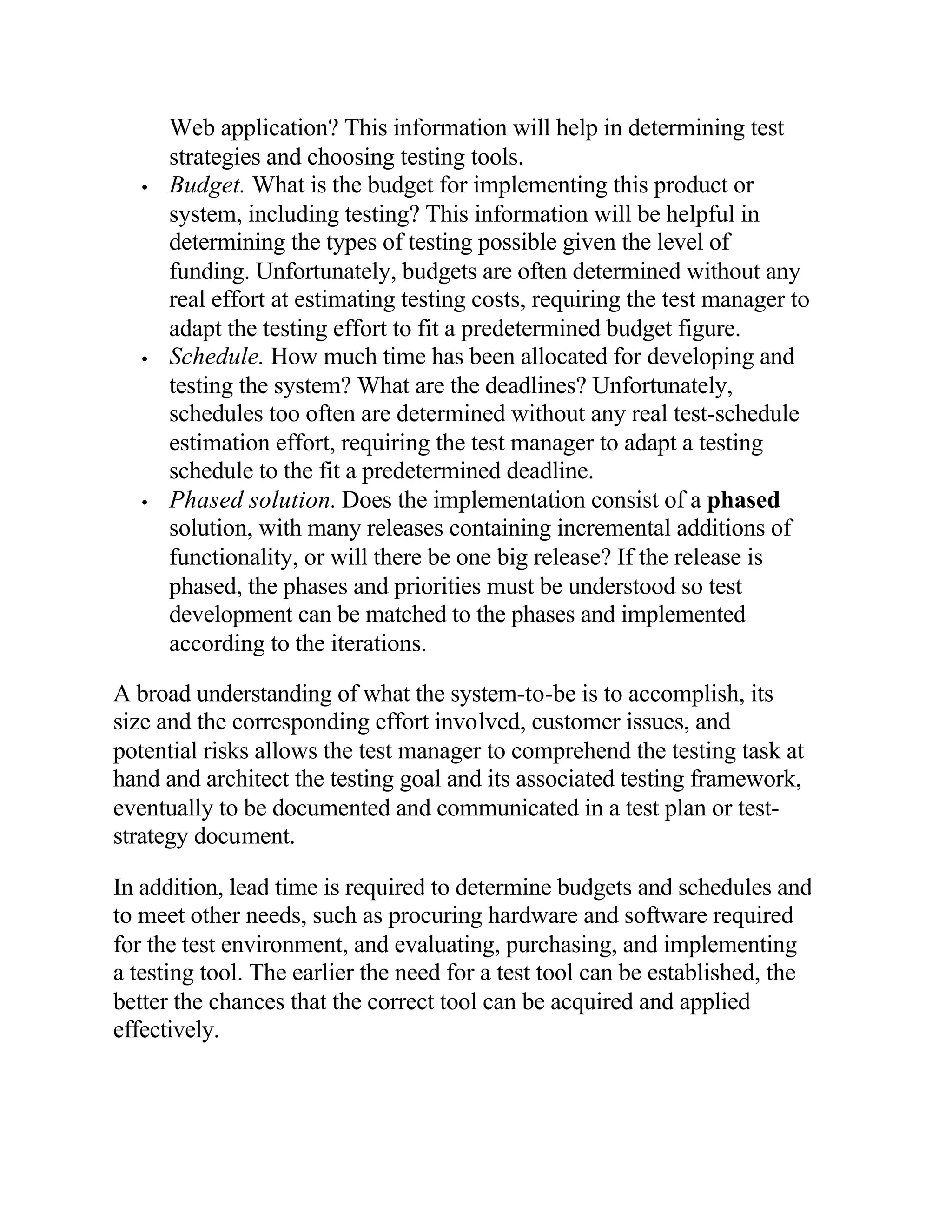 Web application? This information will help in determining test
       strategies and choosing testing tools.
   •   Budget. What is the budget for implementing this product or
       system, including testing? This information will be helpful in
       determining the types of testing possible given the level of
       funding. Unfortunately, budgets are often determined without any
       real effort at estimating testing costs, requiring the test manager to
       adapt the testing effort to fit a predetermined budget figure.
   •   Schedule. How much time has been allocated for developing and
       testing the system? What are the deadlines? Unfortunately,
       schedules too often are determined without any real test-schedule
       estimation effort, requiring the test manager to adapt a testing
       schedule to the fit a predetermined deadline.
   •   Phased solution. Does the implementation consist of a phased
       solution, with many releases containing incremental additions of
       functionality, or will there be one big release? If the release is
       phased, the phases and priorities must be understood so test
       development can be matched to the phases and implemented
       according to the iterations.

A broad understanding of what the system-to-be is to accomplish, its
size and the corresponding effort involved, customer issues, and
potential risks allows the test manager to comprehend the testing task at
hand and architect the testing goal and its associated testing framework,
eventually to be documented and communicated in a test plan or test-
strategy document.

In addition, lead time is required to determine budgets and schedules and
to meet other needs, such as procuring hardware and software required
for the test environment, and evaluating, purchasing, and implementing
a testing tool. The earlier the need for a test tool can be established, the
better the chances that the correct tool can be acquired and applied
effectively.
 