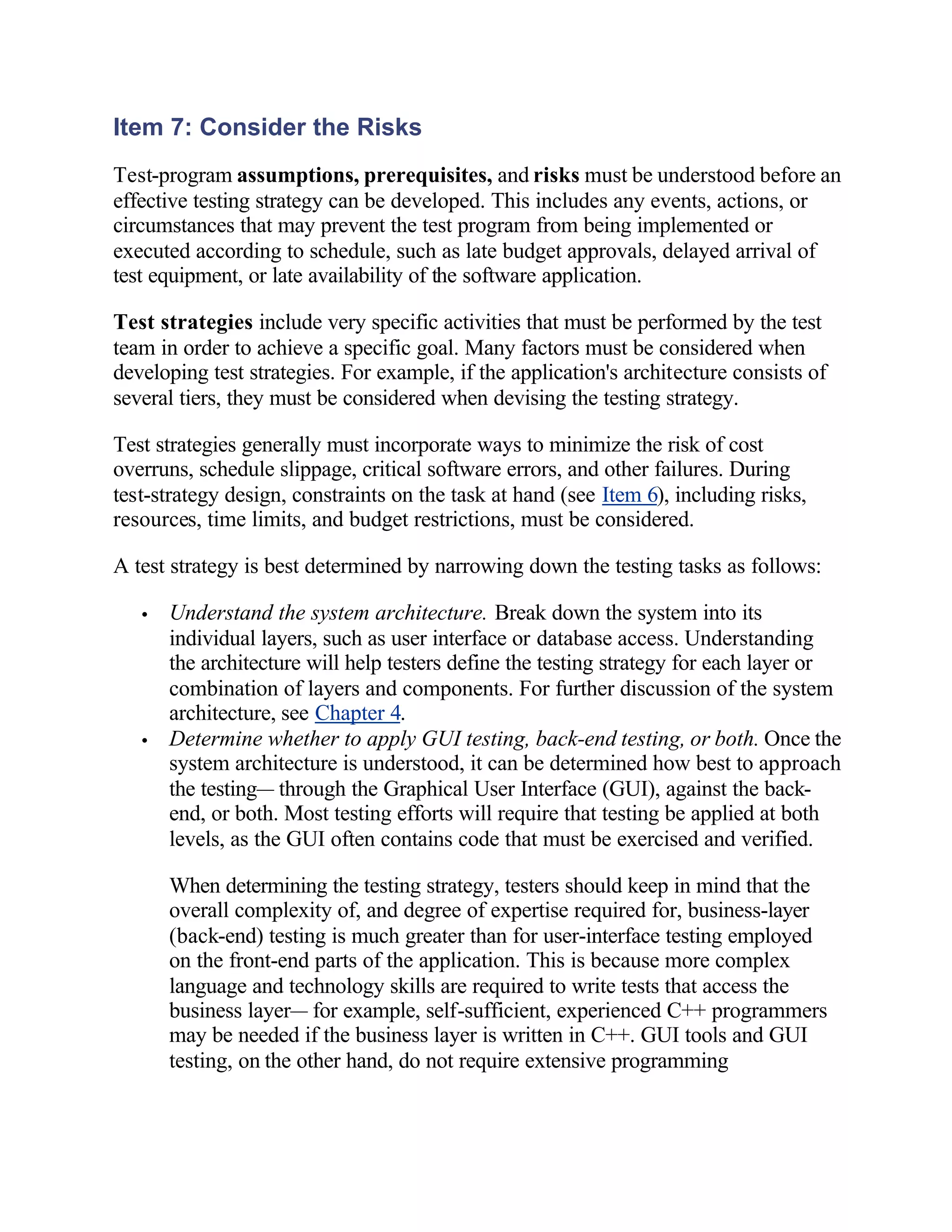 Item 7: Consider the Risks
Test-program assumptions, prerequisites, and risks must be understood before an
effective testing strategy can be developed. This includes any events, actions, or
circumstances that may prevent the test program from being implemented or
executed according to schedule, such as late budget approvals, delayed arrival of
test equipment, or late availability of the software application.

Test strategies include very specific activities that must be performed by the test
team in order to achieve a specific goal. Many factors must be considered when
developing test strategies. For example, if the application's architecture consists of
several tiers, they must be considered when devising the testing strategy.

Test strategies generally must incorporate ways to minimize the risk of cost
overruns, schedule slippage, critical software errors, and other failures. During
test-strategy design, constraints on the task at hand (see Item 6), including risks,
resources, time limits, and budget restrictions, must be considered.

A test strategy is best determined by narrowing down the testing tasks as follows:

   •   Understand the system architecture. Break down the system into its
       individual layers, such as user interface or database access. Understanding
       the architecture will help testers define the testing strategy for each layer or
       combination of layers and components. For further discussion of the system
       architecture, see Chapter 4.
   •   Determine whether to apply GUI testing, back-end testing, or both. Once the
       system architecture is understood, it can be determined how best to approach
       the testing— through the Graphical User Interface (GUI), against the back-
       end, or both. Most testing efforts will require that testing be applied at both
       levels, as the GUI often contains code that must be exercised and verified.

       When determining the testing strategy, testers should keep in mind that the
       overall complexity of, and degree of expertise required for, business-layer
       (back-end) testing is much greater than for user-interface testing employed
       on the front-end parts of the application. This is because more complex
       language and technology skills are required to write tests that access the
       business layer— for example, self-sufficient, experienced C++ programmers
       may be needed if the business layer is written in C++. GUI tools and GUI
       testing, on the other hand, do not require extensive programming
 