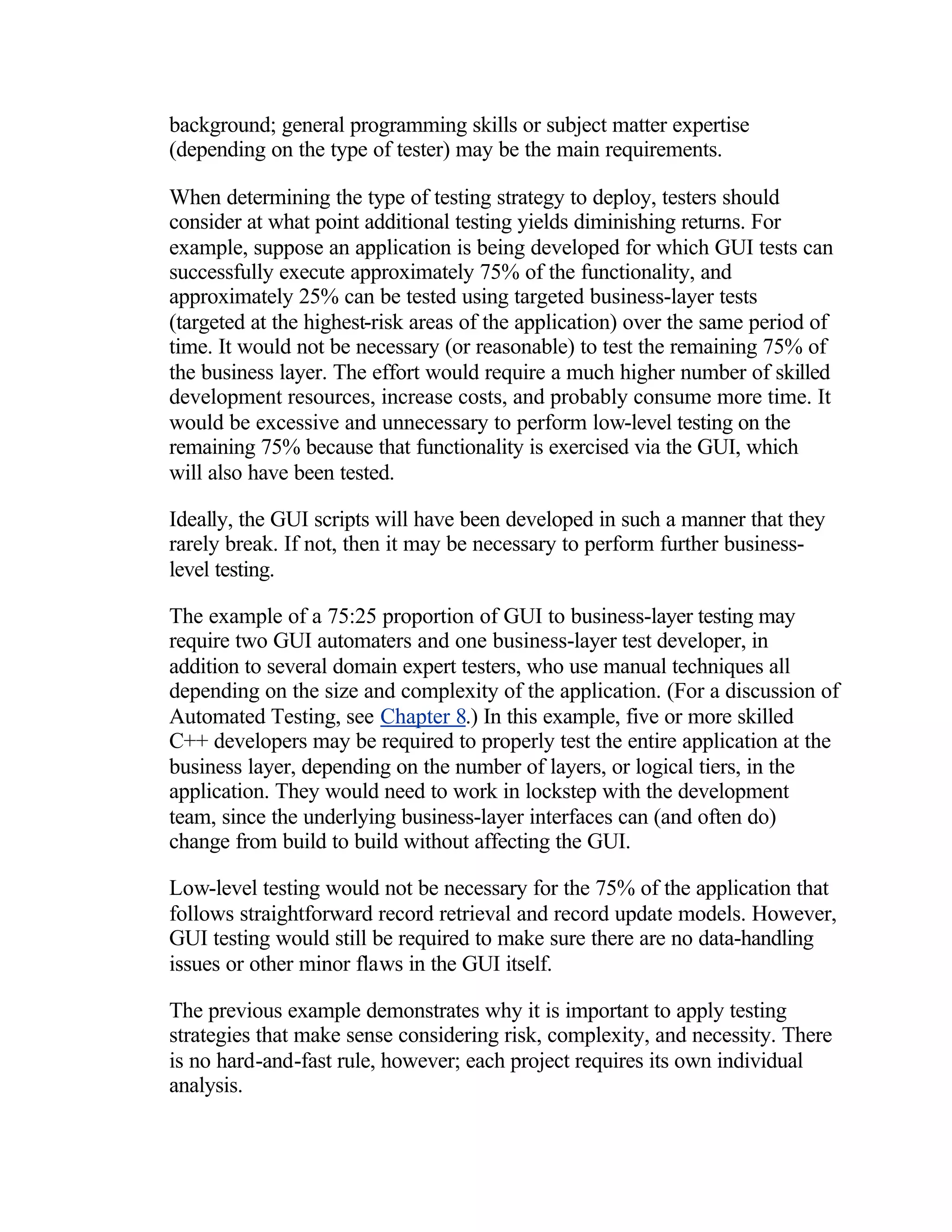 background; general programming skills or subject matter expertise
(depending on the type of tester) may be the main requirements.

When determining the type of testing strategy to deploy, testers should
consider at what point additional testing yields diminishing returns. For
example, suppose an application is being developed for which GUI tests can
successfully execute approximately 75% of the functionality, and
approximately 25% can be tested using targeted business-layer tests
(targeted at the highest-risk areas of the application) over the same period of
time. It would not be necessary (or reasonable) to test the remaining 75% of
the business layer. The effort would require a much higher number of skilled
development resources, increase costs, and probably consume more time. It
would be excessive and unnecessary to perform low-level testing on the
remaining 75% because that functionality is exercised via the GUI, which
will also have been tested.

Ideally, the GUI scripts will have been developed in such a manner that they
rarely break. If not, then it may be necessary to perform further business-
level testing.

The example of a 75:25 proportion of GUI to business-layer testing may
require two GUI automaters and one business-layer test developer, in
addition to several domain expert testers, who use manual techniques all
depending on the size and complexity of the application. (For a discussion of
Automated Testing, see Chapter 8.) In this example, five or more skilled
C++ developers may be required to properly test the entire application at the
business layer, depending on the number of layers, or logical tiers, in the
application. They would need to work in lockstep with the development
team, since the underlying business-layer interfaces can (and often do)
change from build to build without affecting the GUI.

Low-level testing would not be necessary for the 75% of the application that
follows straightforward record retrieval and record update models. However,
GUI testing would still be required to make sure there are no data-handling
issues or other minor flaws in the GUI itself.

The previous example demonstrates why it is important to apply testing
strategies that make sense considering risk, complexity, and necessity. There
is no hard-and-fast rule, however; each project requires its own individual
analysis.
 