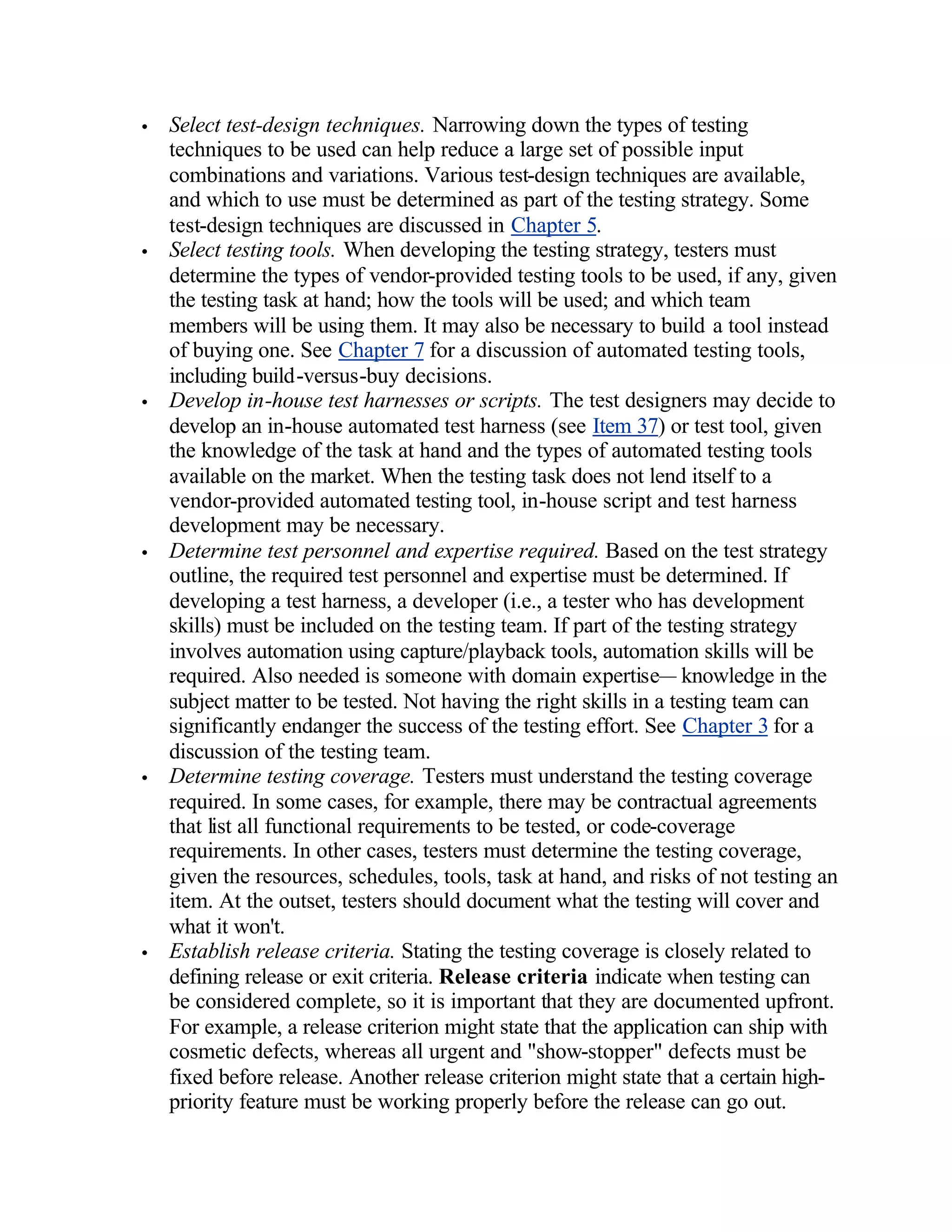•   Select test-design techniques. Narrowing down the types of testing
    techniques to be used can help reduce a large set of possible input
    combinations and variations. Various test-design techniques are available,
    and which to use must be determined as part of the testing strategy. Some
    test-design techniques are discussed in Chapter 5.
•   Select testing tools. When developing the testing strategy, testers must
    determine the types of vendor-provided testing tools to be used, if any, given
    the testing task at hand; how the tools will be used; and which team
    members will be using them. It may also be necessary to build a tool instead
    of buying one. See Chapter 7 for a discussion of automated testing tools,
    including build-versus-buy decisions.
•   Develop in-house test harnesses or scripts. The test designers may decide to
    develop an in-house automated test harness (see Item 37) or test tool, given
    the knowledge of the task at hand and the types of automated testing tools
    available on the market. When the testing task does not lend itself to a
    vendor-provided automated testing tool, in-house script and test harness
    development may be necessary.
•   Determine test personnel and expertise required. Based on the test strategy
    outline, the required test personnel and expertise must be determined. If
    developing a test harness, a developer (i.e., a tester who has development
    skills) must be included on the testing team. If part of the testing strategy
    involves automation using capture/playback tools, automation skills will be
    required. Also needed is someone with domain expertise— knowledge in the
    subject matter to be tested. Not having the right skills in a testing team can
    significantly endanger the success of the testing effort. See Chapter 3 for a
    discussion of the testing team.
•   Determine testing coverage. Testers must understand the testing coverage
    required. In some cases, for example, there may be contractual agreements
    that list all functional requirements to be tested, or code-coverage
    requirements. In other cases, testers must determine the testing coverage,
    given the resources, schedules, tools, task at hand, and risks of not testing an
    item. At the outset, testers should document what the testing will cover and
    what it won't.
•   Establish release criteria. Stating the testing coverage is closely related to
    defining release or exit criteria. Release criteria indicate when testing can
    be considered complete, so it is important that they are documented upfront.
    For example, a release criterion might state that the application can ship with
    cosmetic defects, whereas all urgent and "show-stopper" defects must be
    fixed before release. Another release criterion might state that a certain high-
    priority feature must be working properly before the release can go out.
 