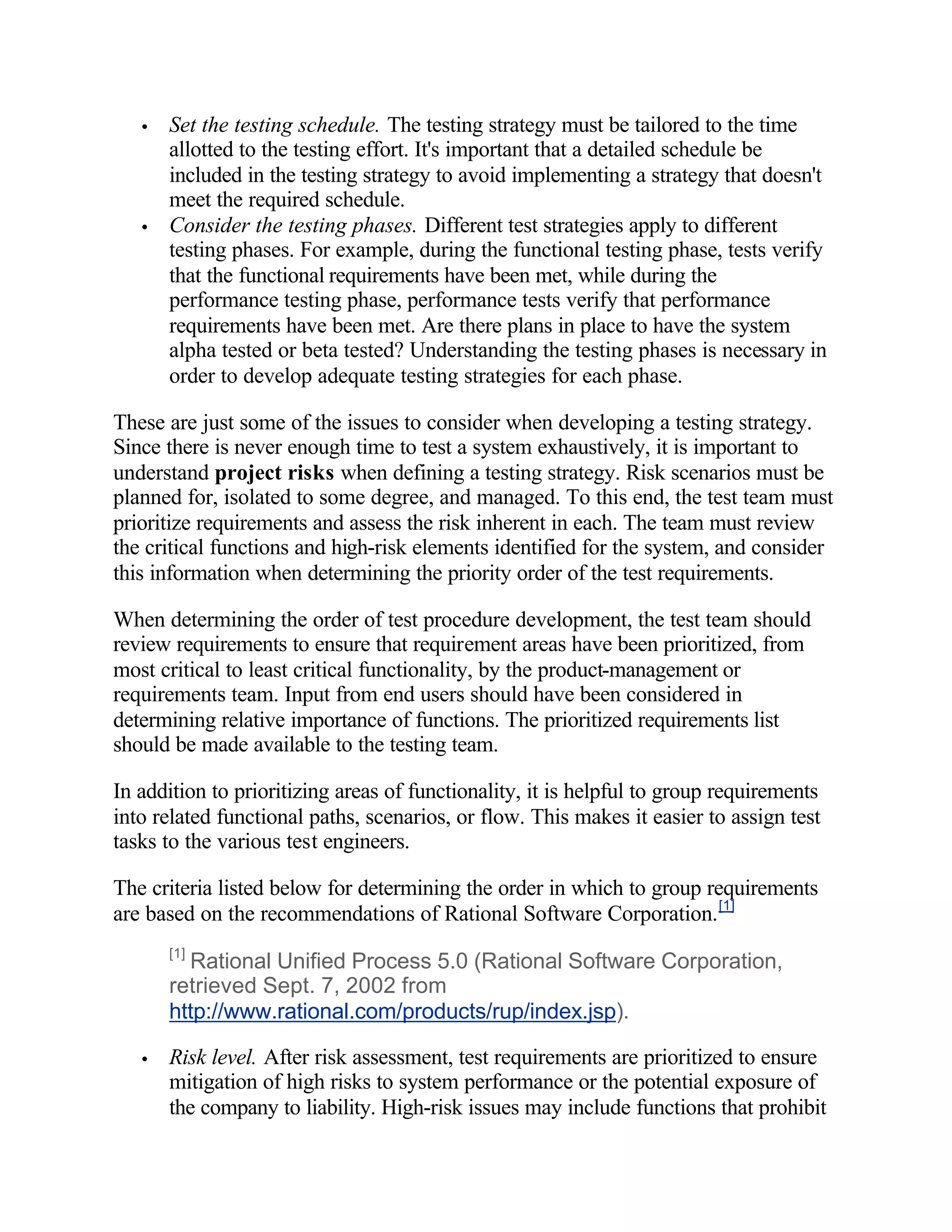 •   Set the testing schedule. The testing strategy must be tailored to the time
       allotted to the testing effort. It's important that a detailed schedule be
       included in the testing strategy to avoid implementing a strategy that doesn't
       meet the required schedule.
   •   Consider the testing phases. Different test strategies apply to different
       testing phases. For example, during the functional testing phase, tests verify
       that the functional requirements have been met, while during the
       performance testing phase, performance tests verify that performance
       requirements have been met. Are there plans in place to have the system
       alpha tested or beta tested? Understanding the testing phases is necessary in
       order to develop adequate testing strategies for each phase.

These are just some of the issues to consider when developing a testing strategy.
Since there is never enough time to test a system exhaustively, it is important to
understand project risks when defining a testing strategy. Risk scenarios must be
planned for, isolated to some degree, and managed. To this end, the test team must
prioritize requirements and assess the risk inherent in each. The team must review
the critical functions and high-risk elements identified for the system, and consider
this information when determining the priority order of the test requirements.

When determining the order of test procedure development, the test team should
review requirements to ensure that requirement areas have been prioritized, from
most critical to least critical functionality, by the product-management or
requirements team. Input from end users should have been considered in
determining relative importance of functions. The prioritized requirements list
should be made available to the testing team.

In addition to prioritizing areas of functionality, it is helpful to group requirements
into related functional paths, scenarios, or flow. This makes it easier to assign test
tasks to the various test engineers.

The criteria listed below for determining the order in which to group requirements
are based on the recommendations of Rational Software Corporation. [1]
       [1]
         Rational Unified Process 5.0 (Rational Software Corporation,
       retrieved Sept. 7, 2002 from
       http://www.rational.com/products/rup/index.jsp).

   •   Risk level. After risk assessment, test requirements are prioritized to ensure
       mitigation of high risks to system performance or the potential exposure of
       the company to liability. High-risk issues may include functions that prohibit
 