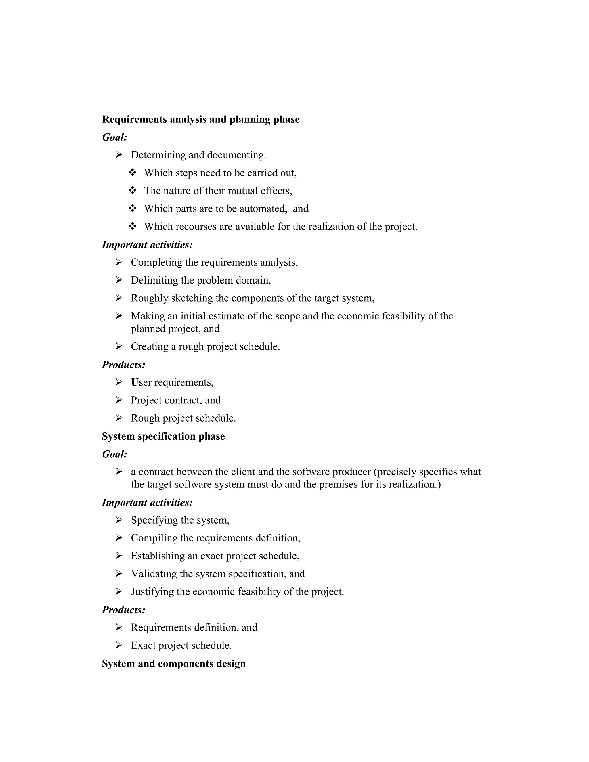 Requirements analysis and planning phase
Goal:
        Determining and documenting:
           Which steps need to be carried out,
           The nature of their mutual effects,
           Which parts are to be automated, and
           Which recourses are available for the realization of the project.
Important activities:
        Completing the requirements analysis,
        Delimiting the problem domain,
        Roughly sketching the components of the target system,
        Making an initial estimate of the scope and the economic feasibility of the
        planned project, and
        Creating a rough project schedule.
Products:
        User requirements,
        Project contract, and
        Rough project schedule.
System specification phase
Goal:
        a contract between the client and the software producer (precisely specifies what
        the target software system must do and the premises for its realization.)
Important activities:
        Specifying the system,
        Compiling the requirements definition,
        Establishing an exact project schedule,
        Validating the system specification, and
        Justifying the economic feasibility of the project.
Products:
        Requirements definition, and
        Exact project schedule.
System and components design
 