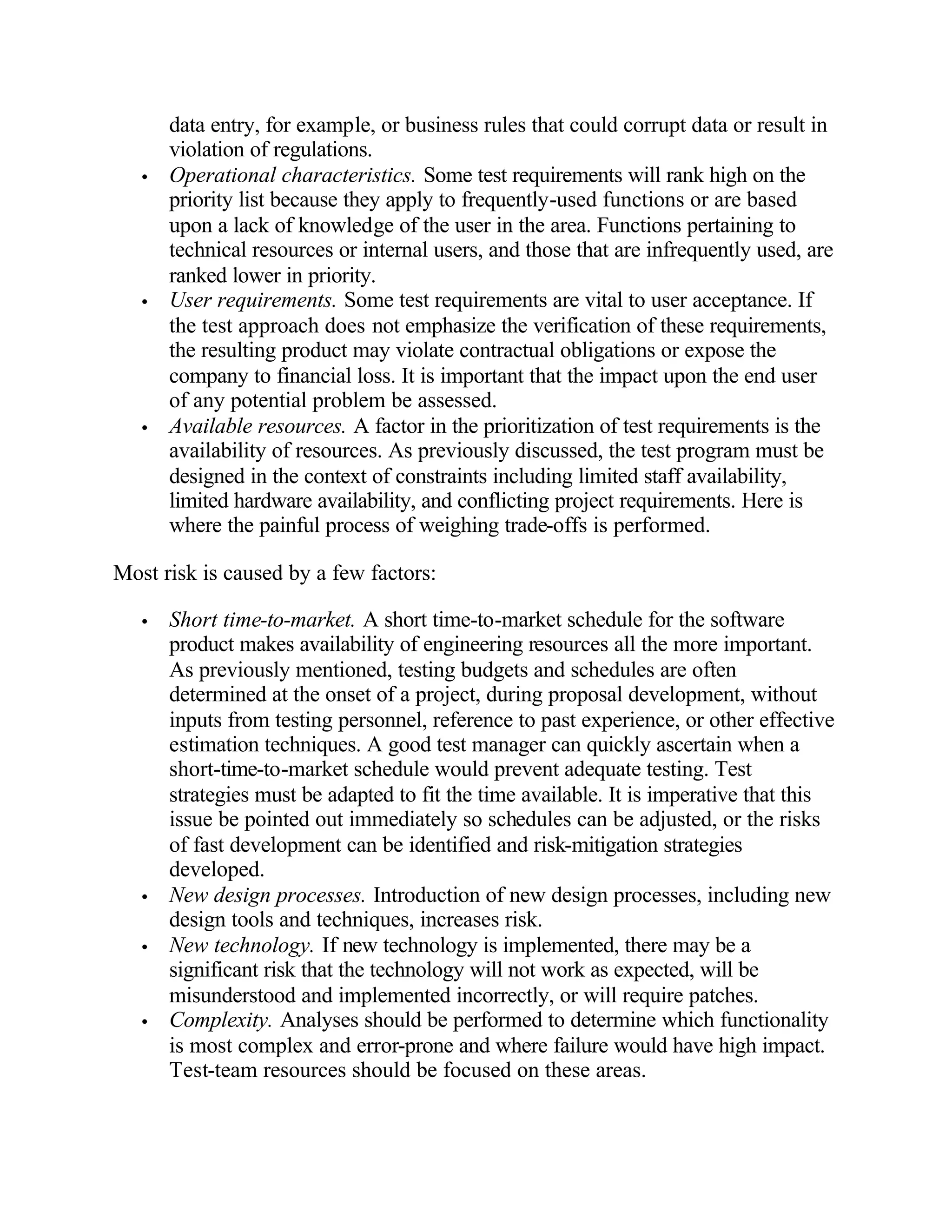 data entry, for example, or business rules that could corrupt data or result in
       violation of regulations.
   •   Operational characteristics. Some test requirements will rank high on the
       priority list because they apply to frequently-used functions or are based
       upon a lack of knowledge of the user in the area. Functions pertaining to
       technical resources or internal users, and those that are infrequently used, are
       ranked lower in priority.
   •   User requirements. Some test requirements are vital to user acceptance. If
       the test approach does not emphasize the verification of these requirements,
       the resulting product may violate contractual obligations or expose the
       company to financial loss. It is important that the impact upon the end user
       of any potential problem be assessed.
   •   Available resources. A factor in the prioritization of test requirements is the
       availability of resources. As previously discussed, the test program must be
       designed in the context of constraints including limited staff availability,
       limited hardware availability, and conflicting project requirements. Here is
       where the painful process of weighing trade-offs is performed.

Most risk is caused by a few factors:

   •   Short time-to-market. A short time-to-market schedule for the software
       product makes availability of engineering resources all the more important.
       As previously mentioned, testing budgets and schedules are often
       determined at the onset of a project, during proposal development, without
       inputs from testing personnel, reference to past experience, or other effective
       estimation techniques. A good test manager can quickly ascertain when a
       short-time-to-market schedule would prevent adequate testing. Test
       strategies must be adapted to fit the time available. It is imperative that this
       issue be pointed out immediately so schedules can be adjusted, or the risks
       of fast development can be identified and risk-mitigation strategies
       developed.
   •   New design processes. Introduction of new design processes, including new
       design tools and techniques, increases risk.
   •   New technology. If new technology is implemented, there may be a
       significant risk that the technology will not work as expected, will be
       misunderstood and implemented incorrectly, or will require patches.
   •   Complexity. Analyses should be performed to determine which functionality
       is most complex and error-prone and where failure would have high impact.
       Test-team resources should be focused on these areas.
 