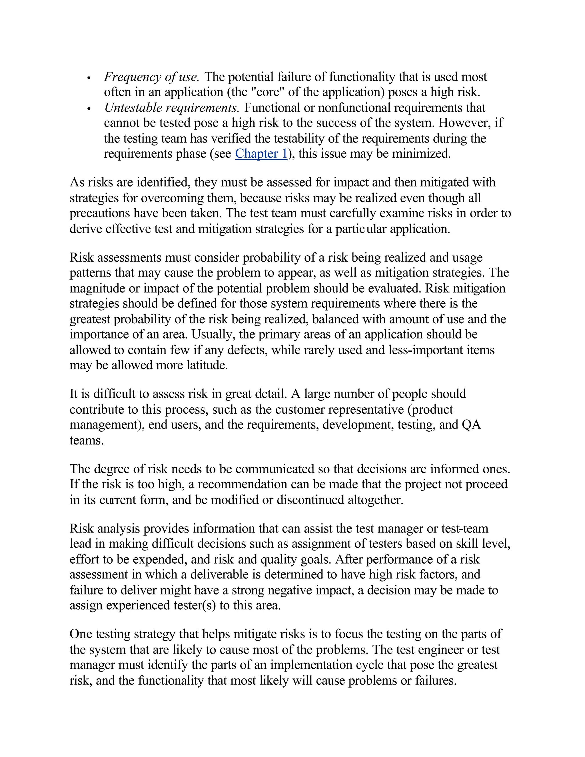 •   Frequency of use. The potential failure of functionality that is used most
       often in an application (the "core" of the application) poses a high risk.
   •   Untestable requirements. Functional or nonfunctional requirements that
       cannot be tested pose a high risk to the success of the system. However, if
       the testing team has verified the testability of the requirements during the
       requirements phase (see Chapter 1), this issue may be minimized.

As risks are identified, they must be assessed for impact and then mitigated with
strategies for overcoming them, because risks may be realized even though all
precautions have been taken. The test team must carefully examine risks in order to
derive effective test and mitigation strategies for a particular application.

Risk assessments must consider probability of a risk being realized and usage
patterns that may cause the problem to appear, as well as mitigation strategies. The
magnitude or impact of the potential problem should be evaluated. Risk mitigation
strategies should be defined for those system requirements where there is the
greatest probability of the risk being realized, balanced with amount of use and the
importance of an area. Usually, the primary areas of an application should be
allowed to contain few if any defects, while rarely used and less-important items
may be allowed more latitude.

It is difficult to assess risk in great detail. A large number of people should
contribute to this process, such as the customer representative (product
management), end users, and the requirements, development, testing, and QA
teams.

The degree of risk needs to be communicated so that decisions are informed ones.
If the risk is too high, a recommendation can be made that the project not proceed
in its current form, and be modified or discontinued altogether.

Risk analysis provides information that can assist the test manager or test-team
lead in making difficult decisions such as assignment of testers based on skill level,
effort to be expended, and risk and quality goals. After performance of a risk
assessment in which a deliverable is determined to have high risk factors, and
failure to deliver might have a strong negative impact, a decision may be made to
assign experienced tester(s) to this area.

One testing strategy that helps mitigate risks is to focus the testing on the parts of
the system that are likely to cause most of the problems. The test engineer or test
manager must identify the parts of an implementation cycle that pose the greatest
risk, and the functionality that most likely will cause problems or failures.
 