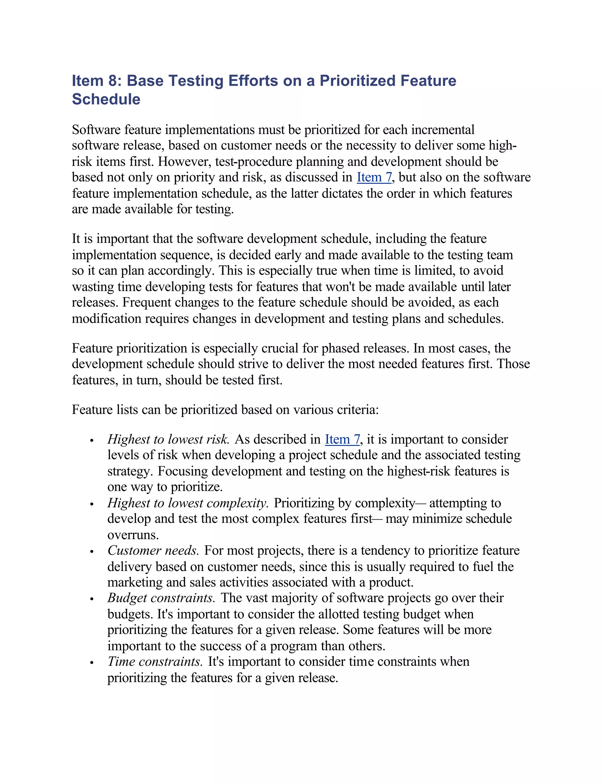 Item 8: Base Testing Efforts on a Prioritized Feature
Schedule
Software feature implementations must be prioritized for each incremental
software release, based on customer needs or the necessity to deliver some high-
risk items first. However, test-procedure planning and development should be
based not only on priority and risk, as discussed in Item 7, but also on the software
feature implementation schedule, as the latter dictates the order in which features
are made available for testing.

It is important that the software development schedule, including the feature
implementation sequence, is decided early and made available to the testing team
so it can plan accordingly. This is especially true when time is limited, to avoid
wasting time developing tests for features that won't be made available until later
releases. Frequent changes to the feature schedule should be avoided, as each
modification requires changes in development and testing plans and schedules.

Feature prioritization is especially crucial for phased releases. In most cases, the
development schedule should strive to deliver the most needed features first. Those
features, in turn, should be tested first.

Feature lists can be prioritized based on various criteria:

   •   Highest to lowest risk. As described in Item 7, it is important to consider
       levels of risk when developing a project schedule and the associated testing
       strategy. Focusing development and testing on the highest-risk features is
       one way to prioritize.
   •   Highest to lowest complexity. Prioritizing by complexity— attempting to
       develop and test the most complex features first— may minimize schedule
       overruns.
   •   Customer needs. For most projects, there is a tendency to prioritize feature
       delivery based on customer needs, since this is usually required to fuel the
       marketing and sales activities associated with a product.
   •   Budget constraints. The vast majority of software projects go over their
       budgets. It's important to consider the allotted testing budget when
       prioritizing the features for a given release. Some features will be more
       important to the success of a program than others.
   •   Time constraints. It's important to consider time constraints when
       prioritizing the features for a given release.
 
