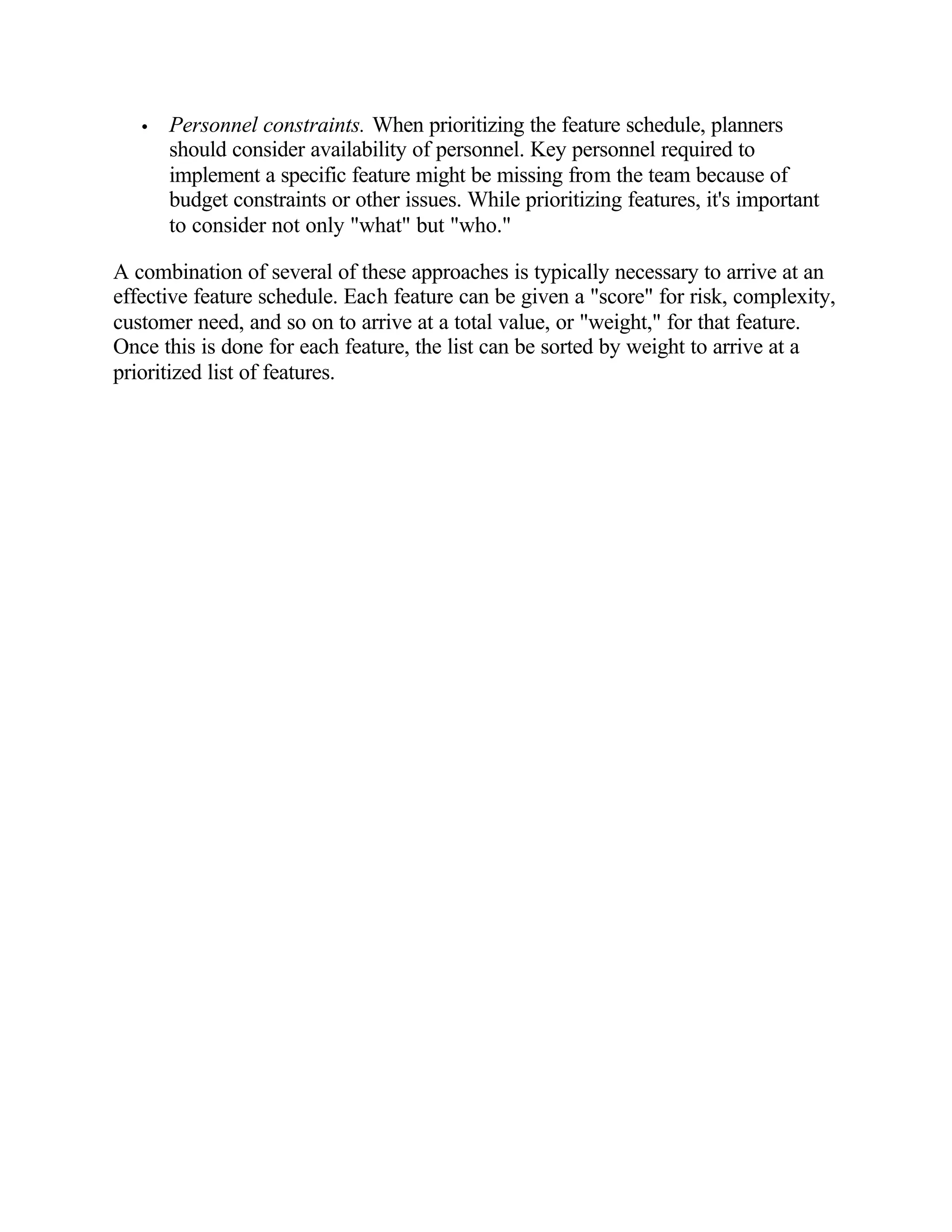 •   Personnel constraints. When prioritizing the feature schedule, planners
       should consider availability of personnel. Key personnel required to
       implement a specific feature might be missing from the team because of
       budget constraints or other issues. While prioritizing features, it's important
       to consider not only "what" but "who."

A combination of several of these approaches is typically necessary to arrive at an
effective feature schedule. Each feature can be given a "score" for risk, complexity,
customer need, and so on to arrive at a total value, or "weight," for that feature.
Once this is done for each feature, the list can be sorted by weight to arrive at a
prioritized list of features.
 