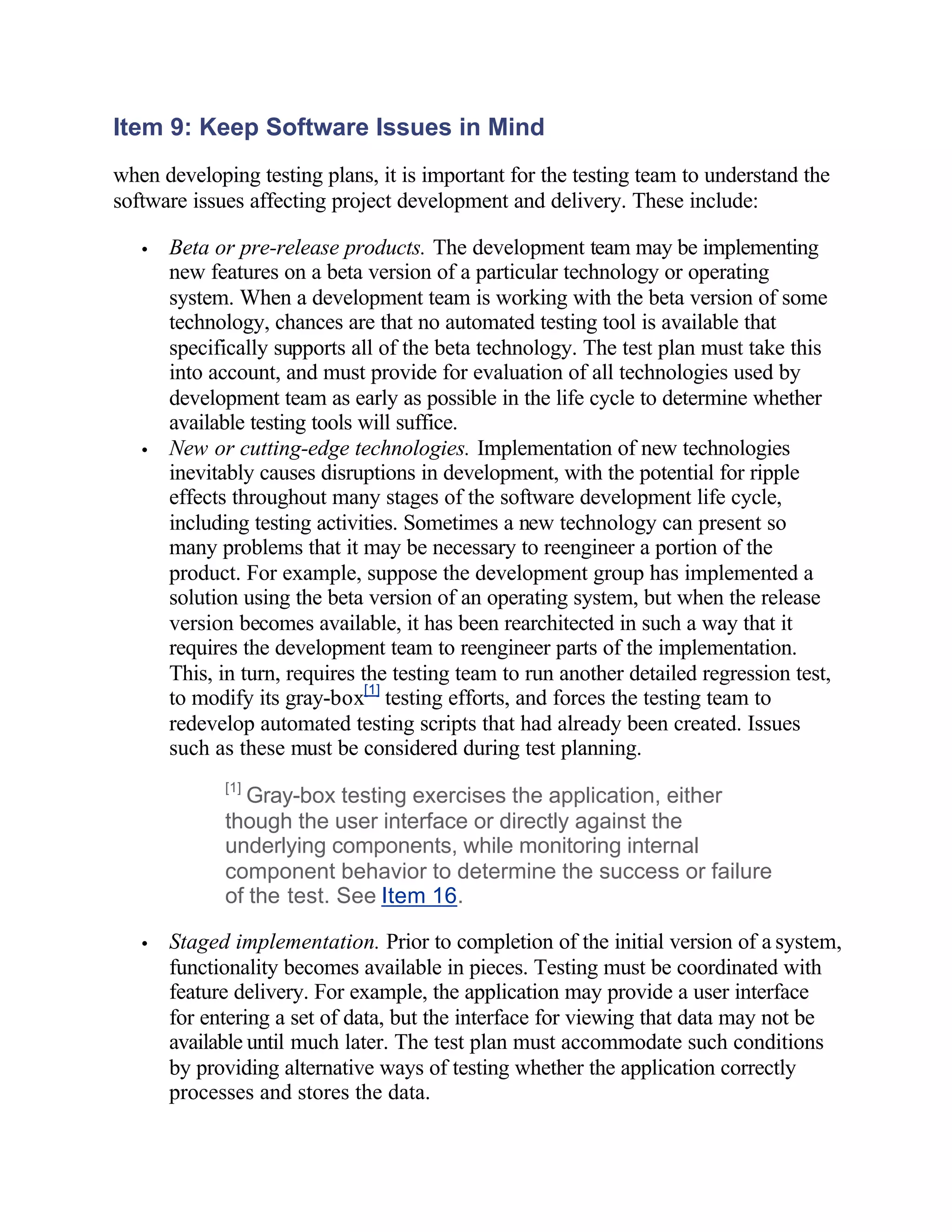 Item 9: Keep Software Issues in Mind
when developing testing plans, it is important for the testing team to understand the
software issues affecting project development and delivery. These include:

   •   Beta or pre-release products. The development team may be implementing
       new features on a beta version of a particular technology or operating
       system. When a development team is working with the beta version of some
       technology, chances are that no automated testing tool is available that
       specifically supports all of the beta technology. The test plan must take this
       into account, and must provide for evaluation of all technologies used by
       development team as early as possible in the life cycle to determine whether
       available testing tools will suffice.
   •   New or cutting-edge technologies. Implementation of new technologies
       inevitably causes disruptions in development, with the potential for ripple
       effects throughout many stages of the software development life cycle,
       including testing activities. Sometimes a new technology can present so
       many problems that it may be necessary to reengineer a portion of the
       product. For example, suppose the development group has implemented a
       solution using the beta version of an operating system, but when the release
       version becomes available, it has been rearchitected in such a way that it
       requires the development team to reengineer parts of the implementation.
       This, in turn, requires the testing team to run another detailed regression test,
       to modify its gray-box[1] testing efforts, and forces the testing team to
       redevelop automated testing scripts that had already been created. Issues
       such as these must be considered during test planning.
             [1]
               Gray-box testing exercises the application, either
             though the user interface or directly against the
             underlying components, while monitoring internal
             component behavior to determine the success or failure
             of the test. See Item 16.

   •   Staged implementation. Prior to completion of the initial version of a system,
       functionality becomes available in pieces. Testing must be coordinated with
       feature delivery. For example, the application may provide a user interface
       for entering a set of data, but the interface for viewing that data may not be
       available until much later. The test plan must accommodate such conditions
       by providing alternative ways of testing whether the application correctly
       processes and stores the data.
 