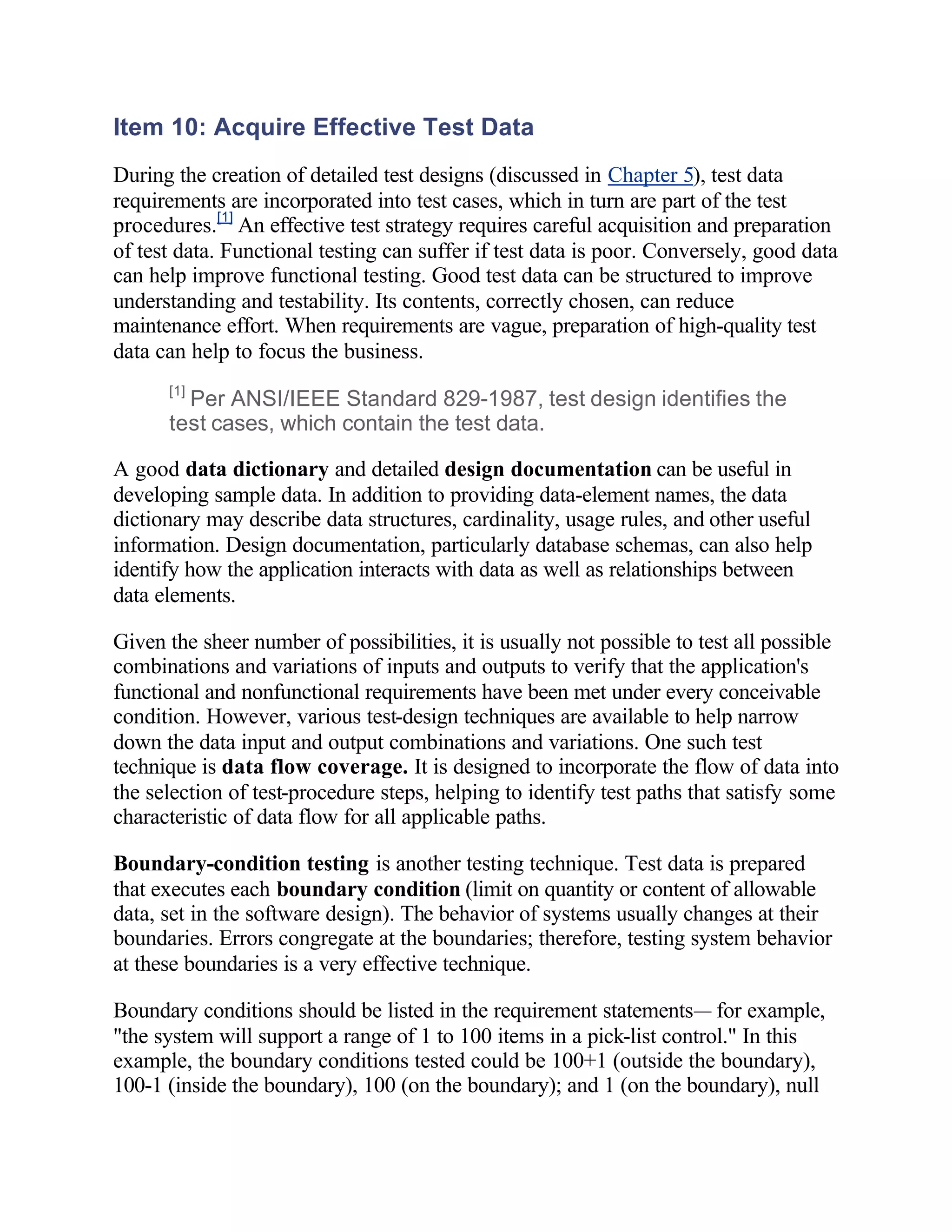 Item 10: Acquire Effective Test Data
During the creation of detailed test designs (discussed in Chapter 5), test data
requirements are incorporated into test cases, which in turn are part of the test
procedures.[1] An effective test strategy requires careful acquisition and preparation
of test data. Functional testing can suffer if test data is poor. Conversely, good data
can help improve functional testing. Good test data can be structured to improve
understanding and testability. Its contents, correctly chosen, can reduce
maintenance effort. When requirements are vague, preparation of high-quality test
data can help to focus the business.
      [1]
        Per ANSI/IEEE Standard 829-1987, test design identifies the
      test cases, which contain the test data.

A good data dictionary and detailed design documentation can be useful in
developing sample data. In addition to providing data-element names, the data
dictionary may describe data structures, cardinality, usage rules, and other useful
information. Design documentation, particularly database schemas, can also help
identify how the application interacts with data as well as relationships between
data elements.

Given the sheer number of possibilities, it is usually not possible to test all possible
combinations and variations of inputs and outputs to verify that the application's
functional and nonfunctional requirements have been met under every conceivable
condition. However, various test-design techniques are available to help narrow
down the data input and output combinations and variations. One such test
technique is data flow coverage. It is designed to incorporate the flow of data into
the selection of test-procedure steps, helping to identify test paths that satisfy some
characteristic of data flow for all applicable paths.

Boundary-condition testing is another testing technique. Test data is prepared
that executes each boundary condition (limit on quantity or content of allowable
data, set in the software design). The behavior of systems usually changes at their
boundaries. Errors congregate at the boundaries; therefore, testing system behavior
at these boundaries is a very effective technique.

Boundary conditions should be listed in the requirement statements— for example,
"the system will support a range of 1 to 100 items in a pick-list control." In this
example, the boundary conditions tested could be 100+1 (outside the boundary),
100-1 (inside the boundary), 100 (on the boundary); and 1 (on the boundary), null
 