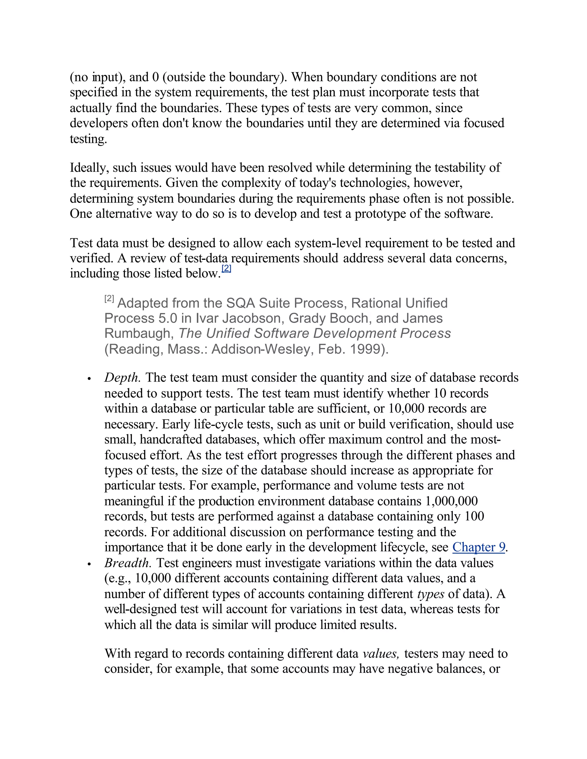 (no input), and 0 (outside the boundary). When boundary conditions are not
specified in the system requirements, the test plan must incorporate tests that
actually find the boundaries. These types of tests are very common, since
developers often don't know the boundaries until they are determined via focused
testing.

Ideally, such issues would have been resolved while determining the testability of
the requirements. Given the complexity of today's technologies, however,
determining system boundaries during the requirements phase often is not possible.
One alternative way to do so is to develop and test a prototype of the software.

Test data must be designed to allow each system-level requirement to be tested and
verified. A review of test-data requirements should address several data concerns,
including those listed below. [2]
       [2]
         Adapted from the SQA Suite Process, Rational Unified
       Process 5.0 in Ivar Jacobson, Grady Booch, and James
       Rumbaugh, The Unified Software Development Process
       (Reading, Mass.: Addison-Wesley, Feb. 1999).

   •   Depth. The test team must consider the quantity and size of database records
       needed to support tests. The test team must identify whether 10 records
       within a database or particular table are sufficient, or 10,000 records are
       necessary. Early life-cycle tests, such as unit or build verification, should use
       small, handcrafted databases, which offer maximum control and the most-
       focused effort. As the test effort progresses through the different phases and
       types of tests, the size of the database should increase as appropriate for
       particular tests. For example, performance and volume tests are not
       meaningful if the production environment database contains 1,000,000
       records, but tests are performed against a database containing only 100
       records. For additional discussion on performance testing and the
       importance that it be done early in the development lifecycle, see Chapter 9.
   •   Breadth. Test engineers must investigate variations within the data values
       (e.g., 10,000 different accounts containing different data values, and a
       number of different types of accounts containing different types of data). A
       well-designed test will account for variations in test data, whereas tests for
       which all the data is similar will produce limited results.

       With regard to records containing different data values, testers may need to
       consider, for example, that some accounts may have negative balances, or
 