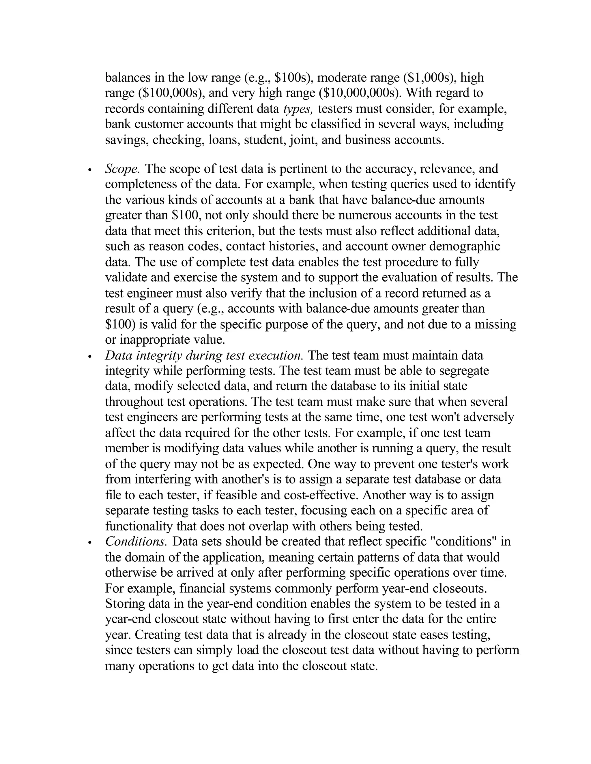 balances in the low range (e.g., $100s), moderate range ($1,000s), high
    range ($100,000s), and very high range ($10,000,000s). With regard to
    records containing different data types, testers must consider, for example,
    bank customer accounts that might be classified in several ways, including
    savings, checking, loans, student, joint, and business accounts.

•   Scope. The scope of test data is pertinent to the accuracy, relevance, and
    completeness of the data. For example, when testing queries used to identify
    the various kinds of accounts at a bank that have balance-due amounts
    greater than $100, not only should there be numerous accounts in the test
    data that meet this criterion, but the tests must also reflect additional data,
    such as reason codes, contact histories, and account owner demographic
    data. The use of complete test data enables the test procedure to fully
    validate and exercise the system and to support the evaluation of results. The
    test engineer must also verify that the inclusion of a record returned as a
    result of a query (e.g., accounts with balance-due amounts greater than
    $100) is valid for the specific purpose of the query, and not due to a missing
    or inappropriate value.
•   Data integrity during test execution. The test team must maintain data
    integrity while performing tests. The test team must be able to segregate
    data, modify selected data, and return the database to its initial state
    throughout test operations. The test team must make sure that when several
    test engineers are performing tests at the same time, one test won't adversely
    affect the data required for the other tests. For example, if one test team
    member is modifying data values while another is running a query, the result
    of the query may not be as expected. One way to prevent one tester's work
    from interfering with another's is to assign a separate test database or data
    file to each tester, if feasible and cost-effective. Another way is to assign
    separate testing tasks to each tester, focusing each on a specific area of
    functionality that does not overlap with others being tested.
•   Conditions. Data sets should be created that reflect specific "conditions" in
    the domain of the application, meaning certain patterns of data that would
    otherwise be arrived at only after performing specific operations over time.
    For example, financial systems commonly perform year-end closeouts.
    Storing data in the year-end condition enables the system to be tested in a
    year-end closeout state without having to first enter the data for the entire
    year. Creating test data that is already in the closeout state eases testing,
    since testers can simply load the closeout test data without having to perform
    many operations to get data into the closeout state.
 