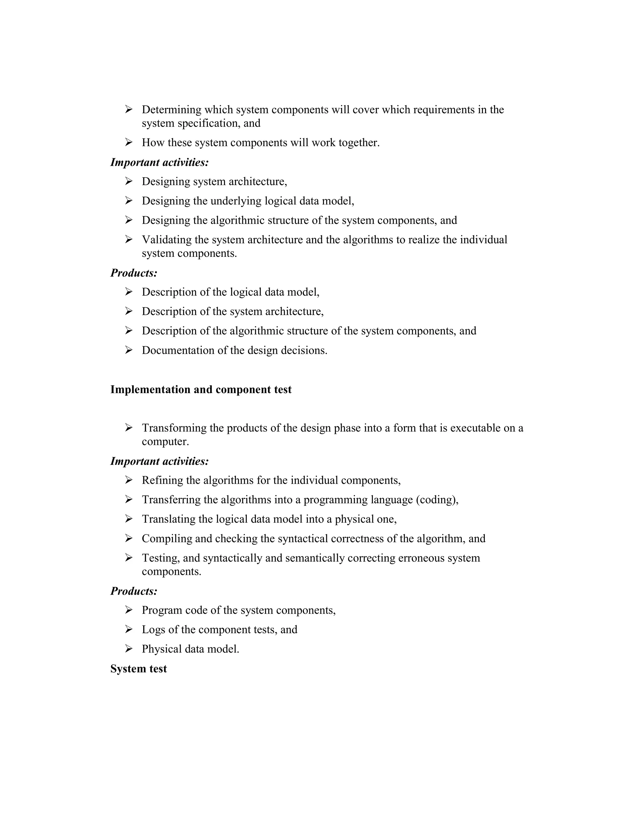 1.1   Goal:
      Determining which system components will cover which requirements in the
      system specification, and
      How these system components will work together.
Important activities:
      Designing system architecture,
      Designing the underlying logical data model,
      Designing the algorithmic structure of the system components, and
      Validating the system architecture and the algorithms to realize the individual
      system components.
Products:
      Description of the logical data model,
      Description of the system architecture,
      Description of the algorithmic structure of the system components, and
      Documentation of the design decisions.


Implementation and component test
1.2   Goal:
      Transforming the products of the design phase into a form that is executable on a
      computer.
Important activities:
      Refining the algorithms for the individual components,
      Transferring the algorithms into a programming language (coding),
      Translating the logical data model into a physical one,
      Compiling and checking the syntactical correctness of the algorithm, and
      Testing, and syntactically and semantically correcting erroneous system
      components.
Products:
      Program code of the system components,
      Logs of the component tests, and
      Physical data model.
System test
 