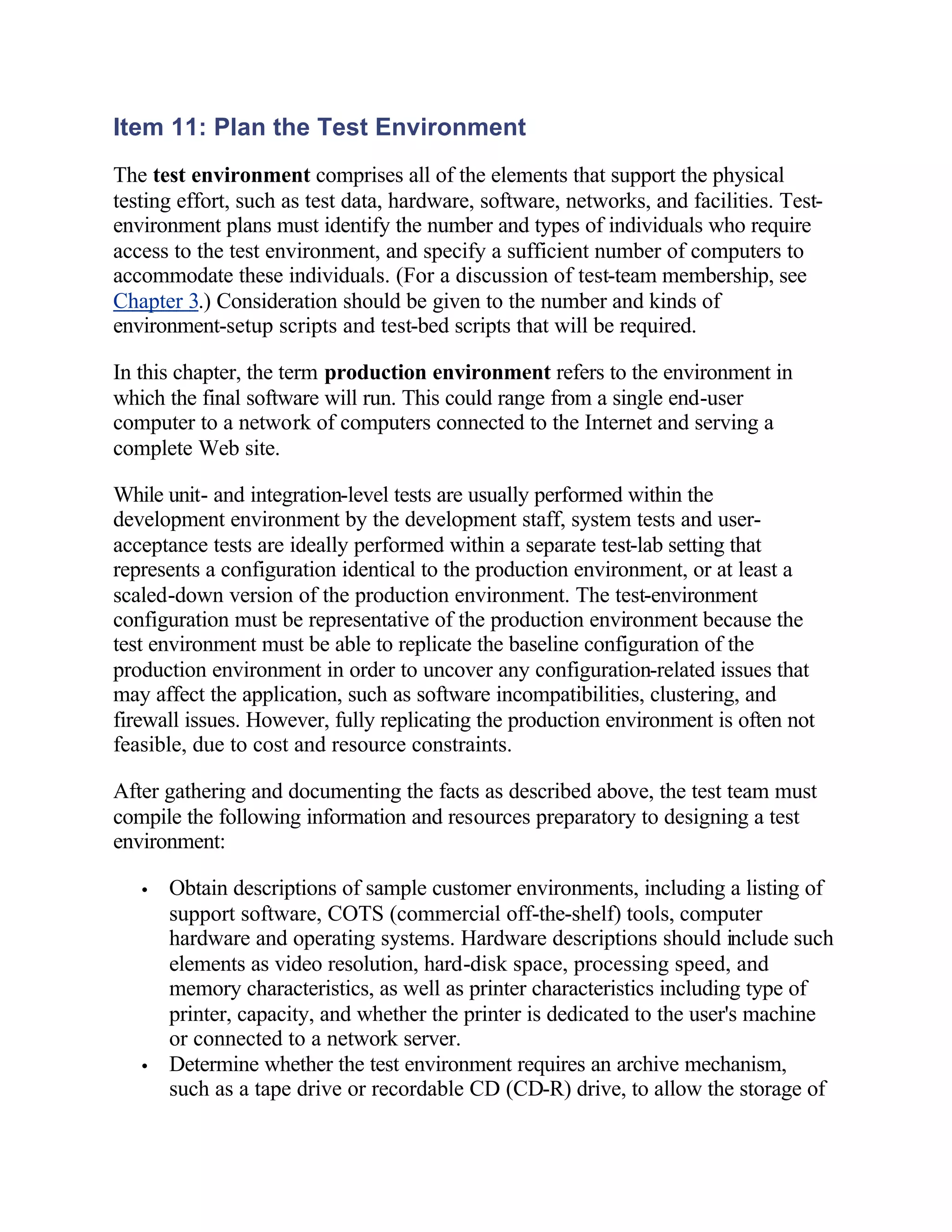 Item 11: Plan the Test Environment
The test environment comprises all of the elements that support the physical
testing effort, such as test data, hardware, software, networks, and facilities. Test-
environment plans must identify the number and types of individuals who require
access to the test environment, and specify a sufficient number of computers to
accommodate these individuals. (For a discussion of test-team membership, see
Chapter 3.) Consideration should be given to the number and kinds of
environment-setup scripts and test-bed scripts that will be required.

In this chapter, the term production environment refers to the environment in
which the final software will run. This could range from a single end-user
computer to a network of computers connected to the Internet and serving a
complete Web site.

While unit- and integration-level tests are usually performed within the
development environment by the development staff, system tests and user-
acceptance tests are ideally performed within a separate test-lab setting that
represents a configuration identical to the production environment, or at least a
scaled-down version of the production environment. The test-environment
configuration must be representative of the production environment because the
test environment must be able to replicate the baseline configuration of the
production environment in order to uncover any configuration-related issues that
may affect the application, such as software incompatibilities, clustering, and
firewall issues. However, fully replicating the production environment is often not
feasible, due to cost and resource constraints.

After gathering and documenting the facts as described above, the test team must
compile the following information and resources preparatory to designing a test
environment:

   •   Obtain descriptions of sample customer environments, including a listing of
       support software, COTS (commercial off-the-shelf) tools, computer
       hardware and operating systems. Hardware descriptions should include such
       elements as video resolution, hard-disk space, processing speed, and
       memory characteristics, as well as printer characteristics including type of
       printer, capacity, and whether the printer is dedicated to the user's machine
       or connected to a network server.
   •   Determine whether the test environment requires an archive mechanism,
       such as a tape drive or recordable CD (CD-R) drive, to allow the storage of
 
