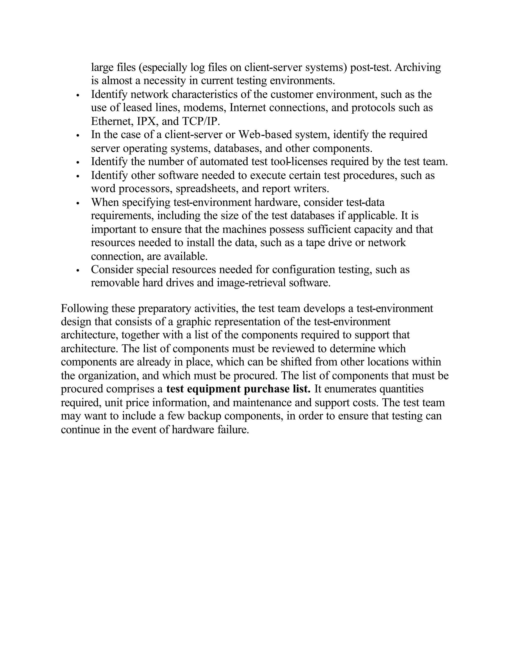 large files (especially log files on client-server systems) post-test. Archiving
       is almost a necessity in current testing environments.
   •   Identify network characteristics of the customer environment, such as the
       use of leased lines, modems, Internet connections, and protocols such as
       Ethernet, IPX, and TCP/IP.
   •   In the case of a client-server or Web-based system, identify the required
       server operating systems, databases, and other components.
   •   Identify the number of automated test tool-licenses required by the test team.
   •   Identify other software needed to execute certain test procedures, such as
       word processors, spreadsheets, and report writers.
   •   When specifying test-environment hardware, consider test-data
       requirements, including the size of the test databases if applicable. It is
       important to ensure that the machines possess sufficient capacity and that
       resources needed to install the data, such as a tape drive or network
       connection, are available.
   •   Consider special resources needed for configuration testing, such as
       removable hard drives and image-retrieval software.

Following these preparatory activities, the test team develops a test-environment
design that consists of a graphic representation of the test-environment
architecture, together with a list of the components required to support that
architecture. The list of components must be reviewed to determine which
components are already in place, which can be shifted from other locations within
the organization, and which must be procured. The list of components that must be
procured comprises a test equipment purchase list. It enumerates quantities
required, unit price information, and maintenance and support costs. The test team
may want to include a few backup components, in order to ensure that testing can
continue in the event of hardware failure.
 