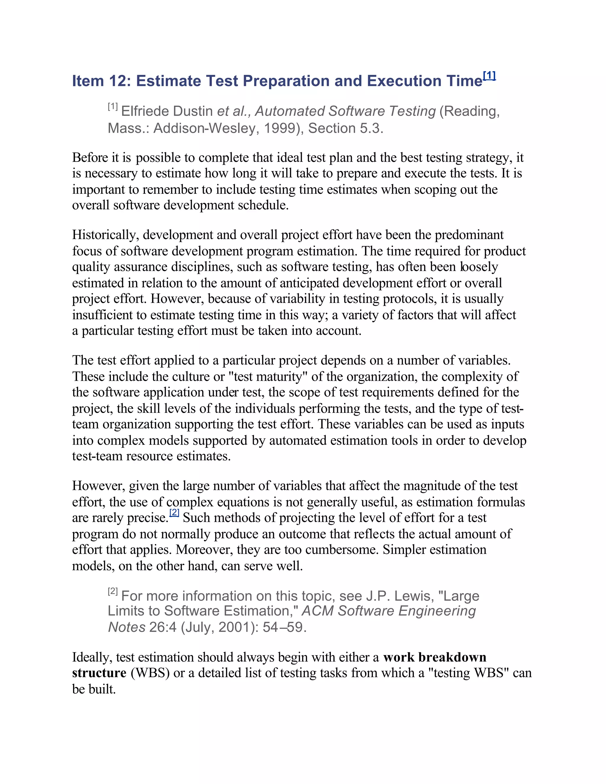 Item 12: Estimate Test Preparation and Execution Time[1]
      [1]
       Elfriede Dustin et al., Automated Software Testing (Reading,
      Mass.: Addison-Wesley, 1999), Section 5.3.

Before it is possible to complete that ideal test plan and the best testing strategy, it
is necessary to estimate how long it will take to prepare and execute the tests. It is
important to remember to include testing time estimates when scoping out the
overall software development schedule.

Historically, development and overall project effort have been the predominant
focus of software development program estimation. The time required for product
quality assurance disciplines, such as software testing, has often been loosely
estimated in relation to the amount of anticipated development effort or overall
project effort. However, because of variability in testing protocols, it is usually
insufficient to estimate testing time in this way; a variety of factors that will affect
a particular testing effort must be taken into account.

The test effort applied to a particular project depends on a number of variables.
These include the culture or "test maturity" of the organization, the complexity of
the software application under test, the scope of test requirements defined for the
project, the skill levels of the individuals performing the tests, and the type of test-
team organization supporting the test effort. These variables can be used as inputs
into complex models supported by automated estimation tools in order to develop
test-team resource estimates.

However, given the large number of variables that affect the magnitude of the test
effort, the use of complex equations is not generally useful, as estimation formulas
are rarely precise. [2] Such methods of projecting the level of effort for a test
program do not normally produce an outcome that reflects the actual amount of
effort that applies. Moreover, they are too cumbersome. Simpler estimation
models, on the other hand, can serve well.
      [2]
        For more information on this topic, see J.P. Lewis, "Large
      Limits to Software Estimation," ACM Software Engineering
      Notes 26:4 (July, 2001): 54–59.

Ideally, test estimation should always begin with either a work breakdown
structure (WBS) or a detailed list of testing tasks from which a "testing WBS" can
be built.
 