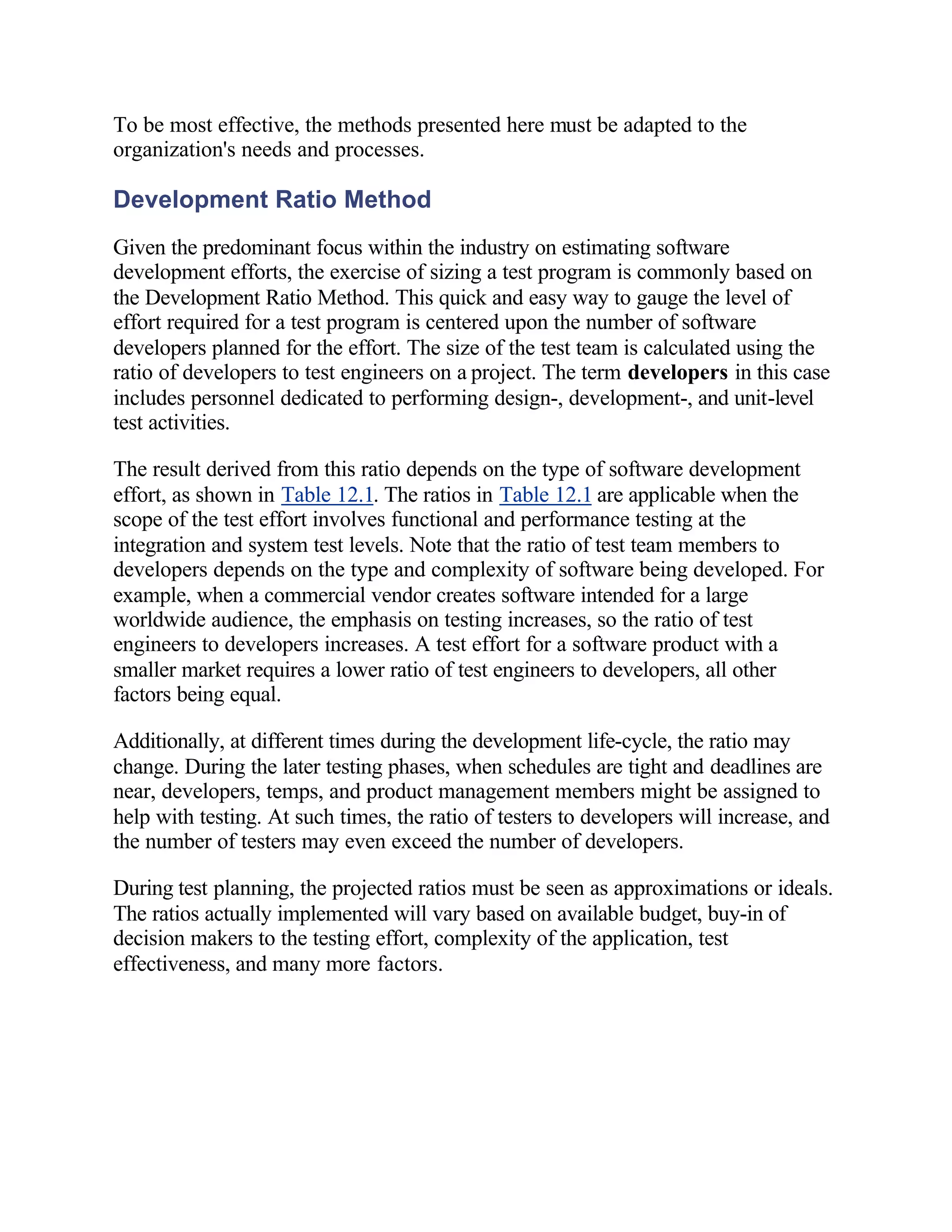 To be most effective, the methods presented here must be adapted to the
organization's needs and processes.

Development Ratio Method
Given the predominant focus within the industry on estimating software
development efforts, the exercise of sizing a test program is commonly based on
the Development Ratio Method. This quick and easy way to gauge the level of
effort required for a test program is centered upon the number of software
developers planned for the effort. The size of the test team is calculated using the
ratio of developers to test engineers on a project. The term developers in this case
includes personnel dedicated to performing design-, development-, and unit-level
test activities.

The result derived from this ratio depends on the type of software development
effort, as shown in Table 12.1. The ratios in Table 12.1 are applicable when the
scope of the test effort involves functional and performance testing at the
integration and system test levels. Note that the ratio of test team members to
developers depends on the type and complexity of software being developed. For
example, when a commercial vendor creates software intended for a large
worldwide audience, the emphasis on testing increases, so the ratio of test
engineers to developers increases. A test effort for a software product with a
smaller market requires a lower ratio of test engineers to developers, all other
factors being equal.

Additionally, at different times during the development life-cycle, the ratio may
change. During the later testing phases, when schedules are tight and deadlines are
near, developers, temps, and product management members might be assigned to
help with testing. At such times, the ratio of testers to developers will increase, and
the number of testers may even exceed the number of developers.

During test planning, the projected ratios must be seen as approximations or ideals.
The ratios actually implemented will vary based on available budget, buy-in of
decision makers to the testing effort, complexity of the application, test
effectiveness, and many more factors.
 