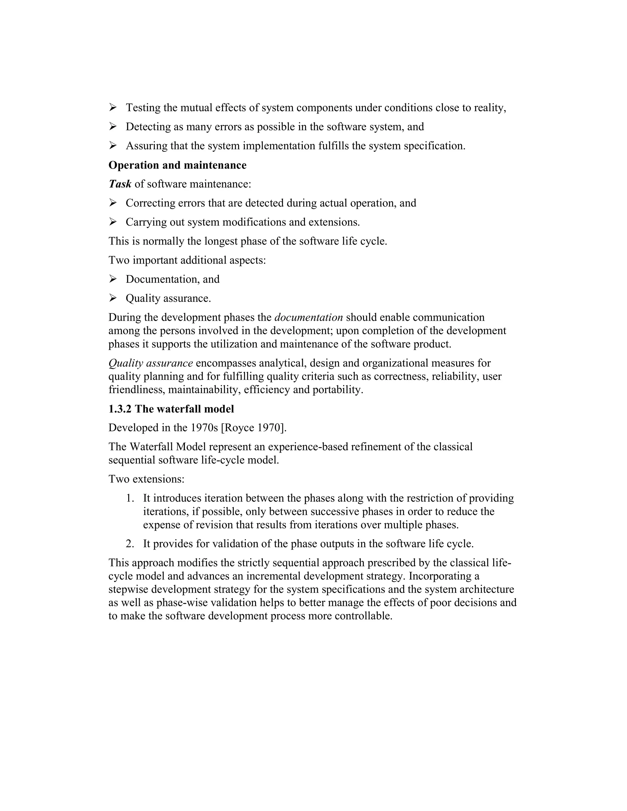 1.3     Goal:
      Testing the mutual effects of system components under conditions close to reality,
      Detecting as many errors as possible in the software system, and
      Assuring that the system implementation fulfills the system specification.
Operation and maintenance
Task of software maintenance:
      Correcting errors that are detected during actual operation, and
      Carrying out system modifications and extensions.
This is normally the longest phase of the software life cycle.
Two important additional aspects:
      Documentation, and
      Quality assurance.
During the development phases the documentation should enable communication
among the persons involved in the development; upon completion of the development
phases it supports the utilization and maintenance of the software product.
Quality assurance encompasses analytical, design and organizational measures for
quality planning and for fulfilling quality criteria such as correctness, reliability, user
friendliness, maintainability, efficiency and portability.
1.3.2 The waterfall model
Developed in the 1970s [Royce 1970].
The Waterfall Model represent an experience-based refinement of the classical
sequential software life-cycle model.
Two extensions:
      1. It introduces iteration between the phases along with the restriction of providing
         iterations, if possible, only between successive phases in order to reduce the
         expense of revision that results from iterations over multiple phases.
      2. It provides for validation of the phase outputs in the software life cycle.
This approach modifies the strictly sequential approach prescribed by the classical life-
cycle model and advances an incremental development strategy. Incorporating a
stepwise development strategy for the system specifications and the system architecture
as well as phase-wise validation helps to better manage the effects of poor decisions and
to make the software development process more controllable.
 