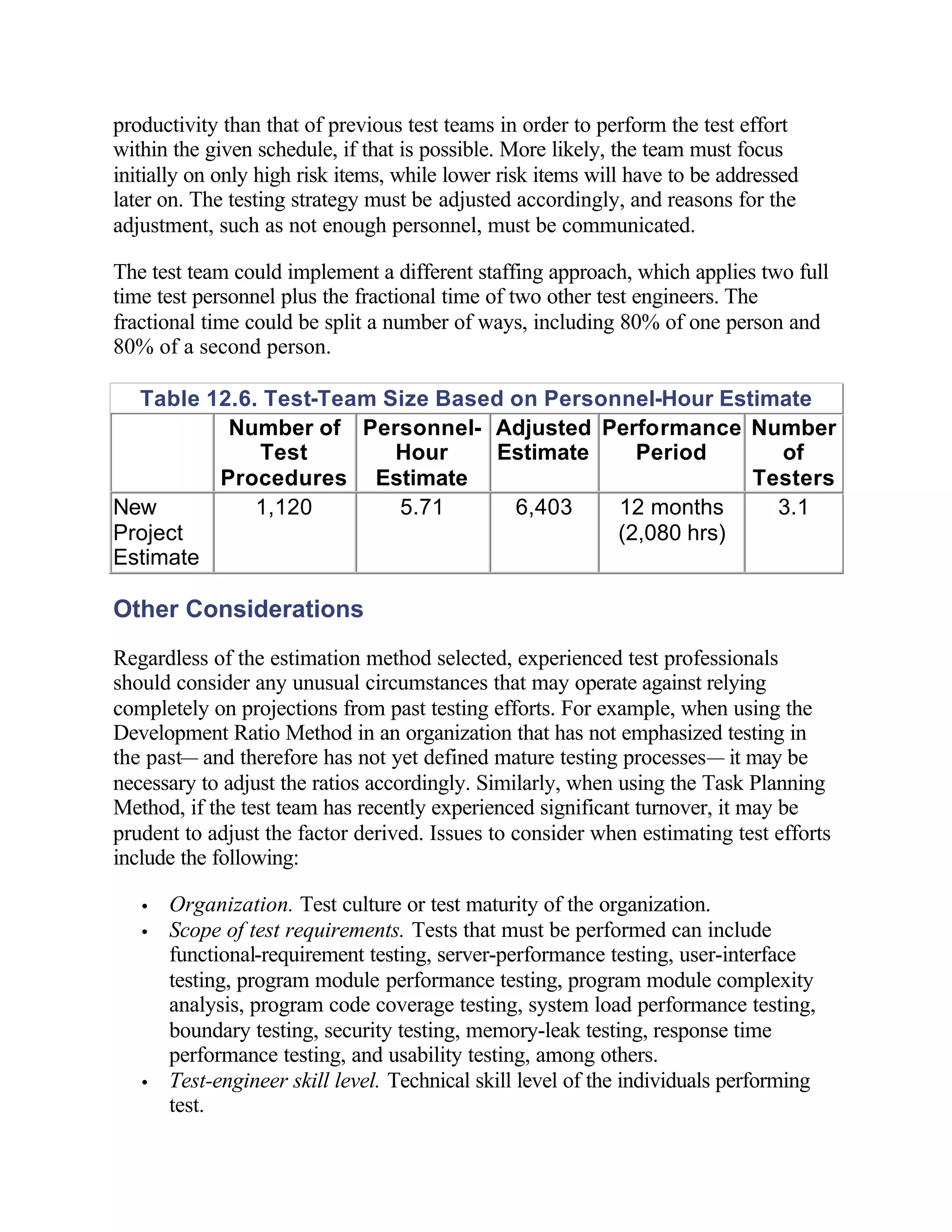 productivity than that of previous test teams in order to perform the test effort
within the given schedule, if that is possible. More likely, the team must focus
initially on only high risk items, while lower risk items will have to be addressed
later on. The testing strategy must be adjusted accordingly, and reasons for the
adjustment, such as not enough personnel, must be communicated.

The test team could implement a different staffing approach, which applies two full
time test personnel plus the fractional time of two other test engineers. The
fractional time could be split a number of ways, including 80% of one person and
80% of a second person.

  Table 12.6. Test-Team Size Based on Personnel-Hour Estimate
          Number of Personnel- Adjusted Performance Number
             Test        Hour     Estimate    Period      of
         Procedures Estimate                            Testers
New          1,120       5.71      6,403    12 months     3.1
Project                                     (2,080 hrs)
Estimate

Other Considerations
Regardless of the estimation method selected, experienced test professionals
should consider any unusual circumstances that may operate against relying
completely on projections from past testing efforts. For example, when using the
Development Ratio Method in an organization that has not emphasized testing in
the past— and therefore has not yet defined mature testing processes— it may be
necessary to adjust the ratios accordingly. Similarly, when using the Task Planning
Method, if the test team has recently experienced significant turnover, it may be
prudent to adjust the factor derived. Issues to consider when estimating test efforts
include the following:

   •   Organization. Test culture or test maturity of the organization.
   •   Scope of test requirements. Tests that must be performed can include
       functional-requirement testing, server-performance testing, user-interface
       testing, program module performance testing, program module complexity
       analysis, program code coverage testing, system load performance testing,
       boundary testing, security testing, memory-leak testing, response time
       performance testing, and usability testing, among others.
   •   Test-engineer skill level. Technical skill level of the individuals performing
       test.
 