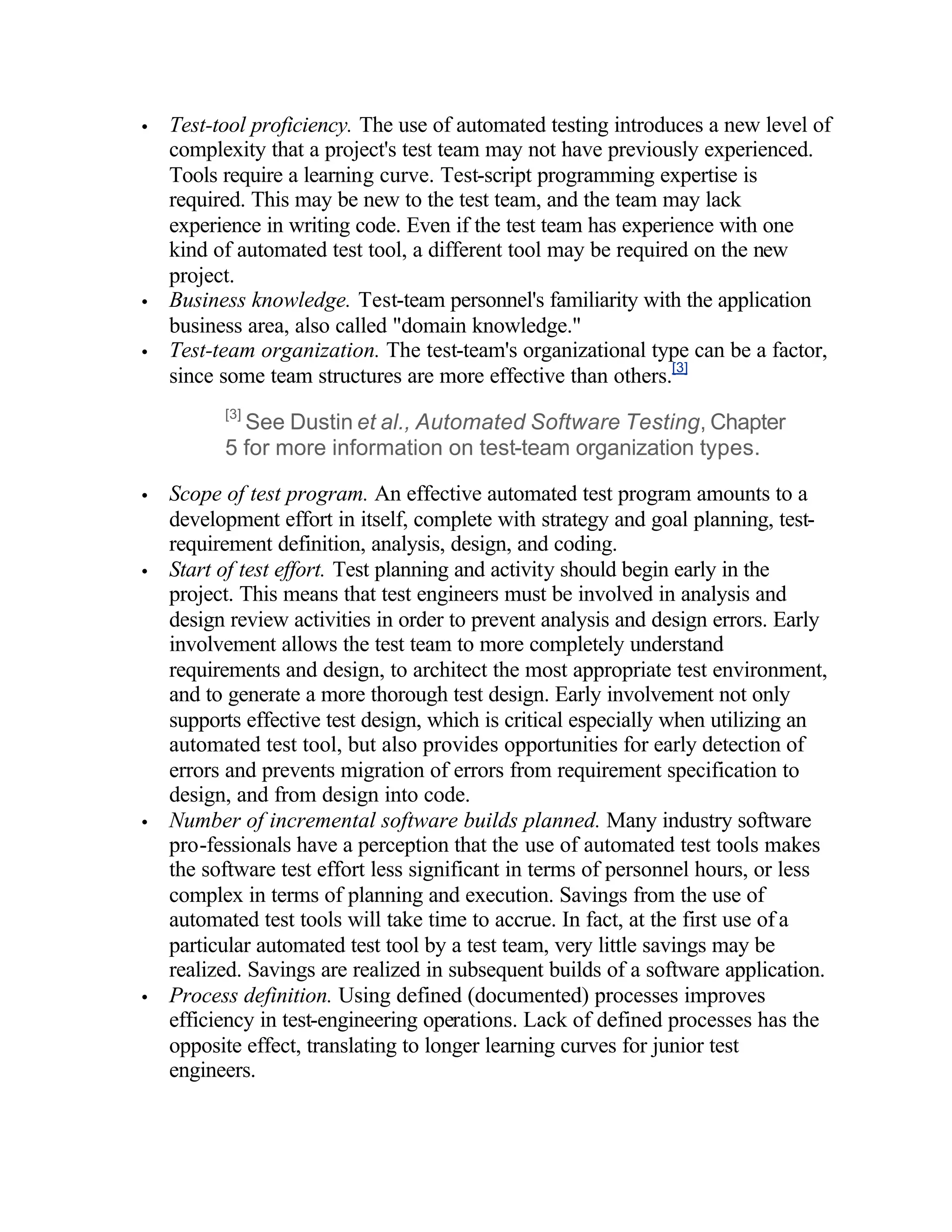 •   Test-tool proficiency. The use of automated testing introduces a new level of
    complexity that a project's test team may not have previously experienced.
    Tools require a learning curve. Test-script programming expertise is
    required. This may be new to the test team, and the team may lack
    experience in writing code. Even if the test team has experience with one
    kind of automated test tool, a different tool may be required on the new
    project.
•   Business knowledge. Test-team personnel's familiarity with the application
    business area, also called "domain knowledge."
•   Test-team organization. The test-team's organizational type can be a factor,
    since some team structures are more effective than others.[3]
          [3]
            See Dustin et al., Automated Software Testing, Chapter
          5 for more information on test-team organization types.

•   Scope of test program. An effective automated test program amounts to a
    development effort in itself, complete with strategy and goal planning, test-
    requirement definition, analysis, design, and coding.
•   Start of test effort. Test planning and activity should begin early in the
    project. This means that test engineers must be involved in analysis and
    design review activities in order to prevent analysis and design errors. Early
    involvement allows the test team to more completely understand
    requirements and design, to architect the most appropriate test environment,
    and to generate a more thorough test design. Early involvement not only
    supports effective test design, which is critical especially when utilizing an
    automated test tool, but also provides opportunities for early detection of
    errors and prevents migration of errors from requirement specification to
    design, and from design into code.
•   Number of incremental software builds planned. Many industry software
    pro-fessionals have a perception that the use of automated test tools makes
    the software test effort less significant in terms of personnel hours, or less
    complex in terms of planning and execution. Savings from the use of
    automated test tools will take time to accrue. In fact, at the first use of a
    particular automated test tool by a test team, very little savings may be
    realized. Savings are realized in subsequent builds of a software application.
•   Process definition. Using defined (documented) processes improves
    efficiency in test-engineering operations. Lack of defined processes has the
    opposite effect, translating to longer learning curves for junior test
    engineers.
 