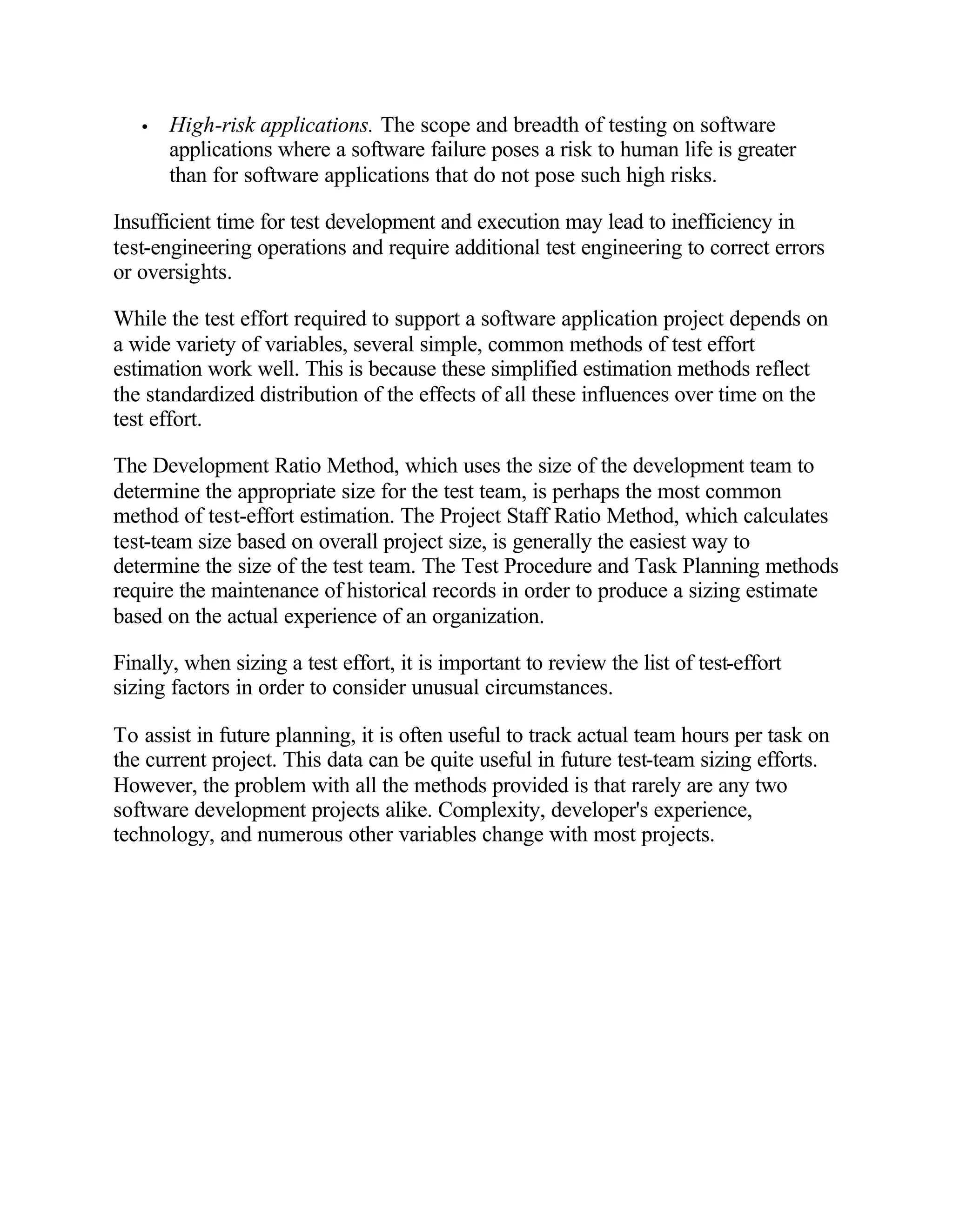 •   High-risk applications. The scope and breadth of testing on software
       applications where a software failure poses a risk to human life is greater
       than for software applications that do not pose such high risks.

Insufficient time for test development and execution may lead to inefficiency in
test-engineering operations and require additional test engineering to correct errors
or oversights.

While the test effort required to support a software application project depends on
a wide variety of variables, several simple, common methods of test effort
estimation work well. This is because these simplified estimation methods reflect
the standardized distribution of the effects of all these influences over time on the
test effort.

The Development Ratio Method, which uses the size of the development team to
determine the appropriate size for the test team, is perhaps the most common
method of test-effort estimation. The Project Staff Ratio Method, which calculates
test-team size based on overall project size, is generally the easiest way to
determine the size of the test team. The Test Procedure and Task Planning methods
require the maintenance of historical records in order to produce a sizing estimate
based on the actual experience of an organization.

Finally, when sizing a test effort, it is important to review the list of test-effort
sizing factors in order to consider unusual circumstances.

To assist in future planning, it is often useful to track actual team hours per task on
the current project. This data can be quite useful in future test-team sizing efforts.
However, the problem with all the methods provided is that rarely are any two
software development projects alike. Complexity, developer's experience,
technology, and numerous other variables change with most projects.
 