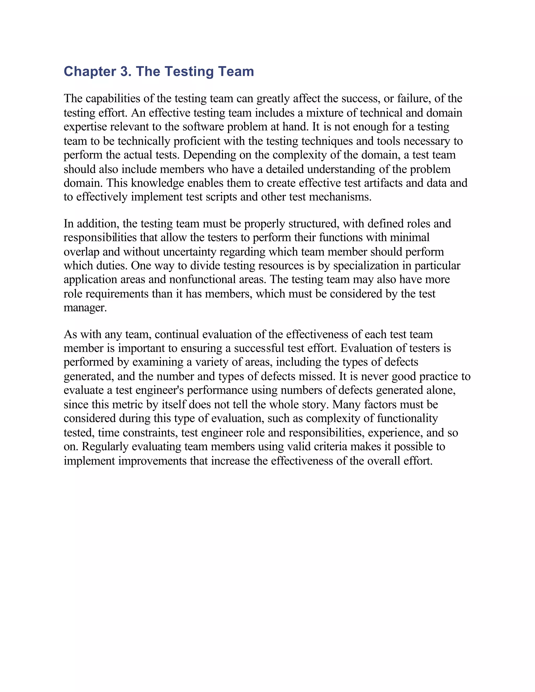 Chapter 3. The Testing Team
The capabilities of the testing team can greatly affect the success, or failure, of the
testing effort. An effective testing team includes a mixture of technical and domain
expertise relevant to the software problem at hand. It is not enough for a testing
team to be technically proficient with the testing techniques and tools necessary to
perform the actual tests. Depending on the complexity of the domain, a test team
should also include members who have a detailed understanding of the problem
domain. This knowledge enables them to create effective test artifacts and data and
to effectively implement test scripts and other test mechanisms.

In addition, the testing team must be properly structured, with defined roles and
responsibilities that allow the testers to perform their functions with minimal
overlap and without uncertainty regarding which team member should perform
which duties. One way to divide testing resources is by specialization in particular
application areas and nonfunctional areas. The testing team may also have more
role requirements than it has members, which must be considered by the test
manager.

As with any team, continual evaluation of the effectiveness of each test team
member is important to ensuring a successful test effort. Evaluation of testers is
performed by examining a variety of areas, including the types of defects
generated, and the number and types of defects missed. It is never good practice to
evaluate a test engineer's performance using numbers of defects generated alone,
since this metric by itself does not tell the whole story. Many factors must be
considered during this type of evaluation, such as complexity of functionality
tested, time constraints, test engineer role and responsibilities, experience, and so
on. Regularly evaluating team members using valid criteria makes it possible to
implement improvements that increase the effectiveness of the overall effort.
 