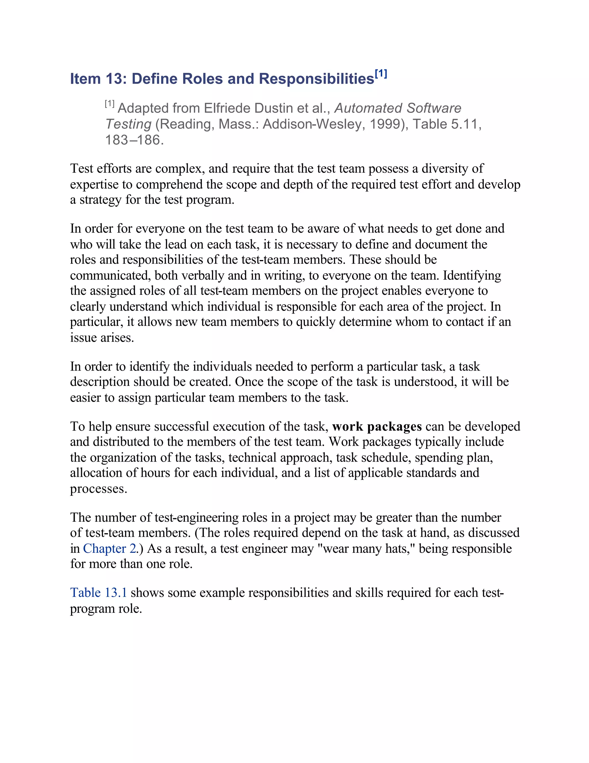 Item 13: Define Roles and Responsibilities[1]
      [1]
        Adapted from Elfriede Dustin et al., Automated Software
      Testing (Reading, Mass.: Addison-Wesley, 1999), Table 5.11,
      183–186.

Test efforts are complex, and require that the test team possess a diversity of
expertise to comprehend the scope and depth of the required test effort and develop
a strategy for the test program.

In order for everyone on the test team to be aware of what needs to get done and
who will take the lead on each task, it is necessary to define and document the
roles and responsibilities of the test-team members. These should be
communicated, both verbally and in writing, to everyone on the team. Identifying
the assigned roles of all test-team members on the project enables everyone to
clearly understand which individual is responsible for each area of the project. In
particular, it allows new team members to quickly determine whom to contact if an
issue arises.

In order to identify the individuals needed to perform a particular task, a task
description should be created. Once the scope of the task is understood, it will be
easier to assign particular team members to the task.

To help ensure successful execution of the task, work packages can be developed
and distributed to the members of the test team. Work packages typically include
the organization of the tasks, technical approach, task schedule, spending plan,
allocation of hours for each individual, and a list of applicable standards and
processes.

The number of test-engineering roles in a project may be greater than the number
of test-team members. (The roles required depend on the task at hand, as discussed
in Chapter 2.) As a result, a test engineer may "wear many hats," being responsible
for more than one role.

Table 13.1 shows some example responsibilities and skills required for each test-
program role.
 