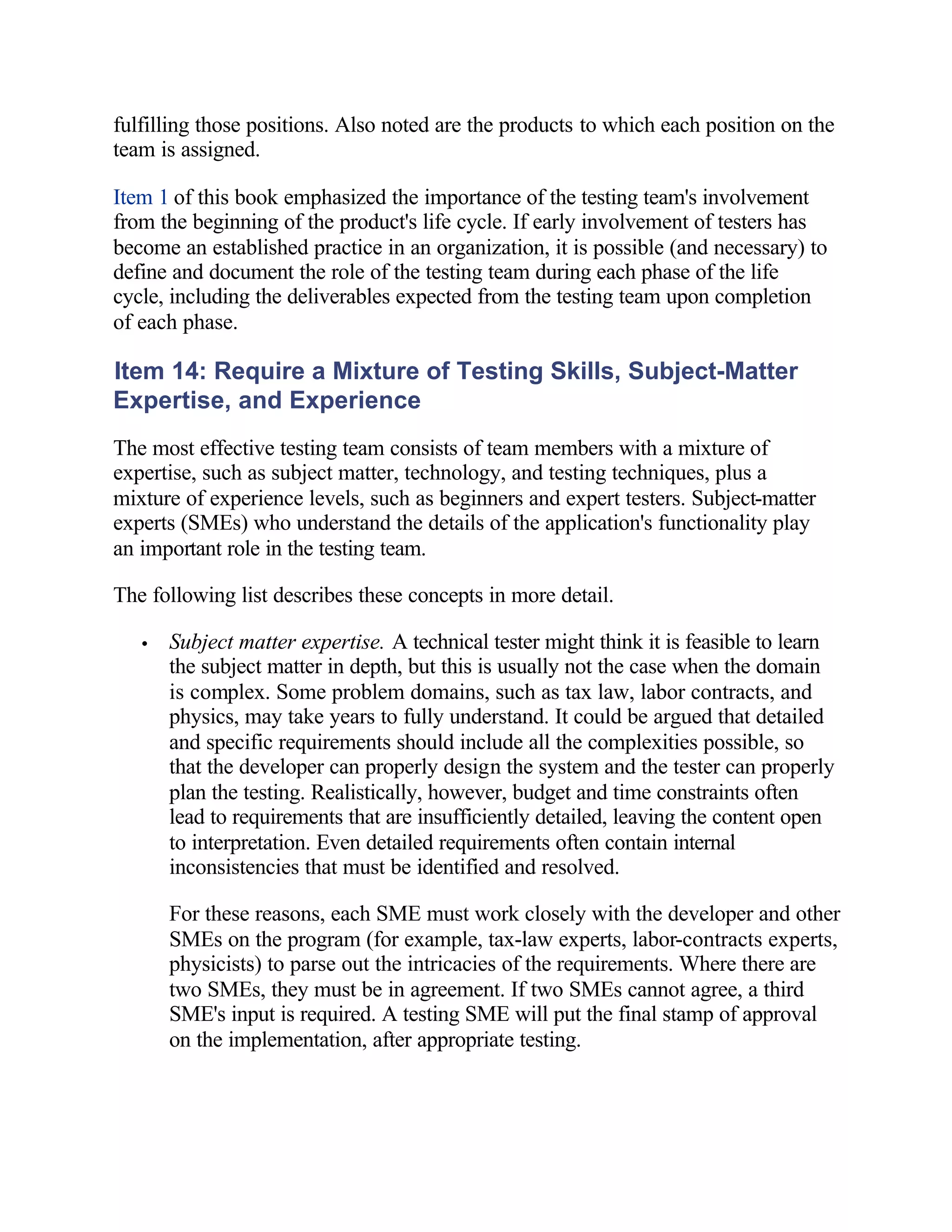 fulfilling those positions. Also noted are the products to which each position on the
team is assigned.

Item 1 of this book emphasized the importance of the testing team's involvement
from the beginning of the product's life cycle. If early involvement of testers has
become an established practice in an organization, it is possible (and necessary) to
define and document the role of the testing team during each phase of the life
cycle, including the deliverables expected from the testing team upon completion
of each phase.

Item 14: Require a Mixture of Testing Skills, Subject-Matter
Expertise, and Experience
The most effective testing team consists of team members with a mixture of
expertise, such as subject matter, technology, and testing techniques, plus a
mixture of experience levels, such as beginners and expert testers. Subject-matter
experts (SMEs) who understand the details of the application's functionality play
an important role in the testing team.

The following list describes these concepts in more detail.

   •   Subject matter expertise. A technical tester might think it is feasible to learn
       the subject matter in depth, but this is usually not the case when the domain
       is complex. Some problem domains, such as tax law, labor contracts, and
       physics, may take years to fully understand. It could be argued that detailed
       and specific requirements should include all the complexities possible, so
       that the developer can properly design the system and the tester can properly
       plan the testing. Realistically, however, budget and time constraints often
       lead to requirements that are insufficiently detailed, leaving the content open
       to interpretation. Even detailed requirements often contain internal
       inconsistencies that must be identified and resolved.

       For these reasons, each SME must work closely with the developer and other
       SMEs on the program (for example, tax-law experts, labor-contracts experts,
       physicists) to parse out the intricacies of the requirements. Where there are
       two SMEs, they must be in agreement. If two SMEs cannot agree, a third
       SME's input is required. A testing SME will put the final stamp of approval
       on the implementation, after appropriate testing.
 