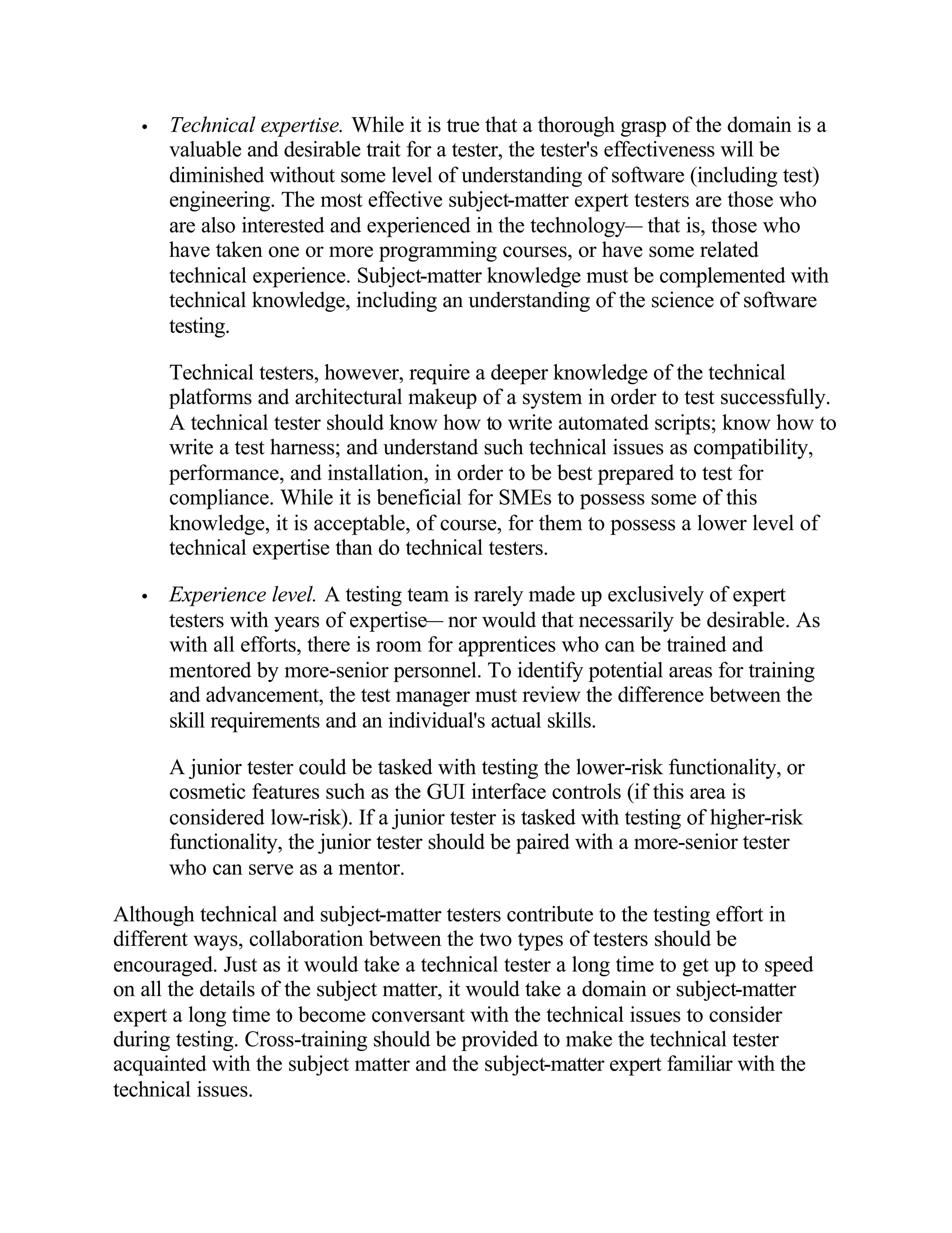 •   Technical expertise. While it is true that a thorough grasp of the domain is a
       valuable and desirable trait for a tester, the tester's effectiveness will be
       diminished without some level of understanding of software (including test)
       engineering. The most effective subject-matter expert testers are those who
       are also interested and experienced in the technology— that is, those who
       have taken one or more programming courses, or have some related
       technical experience. Subject-matter knowledge must be complemented with
       technical knowledge, including an understanding of the science of software
       testing.

       Technical testers, however, require a deeper knowledge of the technical
       platforms and architectural makeup of a system in order to test successfully.
       A technical tester should know how to write automated scripts; know how to
       write a test harness; and understand such technical issues as compatibility,
       performance, and installation, in order to be best prepared to test for
       compliance. While it is beneficial for SMEs to possess some of this
       knowledge, it is acceptable, of course, for them to possess a lower level of
       technical expertise than do technical testers.

   •   Experience level. A testing team is rarely made up exclusively of expert
       testers with years of expertise— nor would that necessarily be desirable. As
       with all efforts, there is room for apprentices who can be trained and
       mentored by more-senior personnel. To identify potential areas for training
       and advancement, the test manager must review the difference between the
       skill requirements and an individual's actual skills.

       A junior tester could be tasked with testing the lower-risk functionality, or
       cosmetic features such as the GUI interface controls (if this area is
       considered low-risk). If a junior tester is tasked with testing of higher-risk
       functionality, the junior tester should be paired with a more-senior tester
       who can serve as a mentor.

Although technical and subject-matter testers contribute to the testing effort in
different ways, collaboration between the two types of testers should be
encouraged. Just as it would take a technical tester a long time to get up to speed
on all the details of the subject matter, it would take a domain or subject-matter
expert a long time to become conversant with the technical issues to consider
during testing. Cross-training should be provided to make the technical tester
acquainted with the subject matter and the subject-matter expert familiar with the
technical issues.
 