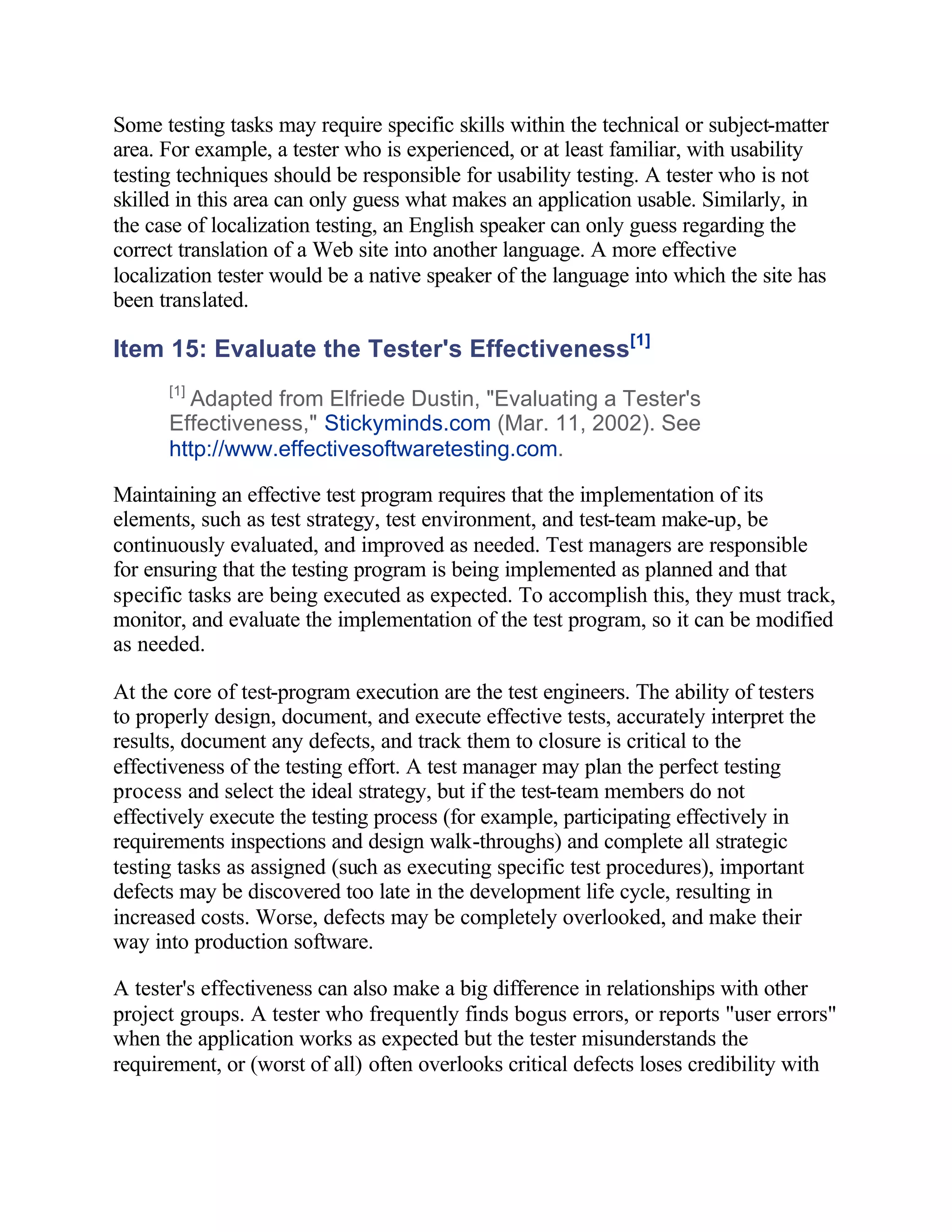 Some testing tasks may require specific skills within the technical or subject-matter
area. For example, a tester who is experienced, or at least familiar, with usability
testing techniques should be responsible for usability testing. A tester who is not
skilled in this area can only guess what makes an application usable. Similarly, in
the case of localization testing, an English speaker can only guess regarding the
correct translation of a Web site into another language. A more effective
localization tester would be a native speaker of the language into which the site has
been translated.

Item 15: Evaluate the Tester's Effectiveness[1]
      [1]
        Adapted from Elfriede Dustin, "Evaluating a Tester's
      Effectiveness," Stickyminds.com (Mar. 11, 2002). See
      http://www.effectivesoftwaretesting.com.

Maintaining an effective test program requires that the implementation of its
elements, such as test strategy, test environment, and test-team make-up, be
continuously evaluated, and improved as needed. Test managers are responsible
for ensuring that the testing program is being implemented as planned and that
specific tasks are being executed as expected. To accomplish this, they must track,
monitor, and evaluate the implementation of the test program, so it can be modified
as needed.

At the core of test-program execution are the test engineers. The ability of testers
to properly design, document, and execute effective tests, accurately interpret the
results, document any defects, and track them to closure is critical to the
effectiveness of the testing effort. A test manager may plan the perfect testing
process and select the ideal strategy, but if the test-team members do not
effectively execute the testing process (for example, participating effectively in
requirements inspections and design walk-throughs) and complete all strategic
testing tasks as assigned (such as executing specific test procedures), important
defects may be discovered too late in the development life cycle, resulting in
increased costs. Worse, defects may be completely overlooked, and make their
way into production software.

A tester's effectiveness can also make a big difference in relationships with other
project groups. A tester who frequently finds bogus errors, or reports "user errors"
when the application works as expected but the tester misunderstands the
requirement, or (worst of all) often overlooks critical defects loses credibility with
 