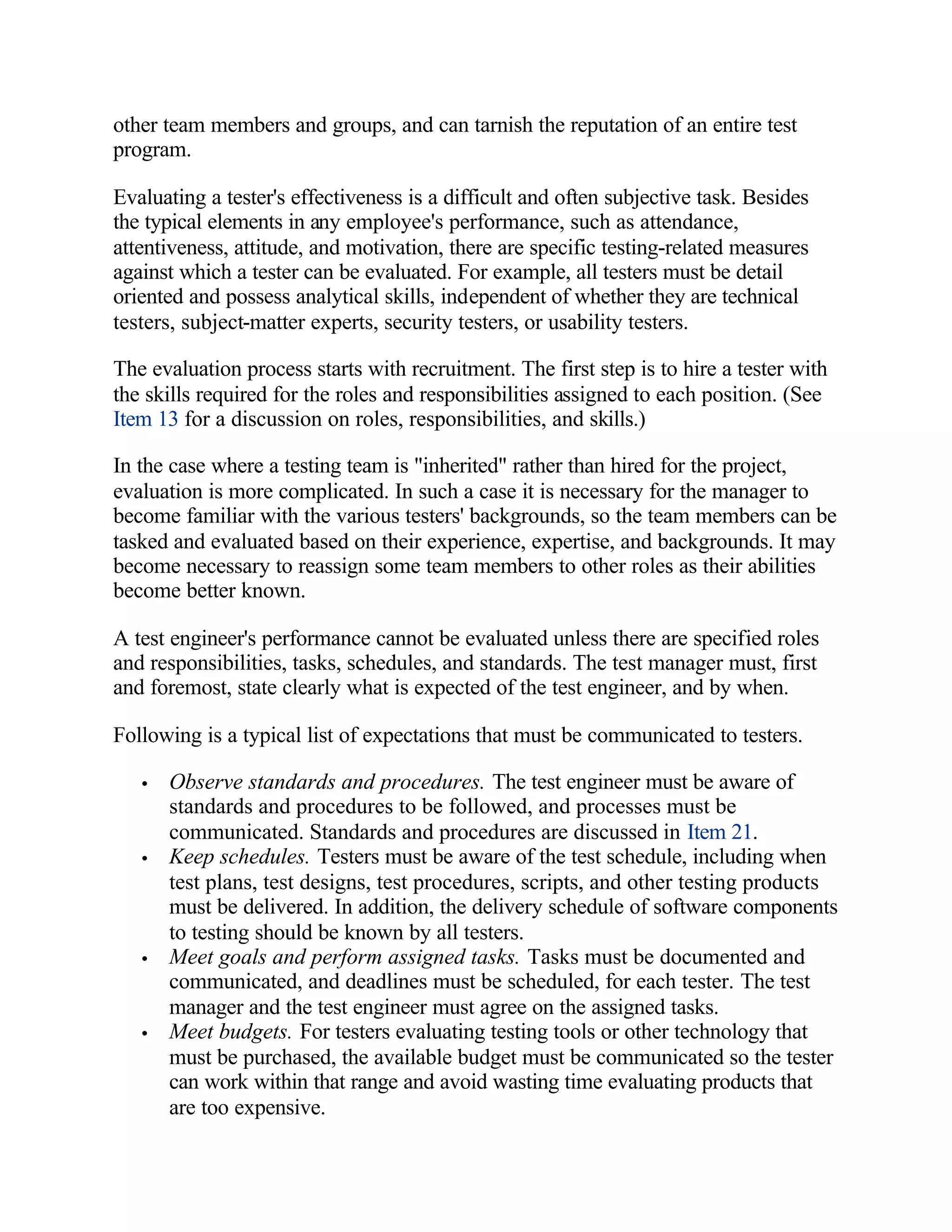 other team members and groups, and can tarnish the reputation of an entire test
program.

Evaluating a tester's effectiveness is a difficult and often subjective task. Besides
the typical elements in any employee's performance, such as attendance,
attentiveness, attitude, and motivation, there are specific testing-related measures
against which a tester can be evaluated. For example, all testers must be detail
oriented and possess analytical skills, independent of whether they are technical
testers, subject-matter experts, security testers, or usability testers.

The evaluation process starts with recruitment. The first step is to hire a tester with
the skills required for the roles and responsibilities assigned to each position. (See
Item 13 for a discussion on roles, responsibilities, and skills.)

In the case where a testing team is "inherited" rather than hired for the project,
evaluation is more complicated. In such a case it is necessary for the manager to
become familiar with the various testers' backgrounds, so the team members can be
tasked and evaluated based on their experience, expertise, and backgrounds. It may
become necessary to reassign some team members to other roles as their abilities
become better known.

A test engineer's performance cannot be evaluated unless there are specified roles
and responsibilities, tasks, schedules, and standards. The test manager must, first
and foremost, state clearly what is expected of the test engineer, and by when.

Following is a typical list of expectations that must be communicated to testers.

   •   Observe standards and procedures. The test engineer must be aware of
       standards and procedures to be followed, and processes must be
       communicated. Standards and procedures are discussed in Item 21.
   •   Keep schedules. Testers must be aware of the test schedule, including when
       test plans, test designs, test procedures, scripts, and other testing products
       must be delivered. In addition, the delivery schedule of software components
       to testing should be known by all testers.
   •   Meet goals and perform assigned tasks. Tasks must be documented and
       communicated, and deadlines must be scheduled, for each tester. The test
       manager and the test engineer must agree on the assigned tasks.
   •   Meet budgets. For testers evaluating testing tools or other technology that
       must be purchased, the available budget must be communicated so the tester
       can work within that range and avoid wasting time evaluating products that
       are too expensive.
 