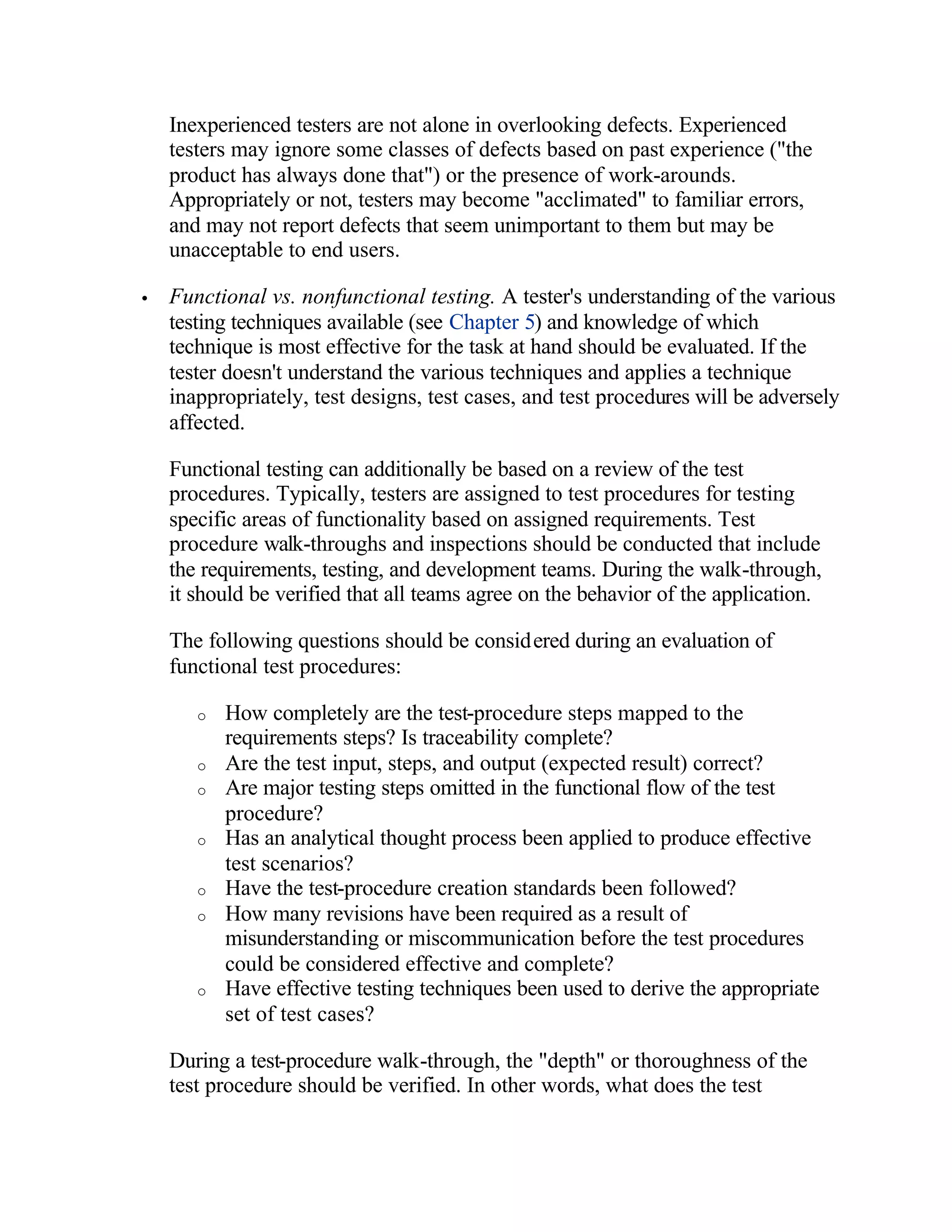 Inexperienced testers are not alone in overlooking defects. Experienced
    testers may ignore some classes of defects based on past experience ("the
    product has always done that") or the presence of work-arounds.
    Appropriately or not, testers may become "acclimated" to familiar errors,
    and may not report defects that seem unimportant to them but may be
    unacceptable to end users.

•   Functional vs. nonfunctional testing. A tester's understanding of the various
    testing techniques available (see Chapter 5) and knowledge of which
    technique is most effective for the task at hand should be evaluated. If the
    tester doesn't understand the various techniques and applies a technique
    inappropriately, test designs, test cases, and test procedures will be adversely
    affected.

    Functional testing can additionally be based on a review of the test
    procedures. Typically, testers are assigned to test procedures for testing
    specific areas of functionality based on assigned requirements. Test
    procedure walk-throughs and inspections should be conducted that include
    the requirements, testing, and development teams. During the walk-through,
    it should be verified that all teams agree on the behavior of the application.

    The following questions should be considered during an evaluation of
    functional test procedures:

       o   How completely are the test-procedure steps mapped to the
           requirements steps? Is traceability complete?
       o   Are the test input, steps, and output (expected result) correct?
       o   Are major testing steps omitted in the functional flow of the test
           procedure?
       o   Has an analytical thought process been applied to produce effective
           test scenarios?
       o   Have the test-procedure creation standards been followed?
       o   How many revisions have been required as a result of
           misunderstanding or miscommunication before the test procedures
           could be considered effective and complete?
       o   Have effective testing techniques been used to derive the appropriate
           set of test cases?

    During a test-procedure walk-through, the "depth" or thoroughness of the
    test procedure should be verified. In other words, what does the test
 