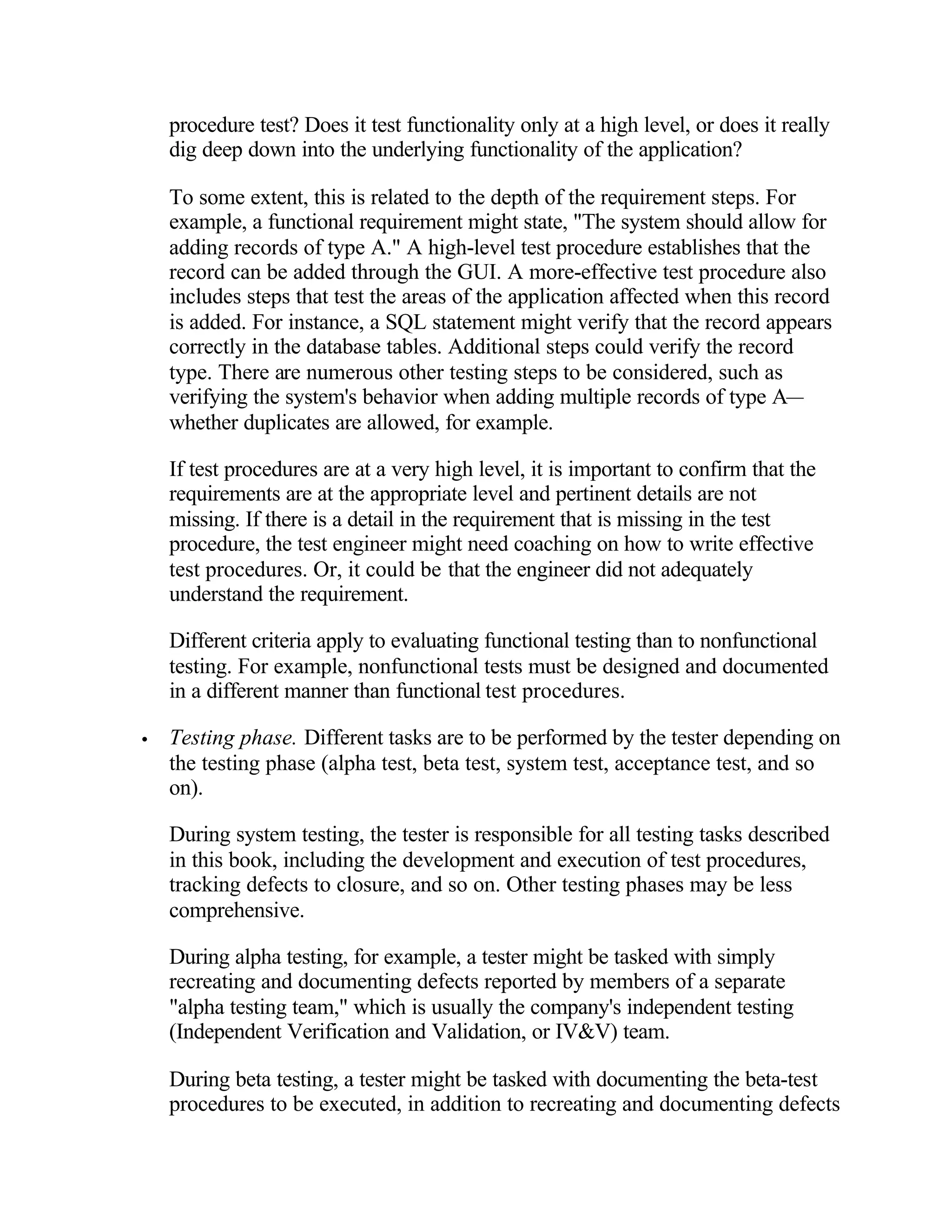 procedure test? Does it test functionality only at a high level, or does it really
    dig deep down into the underlying functionality of the application?

    To some extent, this is related to the depth of the requirement steps. For
    example, a functional requirement might state, "The system should allow for
    adding records of type A." A high-level test procedure establishes that the
    record can be added through the GUI. A more-effective test procedure also
    includes steps that test the areas of the application affected when this record
    is added. For instance, a SQL statement might verify that the record appears
    correctly in the database tables. Additional steps could verify the record
    type. There are numerous other testing steps to be considered, such as
    verifying the system's behavior when adding multiple records of type A—
    whether duplicates are allowed, for example.

    If test procedures are at a very high level, it is important to confirm that the
    requirements are at the appropriate level and pertinent details are not
    missing. If there is a detail in the requirement that is missing in the test
    procedure, the test engineer might need coaching on how to write effective
    test procedures. Or, it could be that the engineer did not adequately
    understand the requirement.

    Different criteria apply to evaluating functional testing than to nonfunctional
    testing. For example, nonfunctional tests must be designed and documented
    in a different manner than functional test procedures.

•   Testing phase. Different tasks are to be performed by the tester depending on
    the testing phase (alpha test, beta test, system test, acceptance test, and so
    on).

    During system testing, the tester is responsible for all testing tasks described
    in this book, including the development and execution of test procedures,
    tracking defects to closure, and so on. Other testing phases may be less
    comprehensive.

    During alpha testing, for example, a tester might be tasked with simply
    recreating and documenting defects reported by members of a separate
    "alpha testing team," which is usually the company's independent testing
    (Independent Verification and Validation, or IV&V) team.

    During beta testing, a tester might be tasked with documenting the beta-test
    procedures to be executed, in addition to recreating and documenting defects
 