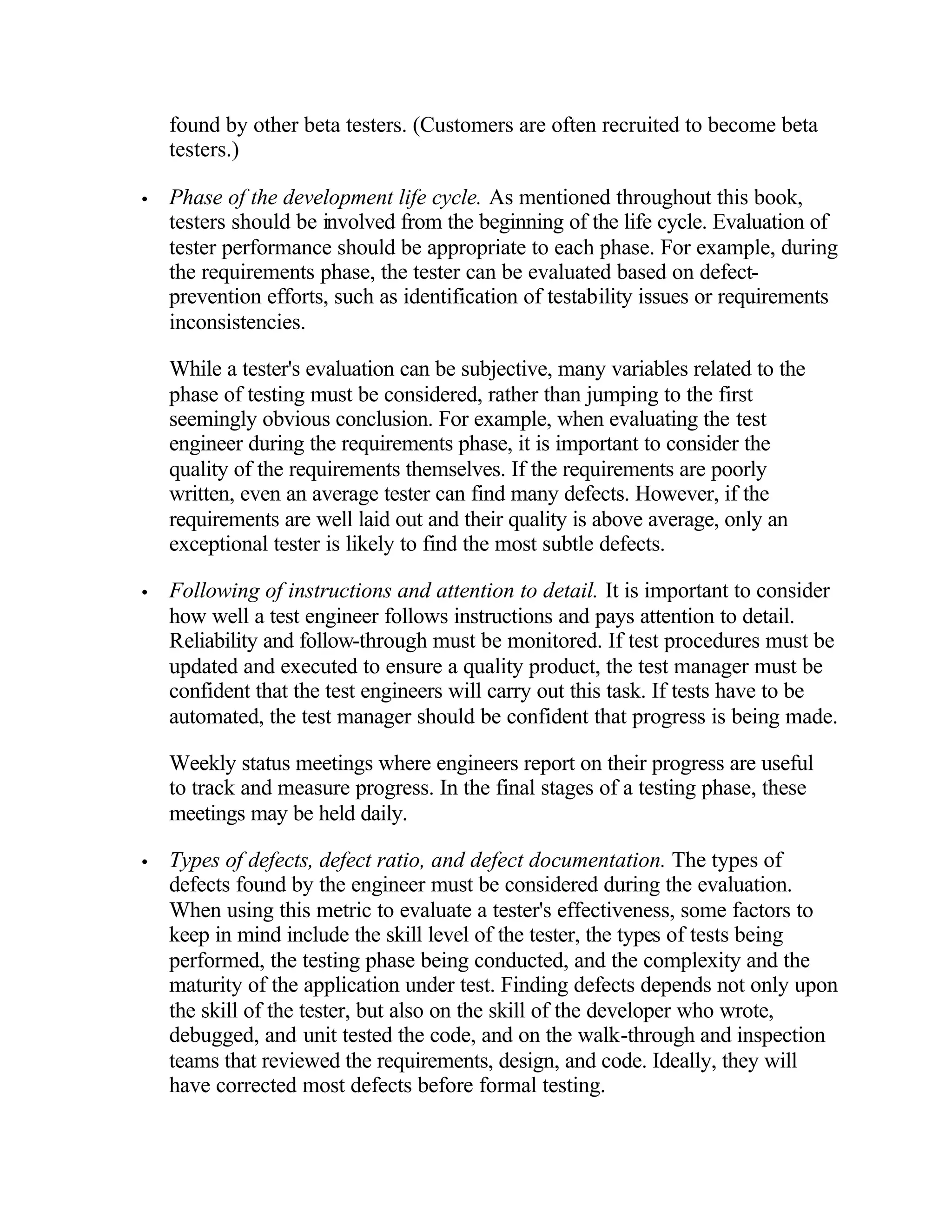 found by other beta testers. (Customers are often recruited to become beta
    testers.)

•   Phase of the development life cycle. As mentioned throughout this book,
    testers should be involved from the beginning of the life cycle. Evaluation of
    tester performance should be appropriate to each phase. For example, during
    the requirements phase, the tester can be evaluated based on defect-
    prevention efforts, such as identification of testability issues or requirements
    inconsistencies.

    While a tester's evaluation can be subjective, many variables related to the
    phase of testing must be considered, rather than jumping to the first
    seemingly obvious conclusion. For example, when evaluating the test
    engineer during the requirements phase, it is important to consider the
    quality of the requirements themselves. If the requirements are poorly
    written, even an average tester can find many defects. However, if the
    requirements are well laid out and their quality is above average, only an
    exceptional tester is likely to find the most subtle defects.

•   Following of instructions and attention to detail. It is important to consider
    how well a test engineer follows instructions and pays attention to detail.
    Reliability and follow-through must be monitored. If test procedures must be
    updated and executed to ensure a quality product, the test manager must be
    confident that the test engineers will carry out this task. If tests have to be
    automated, the test manager should be confident that progress is being made.

    Weekly status meetings where engineers report on their progress are useful
    to track and measure progress. In the final stages of a testing phase, these
    meetings may be held daily.

•   Types of defects, defect ratio, and defect documentation. The types of
    defects found by the engineer must be considered during the evaluation.
    When using this metric to evaluate a tester's effectiveness, some factors to
    keep in mind include the skill level of the tester, the types of tests being
    performed, the testing phase being conducted, and the complexity and the
    maturity of the application under test. Finding defects depends not only upon
    the skill of the tester, but also on the skill of the developer who wrote,
    debugged, and unit tested the code, and on the walk-through and inspection
    teams that reviewed the requirements, design, and code. Ideally, they will
    have corrected most defects before formal testing.
 