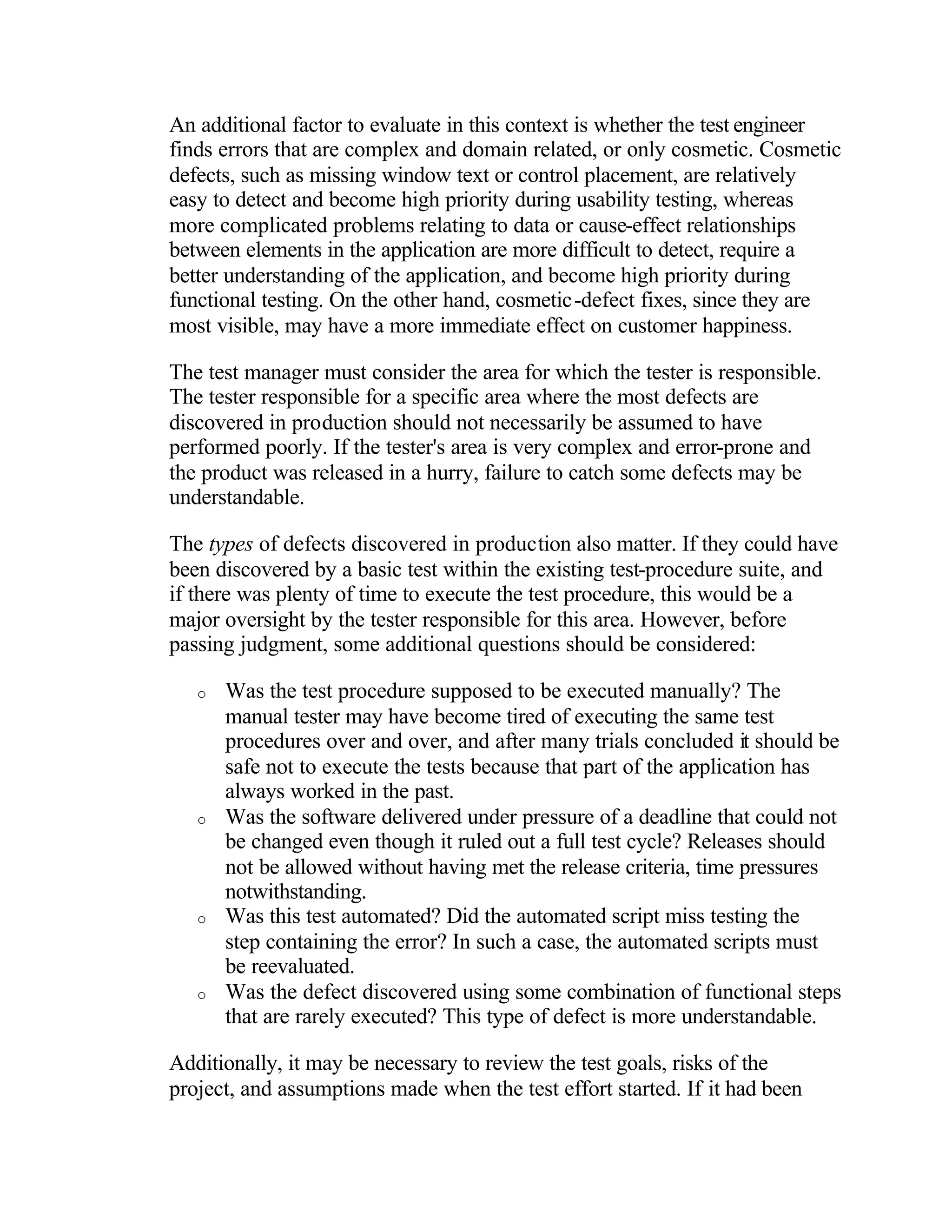 An additional factor to evaluate in this context is whether the test engineer
finds errors that are complex and domain related, or only cosmetic. Cosmetic
defects, such as missing window text or control placement, are relatively
easy to detect and become high priority during usability testing, whereas
more complicated problems relating to data or cause-effect relationships
between elements in the application are more difficult to detect, require a
better understanding of the application, and become high priority during
functional testing. On the other hand, cosmetic-defect fixes, since they are
most visible, may have a more immediate effect on customer happiness.

The test manager must consider the area for which the tester is responsible.
The tester responsible for a specific area where the most defects are
discovered in production should not necessarily be assumed to have
performed poorly. If the tester's area is very complex and error-prone and
the product was released in a hurry, failure to catch some defects may be
understandable.

The types of defects discovered in production also matter. If they could have
been discovered by a basic test within the existing test-procedure suite, and
if there was plenty of time to execute the test procedure, this would be a
major oversight by the tester responsible for this area. However, before
passing judgment, some additional questions should be considered:

   o   Was the test procedure supposed to be executed manually? The
       manual tester may have become tired of executing the same test
       procedures over and over, and after many trials concluded it should be
       safe not to execute the tests because that part of the application has
       always worked in the past.
   o   Was the software delivered under pressure of a deadline that could not
       be changed even though it ruled out a full test cycle? Releases should
       not be allowed without having met the release criteria, time pressures
       notwithstanding.
   o   Was this test automated? Did the automated script miss testing the
       step containing the error? In such a case, the automated scripts must
       be reevaluated.
   o   Was the defect discovered using some combination of functional steps
       that are rarely executed? This type of defect is more understandable.

Additionally, it may be necessary to review the test goals, risks of the
project, and assumptions made when the test effort started. If it had been
 