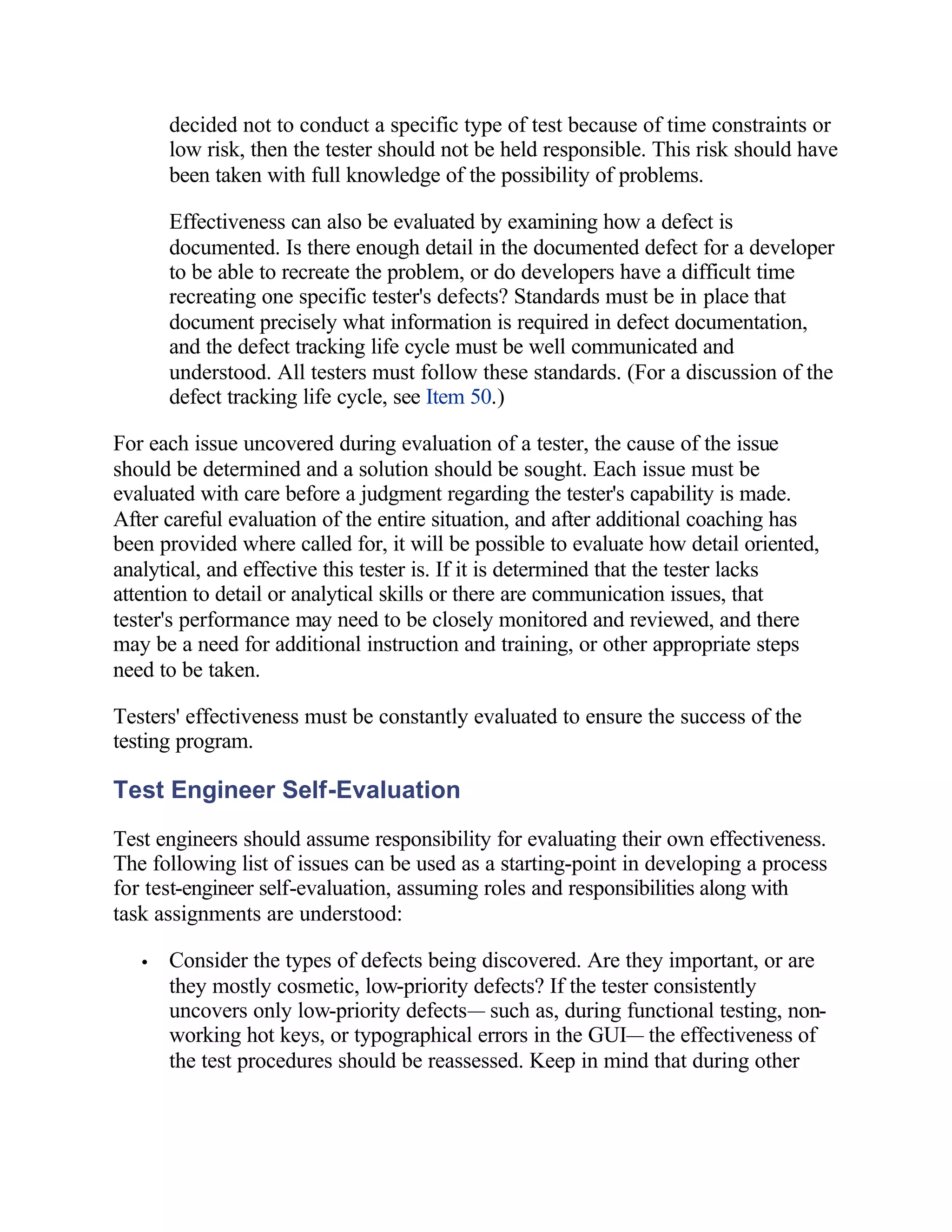 decided not to conduct a specific type of test because of time constraints or
       low risk, then the tester should not be held responsible. This risk should have
       been taken with full knowledge of the possibility of problems.

       Effectiveness can also be evaluated by examining how a defect is
       documented. Is there enough detail in the documented defect for a developer
       to be able to recreate the problem, or do developers have a difficult time
       recreating one specific tester's defects? Standards must be in place that
       document precisely what information is required in defect documentation,
       and the defect tracking life cycle must be well communicated and
       understood. All testers must follow these standards. (For a discussion of the
       defect tracking life cycle, see Item 50.)

For each issue uncovered during evaluation of a tester, the cause of the issue
should be determined and a solution should be sought. Each issue must be
evaluated with care before a judgment regarding the tester's capability is made.
After careful evaluation of the entire situation, and after additional coaching has
been provided where called for, it will be possible to evaluate how detail oriented,
analytical, and effective this tester is. If it is determined that the tester lacks
attention to detail or analytical skills or there are communication issues, that
tester's performance may need to be closely monitored and reviewed, and there
may be a need for additional instruction and training, or other appropriate steps
need to be taken.

Testers' effectiveness must be constantly evaluated to ensure the success of the
testing program.

Test Engineer Self-Evaluation
Test engineers should assume responsibility for evaluating their own effectiveness.
The following list of issues can be used as a starting-point in developing a process
for test-engineer self-evaluation, assuming roles and responsibilities along with
task assignments are understood:

   •   Consider the types of defects being discovered. Are they important, or are
       they mostly cosmetic, low-priority defects? If the tester consistently
       uncovers only low-priority defects— such as, during functional testing, non-
       working hot keys, or typographical errors in the GUI— the effectiveness of
       the test procedures should be reassessed. Keep in mind that during other
 