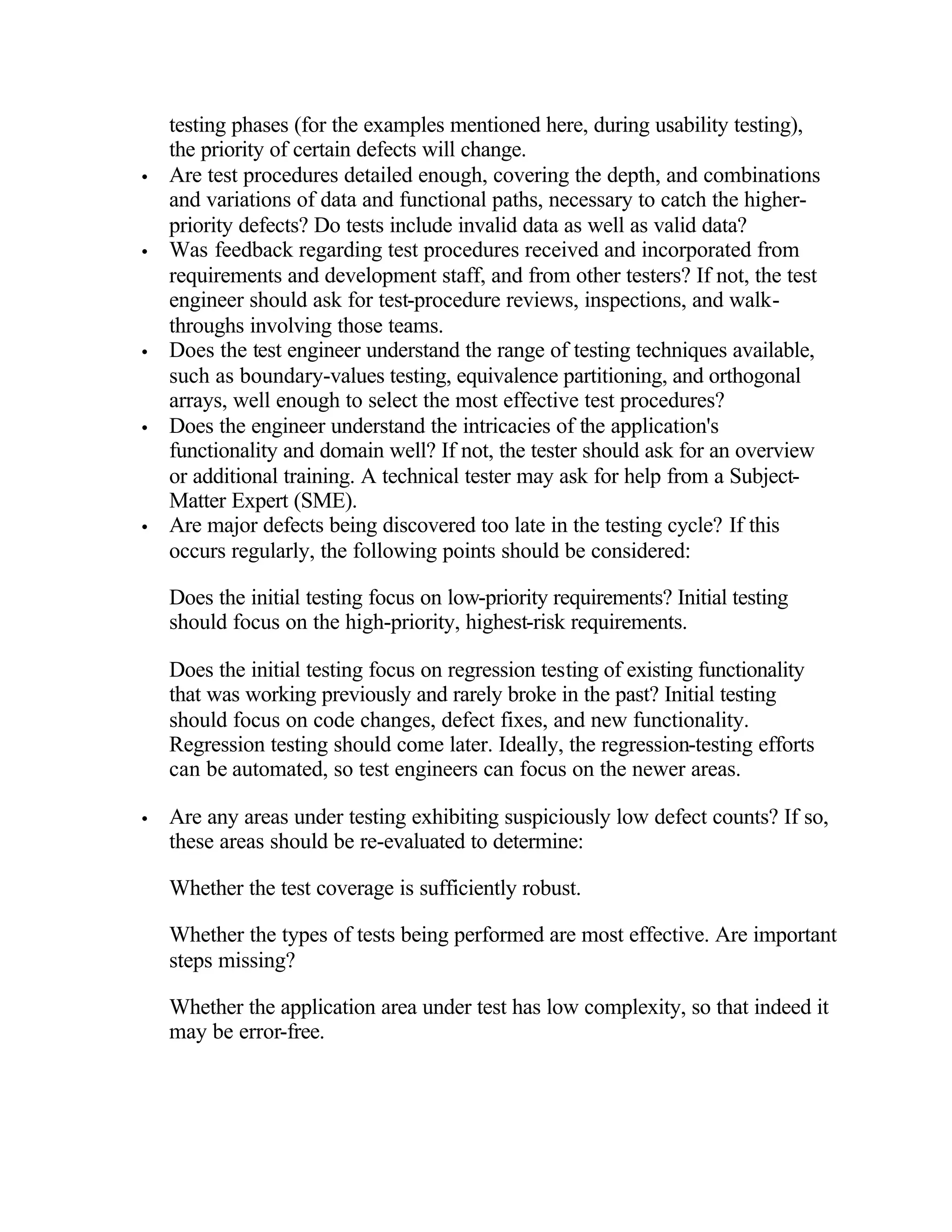 testing phases (for the examples mentioned here, during usability testing),
    the priority of certain defects will change.
•   Are test procedures detailed enough, covering the depth, and combinations
    and variations of data and functional paths, necessary to catch the higher-
    priority defects? Do tests include invalid data as well as valid data?
•   Was feedback regarding test procedures received and incorporated from
    requirements and development staff, and from other testers? If not, the test
    engineer should ask for test-procedure reviews, inspections, and walk-
    throughs involving those teams.
•   Does the test engineer understand the range of testing techniques available,
    such as boundary-values testing, equivalence partitioning, and orthogonal
    arrays, well enough to select the most effective test procedures?
•   Does the engineer understand the intricacies of the application's
    functionality and domain well? If not, the tester should ask for an overview
    or additional training. A technical tester may ask for help from a Subject-
    Matter Expert (SME).
•   Are major defects being discovered too late in the testing cycle? If this
    occurs regularly, the following points should be considered:

    Does the initial testing focus on low-priority requirements? Initial testing
    should focus on the high-priority, highest-risk requirements.

    Does the initial testing focus on regression testing of existing functionality
    that was working previously and rarely broke in the past? Initial testing
    should focus on code changes, defect fixes, and new functionality.
    Regression testing should come later. Ideally, the regression-testing efforts
    can be automated, so test engineers can focus on the newer areas.

•   Are any areas under testing exhibiting suspiciously low defect counts? If so,
    these areas should be re-evaluated to determine:

    Whether the test coverage is sufficiently robust.

    Whether the types of tests being performed are most effective. Are important
    steps missing?

    Whether the application area under test has low complexity, so that indeed it
    may be error-free.
 