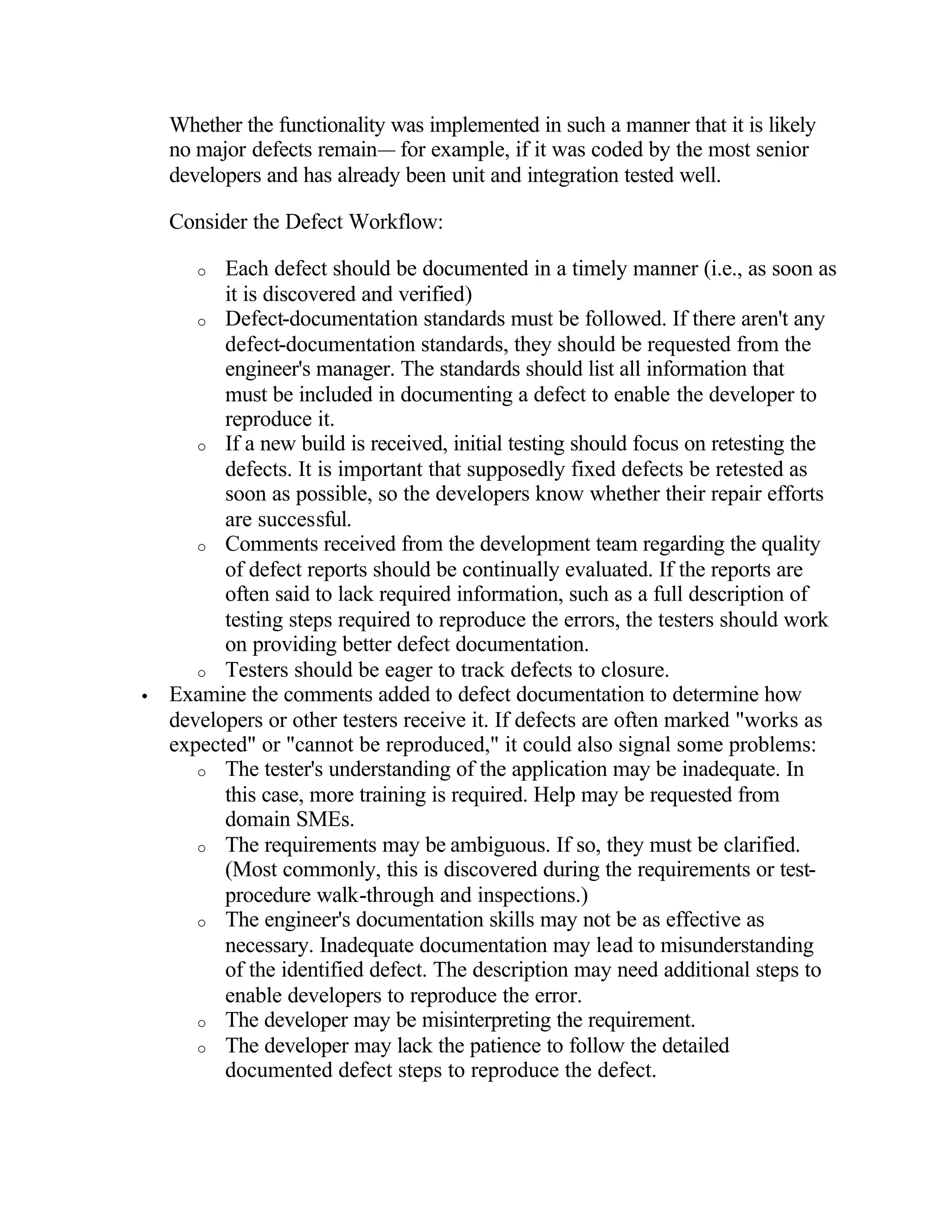 Whether the functionality was implemented in such a manner that it is likely
    no major defects remain— for example, if it was coded by the most senior
    developers and has already been unit and integration tested well.

    Consider the Defect Workflow:

       o  Each defect should be documented in a timely manner (i.e., as soon as
          it is discovered and verified)
       o Defect-documentation standards must be followed. If there aren't any
          defect-documentation standards, they should be requested from the
          engineer's manager. The standards should list all information that
          must be included in documenting a defect to enable the developer to
          reproduce it.
       o If a new build is received, initial testing should focus on retesting the
          defects. It is important that supposedly fixed defects be retested as
          soon as possible, so the developers know whether their repair efforts
          are successful.
       o Comments received from the development team regarding the quality
          of defect reports should be continually evaluated. If the reports are
          often said to lack required information, such as a full description of
          testing steps required to reproduce the errors, the testers should work
          on providing better defect documentation.
       o Testers should be eager to track defects to closure.
•   Examine the comments added to defect documentation to determine how
    developers or other testers receive it. If defects are often marked "works as
    expected" or "cannot be reproduced," it could also signal some problems:
       o The tester's understanding of the application may be inadequate. In
          this case, more training is required. Help may be requested from
          domain SMEs.
       o The requirements may be ambiguous. If so, they must be clarified.
          (Most commonly, this is discovered during the requirements or test-
          procedure walk-through and inspections.)
       o The engineer's documentation skills may not be as effective as
          necessary. Inadequate documentation may lead to misunderstanding
          of the identified defect. The description may need additional steps to
          enable developers to reproduce the error.
       o The developer may be misinterpreting the requirement.
       o The developer may lack the patience to follow the detailed
          documented defect steps to reproduce the defect.
 