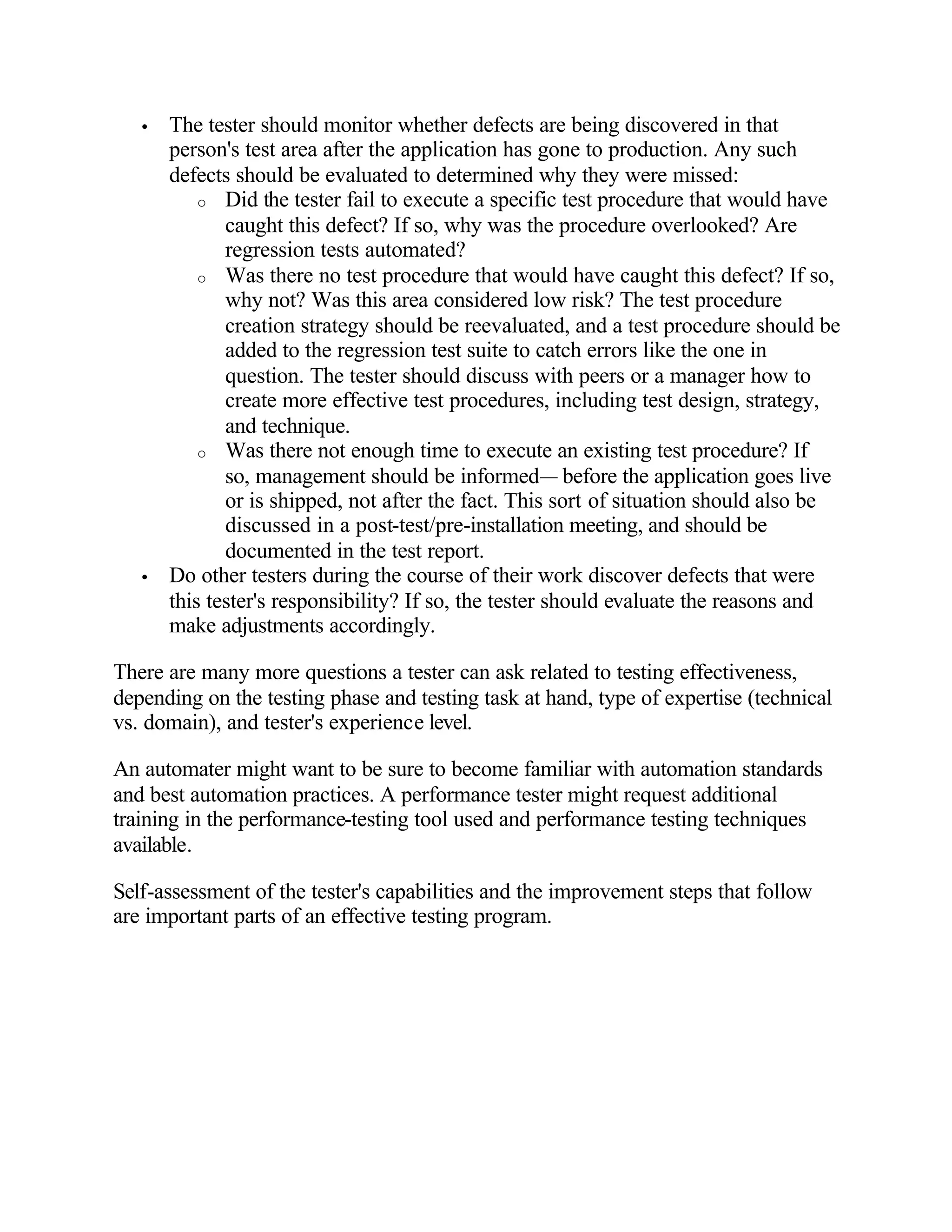 •   The tester should monitor whether defects are being discovered in that
       person's test area after the application has gone to production. Any such
       defects should be evaluated to determined why they were missed:
           o Did the tester fail to execute a specific test procedure that would have
              caught this defect? If so, why was the procedure overlooked? Are
              regression tests automated?
           o Was there no test procedure that would have caught this defect? If so,
              why not? Was this area considered low risk? The test procedure
              creation strategy should be reevaluated, and a test procedure should be
              added to the regression test suite to catch errors like the one in
              question. The tester should discuss with peers or a manager how to
              create more effective test procedures, including test design, strategy,
              and technique.
           o Was there not enough time to execute an existing test procedure? If
              so, management should be informed— before the application goes live
              or is shipped, not after the fact. This sort of situation should also be
              discussed in a post-test/pre-installation meeting, and should be
              documented in the test report.
   •   Do other testers during the course of their work discover defects that were
       this tester's responsibility? If so, the tester should evaluate the reasons and
       make adjustments accordingly.

There are many more questions a tester can ask related to testing effectiveness,
depending on the testing phase and testing task at hand, type of expertise (technical
vs. domain), and tester's experience level.

An automater might want to be sure to become familiar with automation standards
and best automation practices. A performance tester might request additional
training in the performance-testing tool used and performance testing techniques
available.

Self-assessment of the tester's capabilities and the improvement steps that follow
are important parts of an effective testing program.
 