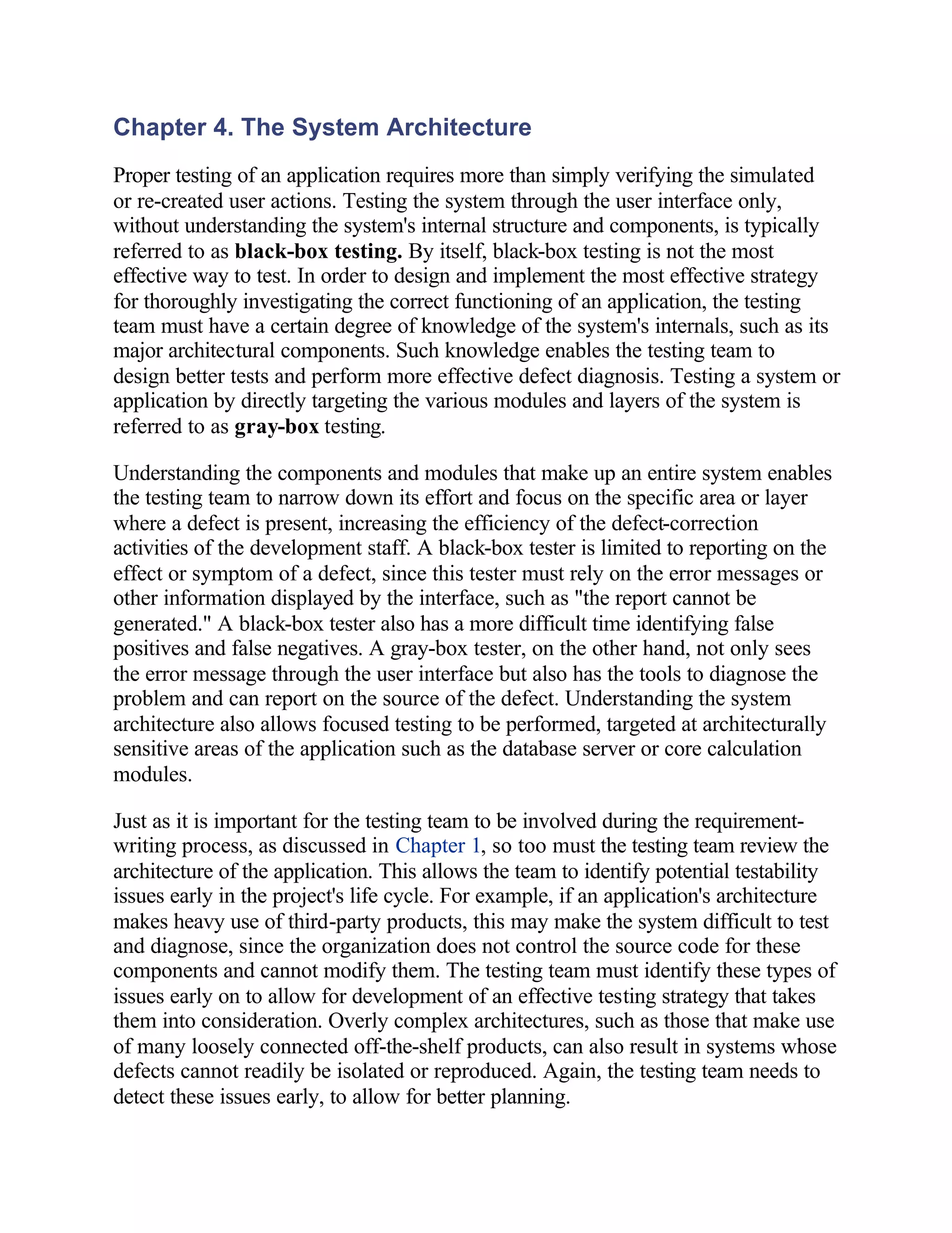 Chapter 4. The System Architecture
Proper testing of an application requires more than simply verifying the simulated
or re-created user actions. Testing the system through the user interface only,
without understanding the system's internal structure and components, is typically
referred to as black-box testing. By itself, black-box testing is not the most
effective way to test. In order to design and implement the most effective strategy
for thoroughly investigating the correct functioning of an application, the testing
team must have a certain degree of knowledge of the system's internals, such as its
major architectural components. Such knowledge enables the testing team to
design better tests and perform more effective defect diagnosis. Testing a system or
application by directly targeting the various modules and layers of the system is
referred to as gray-box testing.

Understanding the components and modules that make up an entire system enables
the testing team to narrow down its effort and focus on the specific area or layer
where a defect is present, increasing the efficiency of the defect-correction
activities of the development staff. A black-box tester is limited to reporting on the
effect or symptom of a defect, since this tester must rely on the error messages or
other information displayed by the interface, such as "the report cannot be
generated." A black-box tester also has a more difficult time identifying false
positives and false negatives. A gray-box tester, on the other hand, not only sees
the error message through the user interface but also has the tools to diagnose the
problem and can report on the source of the defect. Understanding the system
architecture also allows focused testing to be performed, targeted at architecturally
sensitive areas of the application such as the database server or core calculation
modules.

Just as it is important for the testing team to be involved during the requirement-
writing process, as discussed in Chapter 1, so too must the testing team review the
architecture of the application. This allows the team to identify potential testability
issues early in the project's life cycle. For example, if an application's architecture
makes heavy use of third-party products, this may make the system difficult to test
and diagnose, since the organization does not control the source code for these
components and cannot modify them. The testing team must identify these types of
issues early on to allow for development of an effective testing strategy that takes
them into consideration. Overly complex architectures, such as those that make use
of many loosely connected off-the-shelf products, can also result in systems whose
defects cannot readily be isolated or reproduced. Again, the testing team needs to
detect these issues early, to allow for better planning.
 