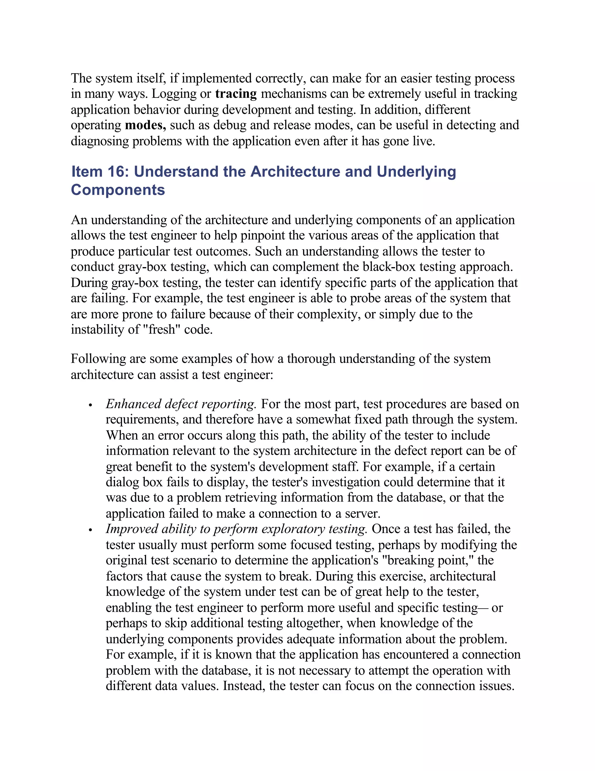 The system itself, if implemented correctly, can make for an easier testing process
in many ways. Logging or tracing mechanisms can be extremely useful in tracking
application behavior during development and testing. In addition, different
operating modes, such as debug and release modes, can be useful in detecting and
diagnosing problems with the application even after it has gone live.

Item 16: Understand the Architecture and Underlying
Components
An understanding of the architecture and underlying components of an application
allows the test engineer to help pinpoint the various areas of the application that
produce particular test outcomes. Such an understanding allows the tester to
conduct gray-box testing, which can complement the black-box testing approach.
During gray-box testing, the tester can identify specific parts of the application that
are failing. For example, the test engineer is able to probe areas of the system that
are more prone to failure because of their complexity, or simply due to the
instability of "fresh" code.

Following are some examples of how a thorough understanding of the system
architecture can assist a test engineer:

   •   Enhanced defect reporting. For the most part, test procedures are based on
       requirements, and therefore have a somewhat fixed path through the system.
       When an error occurs along this path, the ability of the tester to include
       information relevant to the system architecture in the defect report can be of
       great benefit to the system's development staff. For example, if a certain
       dialog box fails to display, the tester's investigation could determine that it
       was due to a problem retrieving information from the database, or that the
       application failed to make a connection to a server.
   •   Improved ability to perform exploratory testing. Once a test has failed, the
       tester usually must perform some focused testing, perhaps by modifying the
       original test scenario to determine the application's "breaking point," the
       factors that cause the system to break. During this exercise, architectural
       knowledge of the system under test can be of great help to the tester,
       enabling the test engineer to perform more useful and specific testing— or
       perhaps to skip additional testing altogether, when knowledge of the
       underlying components provides adequate information about the problem.
       For example, if it is known that the application has encountered a connection
       problem with the database, it is not necessary to attempt the operation with
       different data values. Instead, the tester can focus on the connection issues.
 