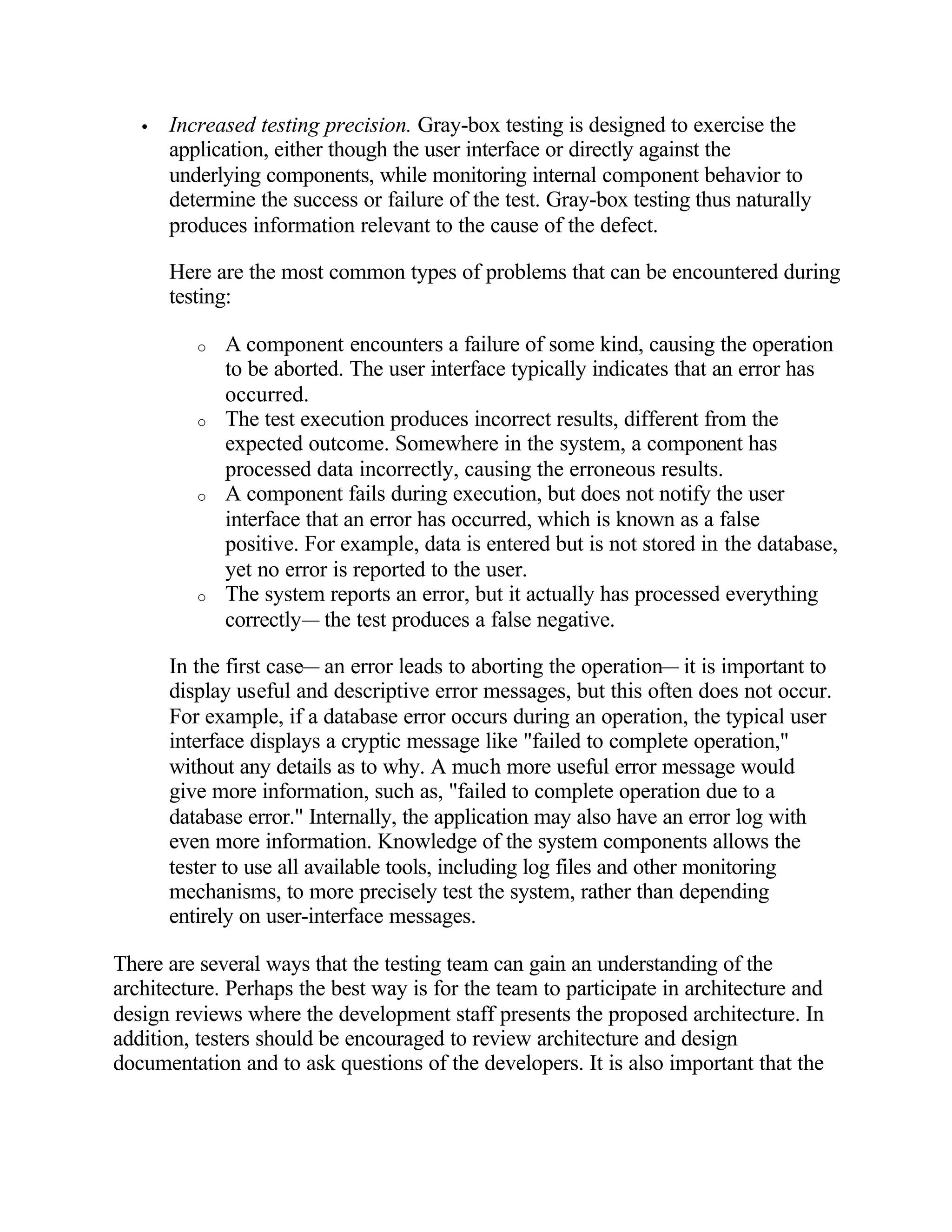 •   Increased testing precision. Gray-box testing is designed to exercise the
       application, either though the user interface or directly against the
       underlying components, while monitoring internal component behavior to
       determine the success or failure of the test. Gray-box testing thus naturally
       produces information relevant to the cause of the defect.

       Here are the most common types of problems that can be encountered during
       testing:

          o   A component encounters a failure of some kind, causing the operation
              to be aborted. The user interface typically indicates that an error has
              occurred.
          o   The test execution produces incorrect results, different from the
              expected outcome. Somewhere in the system, a component has
              processed data incorrectly, causing the erroneous results.
          o   A component fails during execution, but does not notify the user
              interface that an error has occurred, which is known as a false
              positive. For example, data is entered but is not stored in the database,
              yet no error is reported to the user.
          o   The system reports an error, but it actually has processed everything
              correctly— the test produces a false negative.

       In the first case— an error leads to aborting the operation— it is important to
       display useful and descriptive error messages, but this often does not occur.
       For example, if a database error occurs during an operation, the typical user
       interface displays a cryptic message like "failed to complete operation,"
       without any details as to why. A much more useful error message would
       give more information, such as, "failed to complete operation due to a
       database error." Internally, the application may also have an error log with
       even more information. Knowledge of the system components allows the
       tester to use all available tools, including log files and other monitoring
       mechanisms, to more precisely test the system, rather than depending
       entirely on user-interface messages.

There are several ways that the testing team can gain an understanding of the
architecture. Perhaps the best way is for the team to participate in architecture and
design reviews where the development staff presents the proposed architecture. In
addition, testers should be encouraged to review architecture and design
documentation and to ask questions of the developers. It is also important that the
 