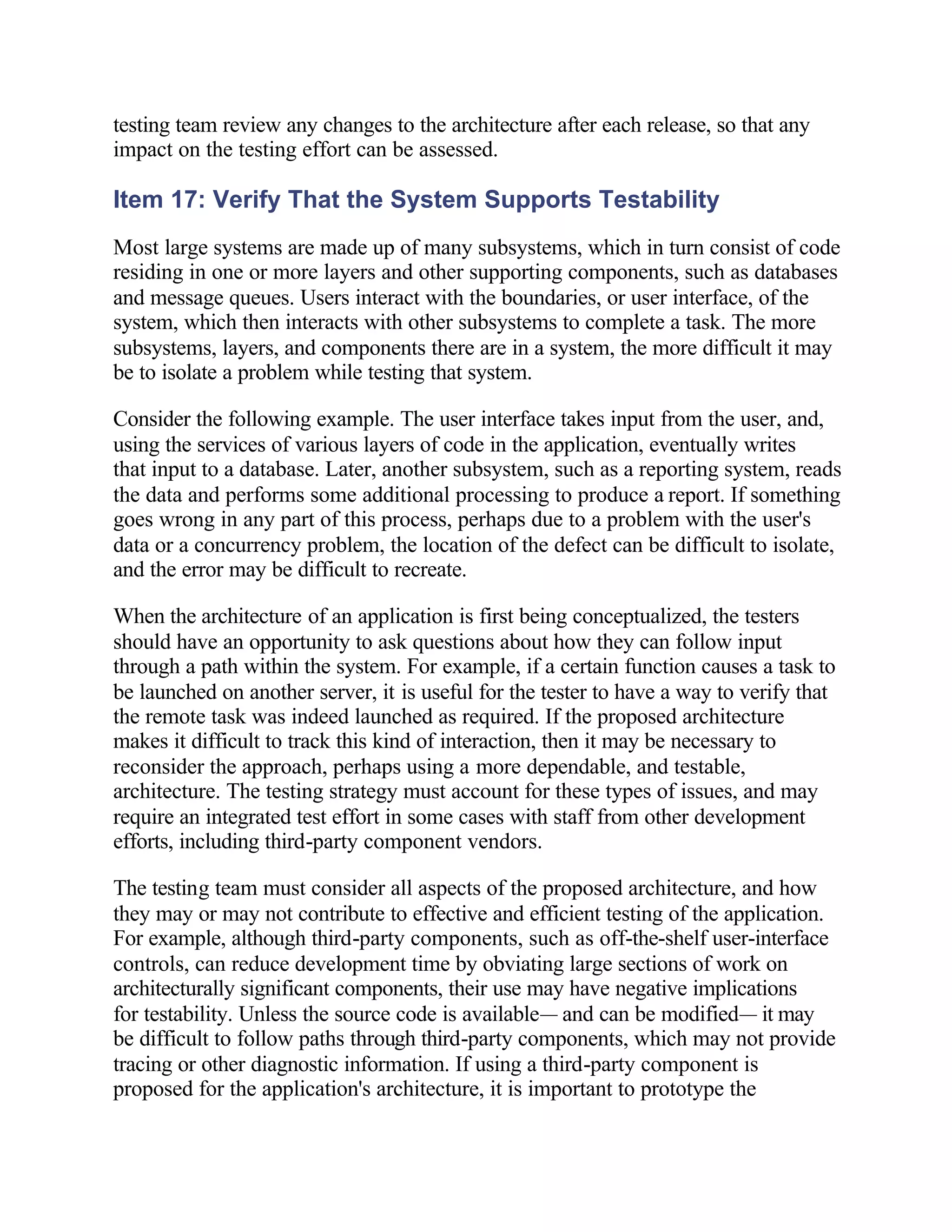 testing team review any changes to the architecture after each release, so that any
impact on the testing effort can be assessed.

Item 17: Verify That the System Supports Testability
Most large systems are made up of many subsystems, which in turn consist of code
residing in one or more layers and other supporting components, such as databases
and message queues. Users interact with the boundaries, or user interface, of the
system, which then interacts with other subsystems to complete a task. The more
subsystems, layers, and components there are in a system, the more difficult it may
be to isolate a problem while testing that system.

Consider the following example. The user interface takes input from the user, and,
using the services of various layers of code in the application, eventually writes
that input to a database. Later, another subsystem, such as a reporting system, reads
the data and performs some additional processing to produce a report. If something
goes wrong in any part of this process, perhaps due to a problem with the user's
data or a concurrency problem, the location of the defect can be difficult to isolate,
and the error may be difficult to recreate.

When the architecture of an application is first being conceptualized, the testers
should have an opportunity to ask questions about how they can follow input
through a path within the system. For example, if a certain function causes a task to
be launched on another server, it is useful for the tester to have a way to verify that
the remote task was indeed launched as required. If the proposed architecture
makes it difficult to track this kind of interaction, then it may be necessary to
reconsider the approach, perhaps using a more dependable, and testable,
architecture. The testing strategy must account for these types of issues, and may
require an integrated test effort in some cases with staff from other development
efforts, including third-party component vendors.

The testing team must consider all aspects of the proposed architecture, and how
they may or may not contribute to effective and efficient testing of the application.
For example, although third-party components, such as off-the-shelf user-interface
controls, can reduce development time by obviating large sections of work on
architecturally significant components, their use may have negative implications
for testability. Unless the source code is available— and can be modified— it may
be difficult to follow paths through third-party components, which may not provide
tracing or other diagnostic information. If using a third-party component is
proposed for the application's architecture, it is important to prototype the
 