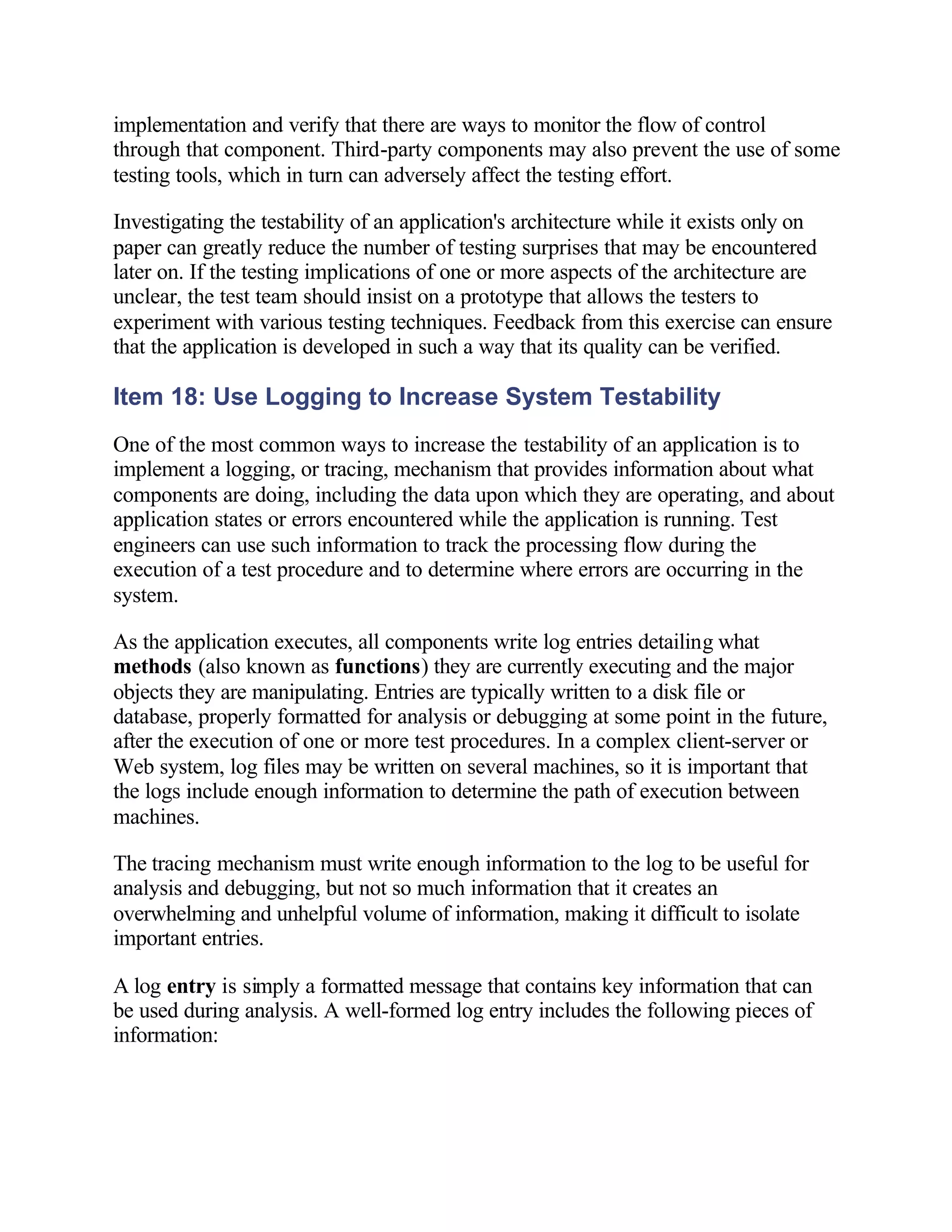 implementation and verify that there are ways to monitor the flow of control
through that component. Third-party components may also prevent the use of some
testing tools, which in turn can adversely affect the testing effort.

Investigating the testability of an application's architecture while it exists only on
paper can greatly reduce the number of testing surprises that may be encountered
later on. If the testing implications of one or more aspects of the architecture are
unclear, the test team should insist on a prototype that allows the testers to
experiment with various testing techniques. Feedback from this exercise can ensure
that the application is developed in such a way that its quality can be verified.

Item 18: Use Logging to Increase System Testability
One of the most common ways to increase the testability of an application is to
implement a logging, or tracing, mechanism that provides information about what
components are doing, including the data upon which they are operating, and about
application states or errors encountered while the application is running. Test
engineers can use such information to track the processing flow during the
execution of a test procedure and to determine where errors are occurring in the
system.

As the application executes, all components write log entries detailing what
methods (also known as functions) they are currently executing and the major
objects they are manipulating. Entries are typically written to a disk file or
database, properly formatted for analysis or debugging at some point in the future,
after the execution of one or more test procedures. In a complex client-server or
Web system, log files may be written on several machines, so it is important that
the logs include enough information to determine the path of execution between
machines.

The tracing mechanism must write enough information to the log to be useful for
analysis and debugging, but not so much information that it creates an
overwhelming and unhelpful volume of information, making it difficult to isolate
important entries.

A log entry is simply a formatted message that contains key information that can
be used during analysis. A well-formed log entry includes the following pieces of
information:
 