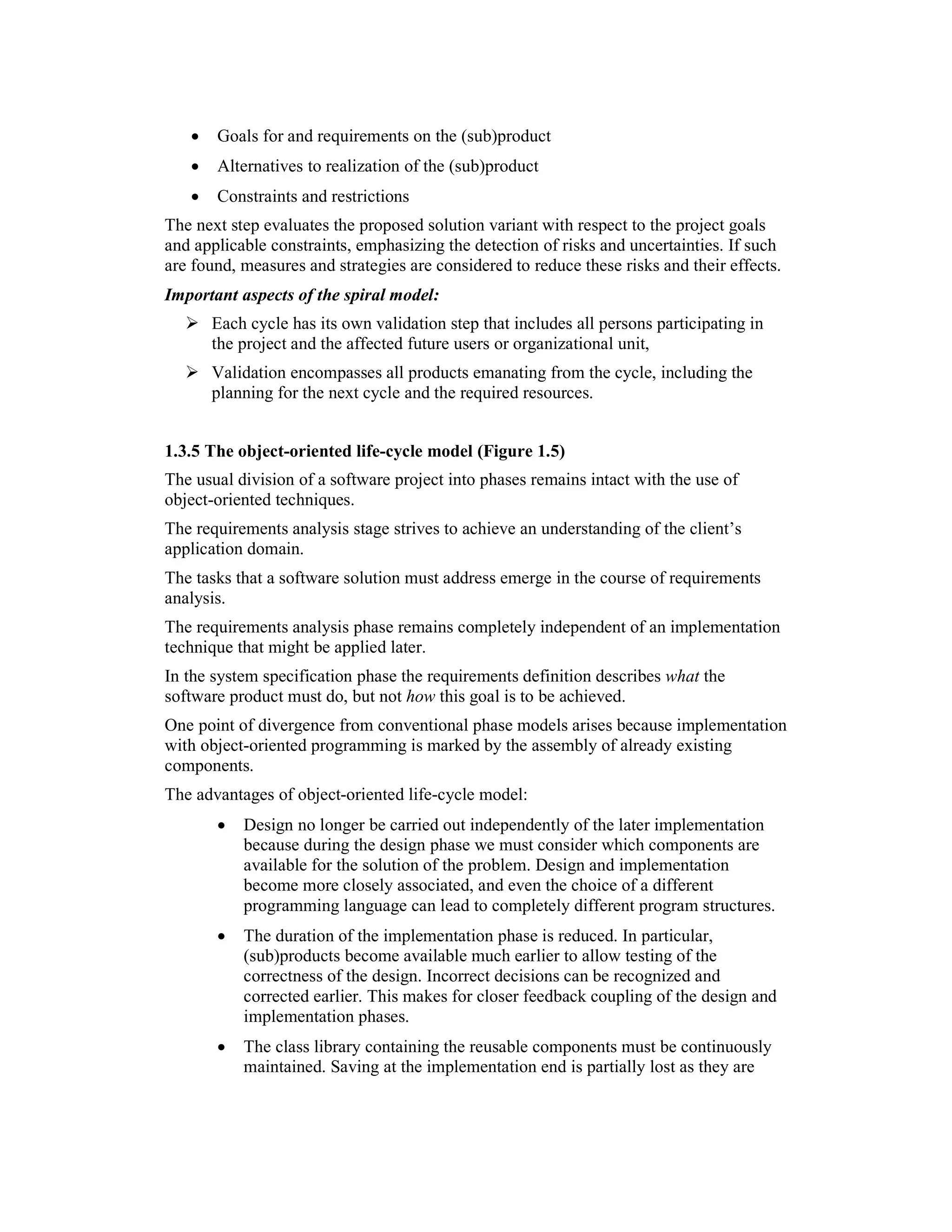•   Goals for and requirements on the (sub)product
   •   Alternatives to realization of the (sub)product
   •   Constraints and restrictions
The next step evaluates the proposed solution variant with respect to the project goals
and applicable constraints, emphasizing the detection of risks and uncertainties. If such
are found, measures and strategies are considered to reduce these risks and their effects.
Important aspects of the spiral model:
       Each cycle has its own validation step that includes all persons participating in
       the project and the affected future users or organizational unit,
       Validation encompasses all products emanating from the cycle, including the
       planning for the next cycle and the required resources.


1.3.5 The object-oriented life-cycle model (Figure 1.5)
The usual division of a software project into phases remains intact with the use of
object-oriented techniques.
The requirements analysis stage strives to achieve an understanding of the client’s
application domain.
The tasks that a software solution must address emerge in the course of requirements
analysis.
The requirements analysis phase remains completely independent of an implementation
technique that might be applied later.
In the system specification phase the requirements definition describes what the
software product must do, but not how this goal is to be achieved.
One point of divergence from conventional phase models arises because implementation
with object-oriented programming is marked by the assembly of already existing
components.
The advantages of object-oriented life-cycle model:
       •   Design no longer be carried out independently of the later implementation
           because during the design phase we must consider which components are
           available for the solution of the problem. Design and implementation
           become more closely associated, and even the choice of a different
           programming language can lead to completely different program structures.
       •   The duration of the implementation phase is reduced. In particular,
           (sub)products become available much earlier to allow testing of the
           correctness of the design. Incorrect decisions can be recognized and
           corrected earlier. This makes for closer feedback coupling of the design and
           implementation phases.
       •   The class library containing the reusable components must be continuously
           maintained. Saving at the implementation end is partially lost as they are
 