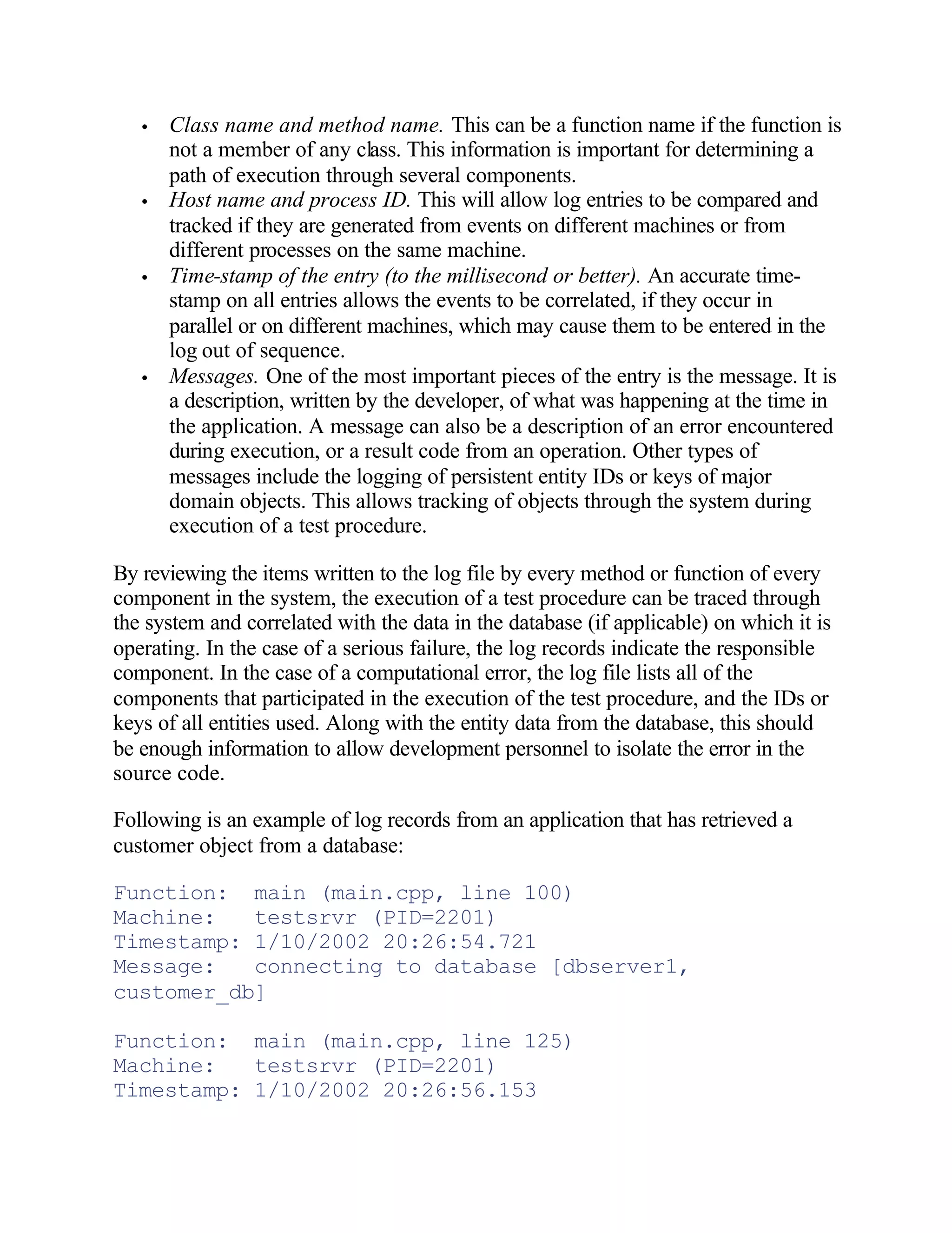 •   Class name and method name. This can be a function name if the function is
       not a member of any class. This information is important for determining a
       path of execution through several components.
   •   Host name and process ID. This will allow log entries to be compared and
       tracked if they are generated from events on different machines or from
       different processes on the same machine.
   •   Time-stamp of the entry (to the millisecond or better). An accurate time-
       stamp on all entries allows the events to be correlated, if they occur in
       parallel or on different machines, which may cause them to be entered in the
       log out of sequence.
   •   Messages. One of the most important pieces of the entry is the message. It is
       a description, written by the developer, of what was happening at the time in
       the application. A message can also be a description of an error encountered
       during execution, or a result code from an operation. Other types of
       messages include the logging of persistent entity IDs or keys of major
       domain objects. This allows tracking of objects through the system during
       execution of a test procedure.

By reviewing the items written to the log file by every method or function of every
component in the system, the execution of a test procedure can be traced through
the system and correlated with the data in the database (if applicable) on which it is
operating. In the case of a serious failure, the log records indicate the responsible
component. In the case of a computational error, the log file lists all of the
components that participated in the execution of the test procedure, and the IDs or
keys of all entities used. Along with the entity data from the database, this should
be enough information to allow development personnel to isolate the error in the
source code.

Following is an example of log records from an application that has retrieved a
customer object from a database:

Function: main (main.cpp, line 100)
Machine:   testsrvr (PID=2201)
Timestamp: 1/10/2002 20:26:54.721
Message:   connecting to database [dbserver1,
customer_db]

Function: main (main.cpp, line 125)
Machine:   testsrvr (PID=2201)
Timestamp: 1/10/2002 20:26:56.153
 